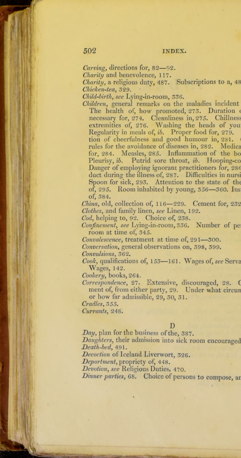 . Carving, directions for, 82—02. Charity and benevolence, 117. Charity, a religious duty, 487. Subscriptions to a, 48 Chicken-tea, 529. Child-birth, see Lying-in-room, 536. Children, general remarks on the maladies incident The health of, how promoted, 273. Duration c necessary for, 274. Cleanliness in, 275. Chillness extremities of, 276. Washing the heads of you Regularity in meals of, ib. Proper food for, 279. tion of cheerfulness and good humour in, 231. i rules for the avoidance of diseases in, 282. Medica for, 284. Measles, 285. Inflammation of the ho Pleurisy, ib. Putrid sore throat, ib. Hooping-co Danger of employing ignorant practitioners for, 286 duct during the illness of, 287. Difficulties in nursi Spoon for sick, 293. Attention to the state of the of, 295. Room inhabited by young, 556—360. Ins: of, 584. China, old, collection of, 116—229. Cement for, 232 Clothes, and family linen, see Linen, 192. Cod, helping to, 92. Choice of, 258. Confinement, see Lying-in-room, 336. Number room at time of, 345. Convalescence, treatment at time of, 291—300. Conversation, general observations on, 398, 599. Convulsions, 562. Cook, qualifications of, 155—161. Wages of, see Serva Wages, 142. Cookery, books, 264. of pei Correspondence, 27. Extensive, discouraged, 28. C ment of, from either party, 29. Under what circun or how far admissible, 29, 50, 31. Cradles, 555. Currants, 248. D Day, plan for the business of the, 587. Daughters, their admission into sick room encouraged Death-bed, 491. Decoction of Iceland Liverwort, 326. Deportment, propriety of, 448. Devotion, see Religious Duties, 470. Dinner parties, 68. Choice of persons to compose, ar