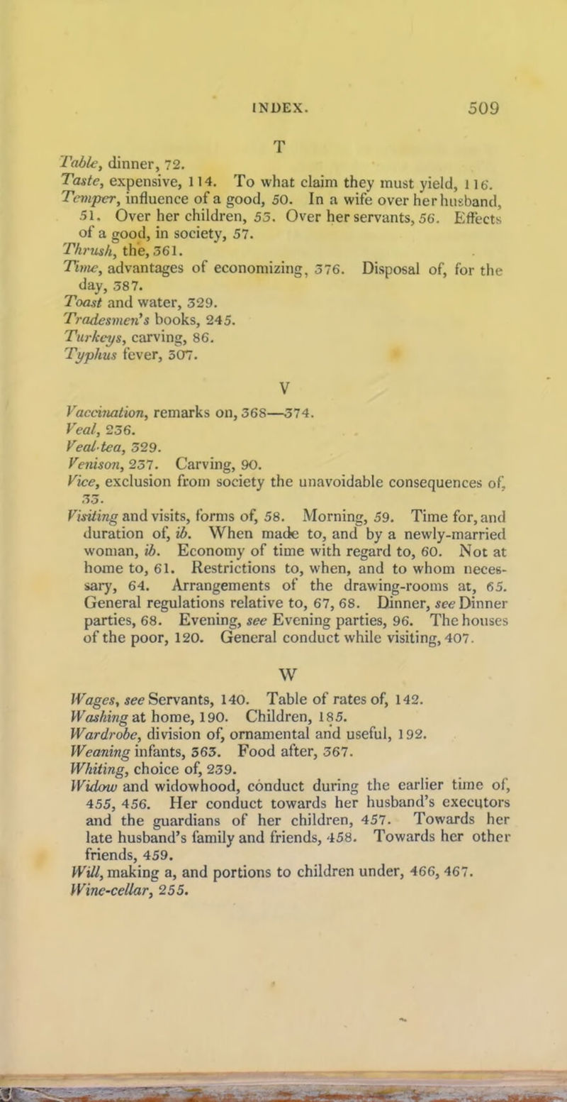 T Table, dinner, 72. Taste, expensive, 114. To what claim they must yield, l lb’. Temper, influence of a good, 50. In a wife over her husband, 51. Over her children, 55. Over her servants, 56. Effects of a good, in society, 57. Thrush, the, 361. Time, advantages of economizing, 376. Disposal of, for the day, 387. Toast and water, 329. Tradesmen's books, 245. Turkeys, carving, 86. Typhus fever, 507. V Vaccination, remarks on, 368—374. Veal, 236. Veal-tea, 329. Venison, 237. Carving, 90. Vice, exclusion from society the unavoidable consequences of, 33. Visiting and visits, forms of, 58. Morning, 59. Time for, and duration of, ib. When made to, and by a newly-married woman, ib. Economy of time with regard to, 60. Not at home to, 61. Restrictions to, when, and to whom neces- sary, 64. Arrangements of the drawing-rooms at, 65. General regulations relative to, 67, 68. Dinner, see Dinner parties, 68. Evening, sec Evening parties, 96. The houses of the poor, 120. General conduct while visiting, 407. W Wages, see Servants, 140. Table of rates of, 142. Washing at home, 190. Children, 185. Wardrobe, division of, ornamental and useful, 192. Weaning infants, 563. Food after, 367. Whiting, choice of, 239. Widow and widowhood, conduct during the earlier time of, 455, 456. Her conduct towards her husband’s executors and the guardians of her children, 457. Towards her late husband’s family and friends, 458. Towards her other friends, 459. Will, making a, and portions to children under, 466, 467. Wine-cellar, 255.