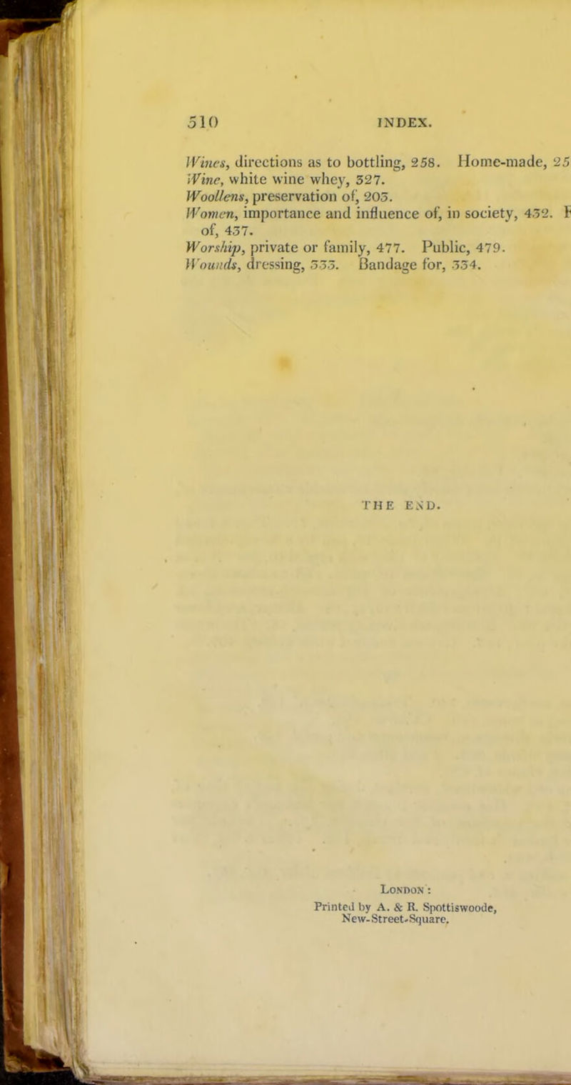 Wines, directions as to bottling, 258. Home-made, 25 Wine, white wine whey, 527. Woollens, preservation of, 205. Women, importance and influence of, in society, 452. F of, 457. Worship, private or family, 477. Public, 479. Wounds, dressing, 555. Bandage for, 554. THE END. London': Printed by A. & R. Spottiswoode, New- Street. Square.