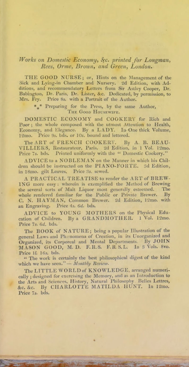 Works on Domestic Economy, fyc. printed for Longman, Rees, Orme, Brown, and Green, London. THE GOOD NURSE; or, Hints on the Management of the Sick and Lying-in Chamber and Nursery. 2d Edition, with Ad- ditions, and recommendatory Letters from Sir Astley Cooper, Dr. Babington, Dr. Paris, Dr. Lister, &c. Dedicated, by permission, to Mrs. Fry. Price 8s. with a Portrait of the Author. %* Preparing for the Press, by the same Author, The Good Housewife. DOMESTIC ECONOMY and COOKERY for Rich and Poor ; the whole composed with the utmost Attention to Health, Economy, and Elegance. By a LADY. In One thick Volume, 12mo. Price 9s. bds. or 10s. bound and lettered. The ART of FRENCH COOKERY. By A. B. BEAU- VILLIERS, Restaurateur, Paris. 2d Edition, in 1 Vol. 12mo. Price 7s. bds. Printed uniformly with the “ Domestic Cookery.” ADVICE to a NOBLEMAN on the Manner in which his Chil- dren should be instructed on the PIANO-FORTE. 3d Edition, in 18mo. gilt Leaves. Price 3s. sewed. A PRACTICAL TREATISE to render the ART of BREW- ING more easy: wherein is exemplified the Method of Brewing the several sorts of Malt Liquor most generally esteemed. The whole rendered familiar for the Public or Private Brewer. By C. N. HAYMAN, Common Brewer. 2d Edition, 12mo. with an Engraving. Price 4s. 6d. bds. ADVICE to YOUNG MOTHERS on the Physical Edu- cation of Children. By a GRANDMOTHER. 1 Vol. 12mo. Price 7s. 6d. bds. The BOOK of NATURE; being a popular Illustration of the general Laws and Ph enomena of Creation, in its Unorganized and Organized, its Corporeal and Mental Departments. By JOHN MASON GOOD, M. D. F.R.S. F.RS.L. In 3 Vols. 8vo. Price 11. 16s. bds. “ The work is certainly the best philosophical digest of the kind which we have seen.”— Monthly Review. The LITTLE WORLDof KNOWLEDGE, arranged numeri- cally ; designed for exercising the Memory, and as an Introduction to the Arts and Sciences, History, Natural Philosophy. Belles Lettres, &c. &c. By CHARLOTTE MATILDA HUNT. In 12mo. Price 7s. bds.