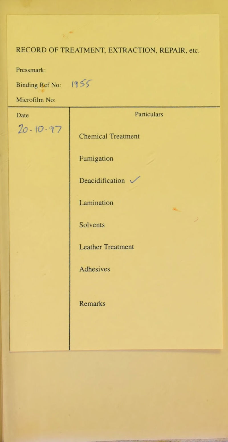 RECORD OF TREATMENT, EXTRACTION. REPAIR, etc. Pressmark: Binding Ref No: Microfilm No: Date Particulars To- io-ct7 Chemical Treatment Fumigation Deacidification v. Lamination Solvents Leather Treatment Adhesives Remarks