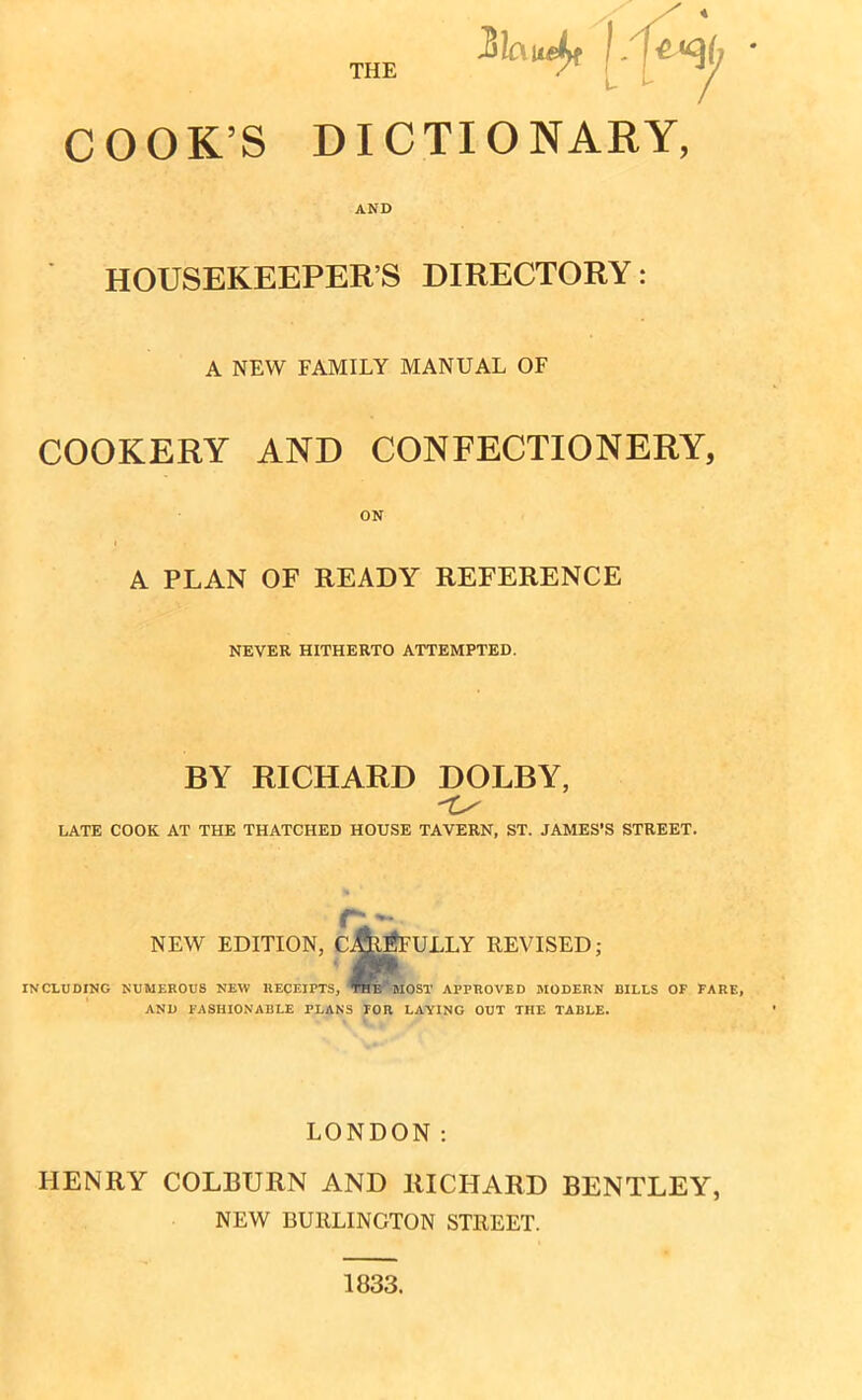 COOKS DICTIONARY, AND HOUSEKEEPERS DIRECTORY: A NEW FAMILY MANUAL OF COOKERY AND CONFECTIONERY, A PLAN OF READY REFERENCE NEVER HITHERTO ATTEMPTED. BY RICHARD DOLBY, LATE COOK AT THE THATCHED HOUSE TAVERN, ST. JAMES’S STREET. NEW EDITION, CAREFULLY REVISED; INCLUDING NUMEROUS NEW RECEIPTS, ’THE‘MOST APPROVED MODERN BILLS OF FARE, AND FASHIONABLE PLANS FOR LAYING OUT THE TABLE. LONDON: HENRY COLBURN AND RICHARD BENTLEY, NEW BURLINGTON STREET. 1833.