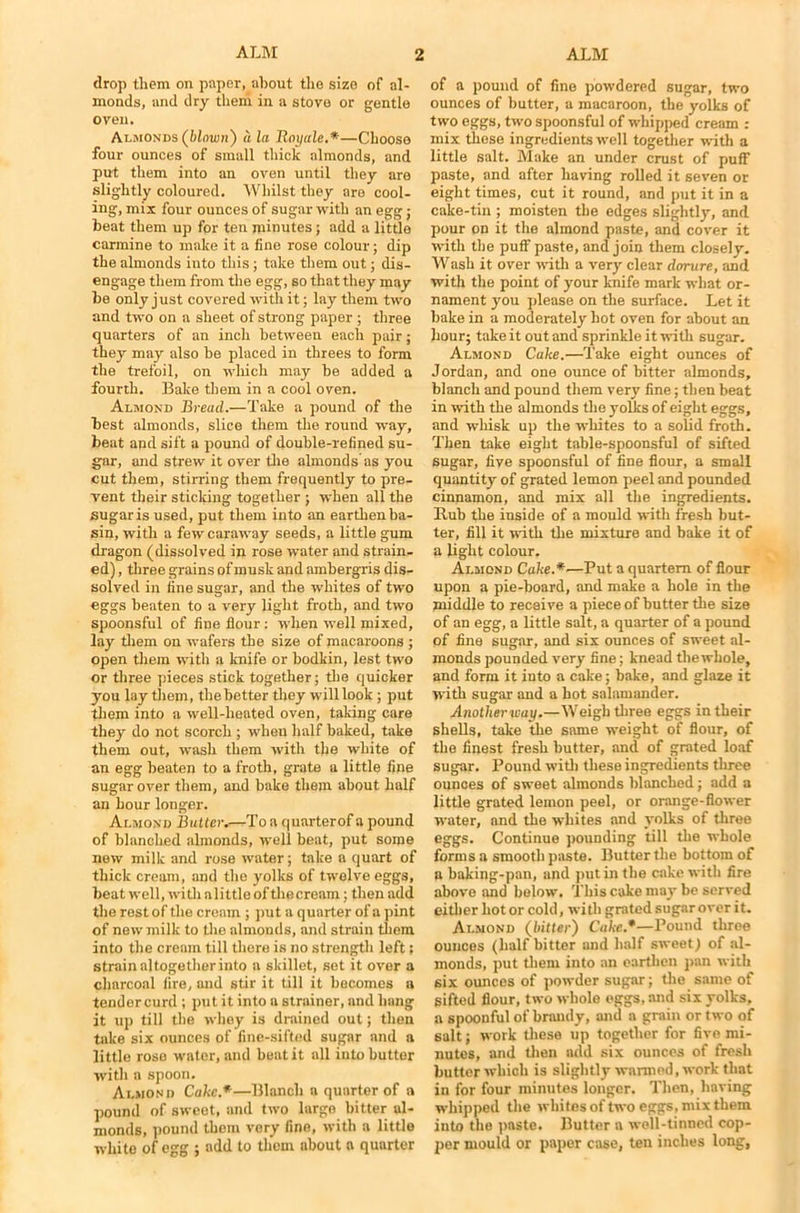 drop them on paper, about the size of al- monds, and dry them in a stove or gentle oven. Almonds (blown) a la Royale.*—Choose four ounces of small thick almonds, and put them into an oven until they are slightly coloured. Whilst they are cool- ing, mix four ounces of sugar with an egg; beat them up for ten minutes; add a little carmine to make it a line rose colour; dip the almonds into this; take them out; dis- engage them from tire egg, so that they may be only just covered with it; lay them two and two on a sheet of strong paper ; three quarters of an inch between each pair; they may also be placed in threes to form the trefoil, on which may be added a fourth. Bake them in a cool oven. Almond Bread.—Take a pound of the best almonds, slice them the round way, beat and sift a pound of double-refined su- gar, and strew it over the almonds as you cut them, stirring them frequently to pre- vent their sticking together ; when all the sugar is used, put them into an earthen ba- sin, with a few caraway seeds, a little gum dragon (dissolved in rose water and strain- ed) , three grains of musk and ambergris dis- solved in fine sugar, and the whites of two eggs beaten to a very light froth, and two spoonsful of fine flour: when well mixed, lay them on wafers the size of macaroons ; open them with a knife or bodkin, lest two or three pieces stick together; the quicker you lay them, the better they will look ; put them into a well-heated oven, taking care they do not scorch ; when half baked, take them out, wash them with the white of an egg beaten to a froth, grate a little fine sugar over them, and bake them about half an hour longer. Almond Butter.—To a quarterof a pound of blanched almonds, well beat, put some new milk and rose water; take a quart of thick cream, and the yolks of twelve eggs, beat well, witlialittle of thecream; then add the rest of the cream ; put a quarter of a pint of new milk to the almonds, and strain them into the cream till there is no strength left; strain altogether into a skillet, set it over a charcoal fire, and stir it till it becomes a tendercurd ; put it into a strainer, and hang it up till the whey is drained out; then take six ounces of fine-sifted sugar and a little rose water, and beat it all into butter with a spoon. Almond Cake.*—Blanch a quarter of a pound of sweet, and two largo bitter al- monds, pound them very fine, with a little white of egg ; add to them about a quarter of a pound of fine powdered sugar, two ounces of butter, a macaroon, the yolks of two eggs, two spoonsful of whipped cream : mix these ingredients well together with a little salt. Make an under crust of puff paste, and after having rolled it seven or eight times, cut it round, and put it in a cake-tin ; moisten the edges slightly, and pour on it the almond paste, and cover it with the puff paste, and join them closely. Wash it over with a very clear dorure, and with the point of your knife mark what or- nament you please on the surface. Let it bake in a moderately hot oven for about an hour; take it out and sprinkle it with sugar. Almond Cake.—Take eight ounces of Jordan, and one ounce of bitter almonds, blanch and pound them very fine; then beat in with the almonds the yolks of eight eggs, and whisk up the whites to a solid froth. Then take eight table-spoonsful of sifted sugar, five spoonsful of fine flour, a small quantity of grated lemon peel and pounded cinnamon, and mix all the ingredients. Rub the inside of a mould with fresh but- ter, fill it with the mixture and bake it of a light colour. Almond Cake.*—Put a quartern of flour upon a pie-board, and make a hole in the middle to receive a piece of butter the size of an egg, a little salt, a quarter of a pound pf fine sugar, and six ounces of sweet al- monds pounded very fine; knead the whole, and form it into a cake; bake, and glaze it with sugar and a hot salamander. Another way.—Weigh three eggs in their shells, take the same weight of flour, of the finest fresh butter, and of grated loaf sugar. Pound with these ingredients three ounces of sweet almonds blanched; add a little grated lemon peel, or orange-flower water, and the whites and yolks of three eggs. Continue pounding till the whole forms a smooth paste. Butter the bottom of a baking-pan, and put in the cake with fire above and below. This cake may be served either hot or cold, with grated sugar over it. Almond (bitter) Cake.*—Pound three ounces (half bitter and half sweet; of al- monds, put them into an earthen pan with 6ix ounces of powder sugar; the same of sifted flour, two whole eggs, and six yolks, a spoonful of brandy, and a grain or two of salt; work these up together for five mi- nutes, and then add six ounces of fresh butter which is slightly warmed, work that in for four minutes longer. Then, having whipped the whites of two eggs, mix them into the paste. Butter a well-tinned cop- per mould or paper case, ten inches long.