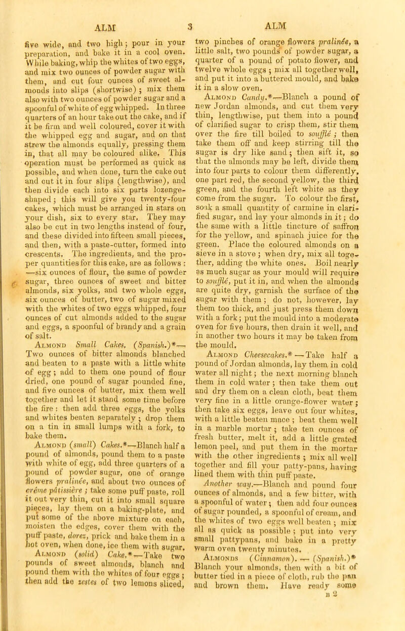 five wide, and two high; pour in your preparation, and bake it in a cool oven. VV bile baking, whip the whites of two eggs, and mix two ounces of powder sugar with them, and cut four ounces of sweet al- niODds into slips (shortwise) ; mix them also with two ounces of powder sugar and a spoonful of white of egg whipped. In three quarters of an hour takeout the cake, and if it be firm and well coloured, cover it with the whipped egg and sugar, and on that strew the almonds equally, pressing them in, that all may be coloured alike. This operation must be performed as quick ns possible, and when done, turn the cake out and cut it in four slips (lengthwise), and then divide each into six parts lozenge- shaped ; this will give you twenty-four cnkes, which must be arranged in stars on your dish, six to every star. They may also be cut in two lengths instead of four, and these divided into fifteen small pieces, and then, with a paste-cutter, formed into crescents. The ingredieuts, and the pro- per quantities for this cake, are as follows : —six ounces of flour, the same of powder sugar, three ounces of sweet and bitter almonds, six yolks, and two whole eggs, six ounces of butter, two of sugar mixed with the whites of two eggs whipped, four ounces of cut almonds added to the sugar and eggs, a spoonful of brandy and a grain of salt. Almond Small Cakes. (Spanish.)*— Two ounces of bitter almonds blanched and beaten to a paste with a little white of egg; add to them one pound of flour dried, one pound of sugar pounded fine, and five ounces of butter, mix them well together and let it stand some time before the fire : then add three eggs, the yolks and whites beaten separately ; drop them on a tin in small lumps with a fork, to bake them. Almond (small) Cakes.*—Blanch half a pound of almonds, pound them to a paste with white of egg, add three quarters of a pound of powder sugar, one of orange flowers pralinee, and about two ounces of creme piltissiere ; take some puff paste, roll it out very thin, cut it into small square pieces, lay them on a baking-plate, and put some of the above mixture on each, moisten the edges, cover them with the puff paste, dnrez, prick and bake them in a hot oven, when done, ice them with sugar. Almond (solid) Cake.*—Take two pounds of sweet almonds, blanch and pound them with the whites of four eggs ; then add the testes of two lemons sliced. two pinches of orange flowers pralinie, a little salt, two pounds' of powder sugar, a quarter of a pound of potato flower, and twelve whole eggs ; mix all together well, and put it into a buttered mould, and bake it in a slow oven. Almond Cundp.*—Blanch a pound of new Jordan almonds, and cut them very- thin, lengthwise, put them into a pound of clarified sugar to crisp them, stir them over the fire till boiled to souffle ; then take them off and keep stirring till the sugar is dry like sand; then sift it, so that the almonds may he left, divide them into four parts to colour them differently, one part red, the second yellow, the third green, and the fourth left white as they come from the sugar. To colour the first, soak a small quantity of carmine in clari- fied sugar, and lay your almonds in it; do the same with a little tincture of saffron for the yellow, and spinach juice for the green. Place the coloured almonds on a sieve in a stove ; when dry, mix all toge- ther, adding the white ones. Boil nearly as much sugar as your mould wall require to souffle, put it in, and when the almonds are quite dry, garnish the surface of the sugar with them ; do not, however, lay them too thick, and just press them down with a fork; put the mould into a moderate oven for five hours, then drain it well, and in another two hours it may be taken from the mould. Almond Cheesecakes.*—Take half a pound of Jordan almonds, lay them in cold water all night; the next morning blanch them in cold water; then take them out and dry them on a clean cloth, beat them very fine in a little orange-flower water; then take six eggs, leave out four whites, with a little beaten mace ; beat them well in a marble mortar; take ten ounces of fresh butter, melt it, add a little grated lemon peel, and put them in the mortar with the other ingredients ; mix all well together and fill your patty-pans, having lined them with thin puff paste. Another way.—Blanch and pound four ounces of almonds, and a few bitter, with a spoonful of water; then add four ounces of sugar pounded, a spoonful of cream, and the whites of two eggs well beaten ; mix all ns quick as possible; put into verv small pattypans, and bake in a pretty warm oven twenty minutes. Almonds (Cinnamon). — (Spanish.)* Blanch your almonds, then with a bit of butter tied in a piece of cloth, rub the pan and brown them. Have ready some n 2