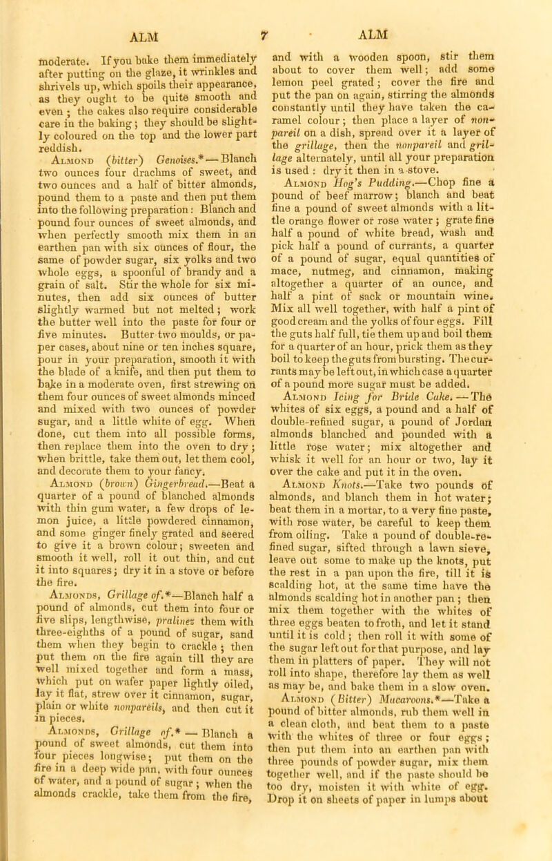 moderate. If you bake them immediately after putting on the glaze, it wrinkles and shrivels up, which spoils their appearance, as they ought to he quite smooth and even ; the calces also require considerable care in the halting; they should he slight- ly coloured on the top and the lower part reddish. Almond (bitter') Gcnoises.*— Blanch two ounces four drachms of sweet, and two ounces and a half of hitter almonds, pound them to a paste and then put them into the following preparation: Blanch and pound four ounces of sweet almonds, and when perfectly smooth mix them in an earthen pan with six ounces of flour, the same of powder sugar, six yolks and two whole eggs, a spoonful of brandy and a grain of salt. Stir the whole for six mi- nutes, then add six ounces of butter slightly warmed hut not melted ; work the butter well into the paste for four or five minutes. Butter two moulds, or pa- per cases, about nine or ten inches square, pour in your preparation, smooth it with the blade of a knife, and then put them to hake in a moderate oven, first strewing on them four ounces of sweet almonds minced and mixed with two ounces of powder sugar, and a little white of egg. When done, cut them into all possible forms, then replace them into the oven to dry; when brittle, take them out, let them cool, and decorate them to your fancy. Almond (brown) Gingerbread.—Beat a quarter of a pound of blanched almonds with thin gum water, a few drops of le- mon juice, a little powdered cinnamon, and some ginger finely grated and seered to give it a brown colour; sweeten and smooth it well, roll it out thin, and cut it into squares; dry it in a stove or before the fire. Almonds, Grillage of.*—Blanch half a pound of almonds, cut them into four or five slips, lengthwise, pralinez them with three-eighths of a pound of sugar, sand them -when they begin to crackle ; then put them on the fire again till they are well mixed together and form a mass, which put on wafer paper lightly oiled, lay it fiat, strew over it cinnamon, sugar, plain or white nonpareils, and then cut it in pieces. Almonds, Grillage of* — Blanch a pound of sweet almonds, cut them into four pieces longwise; put them on the fire in a deep wide pan, with four ounces of water, and a pound of sugar ; when the almonds crackle, take them from the fire and with a wooden spoon, stir them about to cover them well; add some lemon peel grated; cover the fire and put the pan on again, stirring the almonds constantly until they have taken the ca- ramel colour ; then place a layer of non- pareil on a dish, spread over it a layer of the grillage, then the nonpareil and gril- lage alternately, until all your preparation is used : dry it then in a-stove. Almond Hog’s Pudding.—Chop fine a pound of beef marrow; blanch and beat fine a pound of sweet almonds with a lit- tle orange flower or rose water ; grate fine half a pound of white bread, wash and pick half a pound of currants, a quarter of a pound of sugar, equal quantities of mace, nutmeg, and cinnamon, making altogether a quarter of an ounce, and half a pint of sack or mountain wine. Mix all well together, with half a pint of good cream and the yolks of four eggs. Fill the guts half full, tie them up and boil them for a quarter of an hour, prick them as they boil to keep the guts from bursting. The cur- rants maybe left out, in which case aquarter of a pound more sugar must be added. Almond Icing for Bride Cuke.—The whites of six eggs, a pound and a half of double-refiued sugar, a pound of Jordnn almonds blanched and pounded with a little rose water; mix altogether and whisk it well for an horn- or two, lay it over the cake and put it in the oven. Almond Knots.—Take two pounds of almonds, and blanch them in hot water; beat them in a mortar, to a very fine paste, with rose water, be careful to keep them, from oiling. Take a pound of double-re- fined sugar, sifted through a lawn sieve, leave out some to make up the knots, put the rest in a pan upon the fire, till it is scalding hot, at the same time have the almonds scalding hot in another pan ; then mix them together with the whites of three eggs beaten to froth, nnd let it stand until it is cold ; then roll it with some of the sugar left out for that purpose, and lay them in platters of paper. They will not roll into shape, therefore lay them ns well as may be, and bake them in a slow oven. Almond ( Bitter) Macaroons.*—Take a pound of bitter almonds, rub them well in a clean cloth, and beat them to a paste with the whites of three or four eggs ; then put them into an earthen pan with three pounds of powder sugar, mix them together well, nnd if the paste should ho too dry, moisten it with white of egg. Drop it on sheets of paper in lumps about