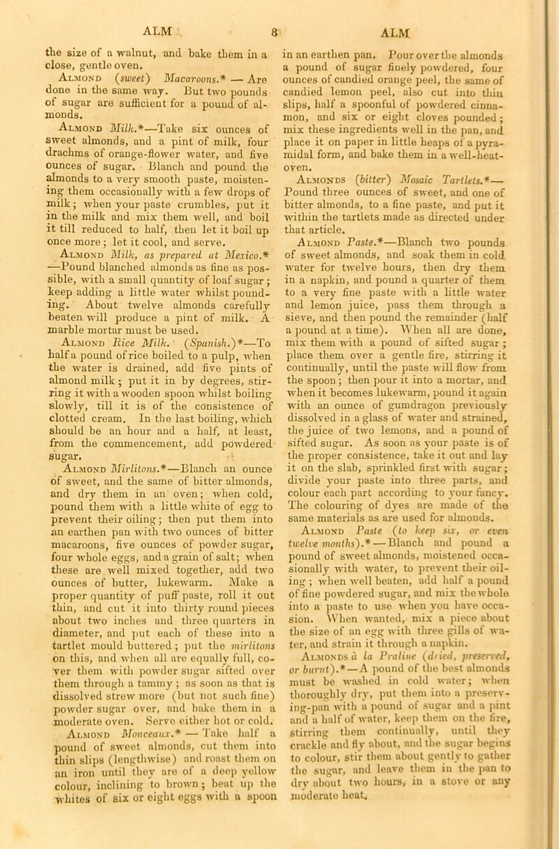 tlio size of a walnut, and bake them in a close, gentle oven. Almond (sweet) Macaroons.* — Are done in the same way. But two pounds of sugar are sufficient for a pound of al- monds. Almond Milk.*—Take six ounces of sweet almonds, and a pint of milk, four drachms of orange-flower water, and five ounces of sugar. Blanch and pound the almonds to a very smooth paste, moisten- ing them occasionally with a few drops of milk; when your paste crumbles, put it in the milk and mix them well, and boil it till reduced to half, then let it boil up once more; let it cool, and serve. Almond Milk, as prepared ut Mexico.* —Pound blanched almonds as fine as pos- sible, with a small quantity of loaf sugar; keep adding a little water whilst pound- ing. About twelve almonds carefully beaten will produce a pint of milk. A marble mortar must be used. Almond Rice Milk. (Spanish.')*—To half a pound of rice boiled to a pulp, when the water is drained, add five pints of almond milk ; put it in by degrees, stir- ring it with a wooden spoon whilst boiling slowly, till it is of the consistence of clotted cream. In the last boiling', which should be an hour and a half, at least, from the commencement, add powdered sugar. Almond Mirlitons.*—Blanch an ounce of sweet, and the same of bitter almonds, and dry them in an oven; when cold, pound them with a little white of egg to prevent their oiling; then put them into an earthen pan with two ounces of bitter macaroons, five ounces of powder sugar, four whole eggs, and a grain of salt; when these are well mixed together, add two ounces of butter, lukewarm. Make a proper quantity of puff paste, roll it out thin, and cut it into thirty round pieces about two inches and three quarters in diameter, and put each of these into a tartlet mould buttered ; put the mirlitons on this, and when all are equally full, co- ver them with powder sugar sifted over them through a tammy ; as soon as that is dissolved strew more (but not such fine) powder sugar over, and bake them in a moderate oven. Serve either hot or cold. Almond Monceaux.* — Take half a pound of sweet almonds, cut them into thin slips (lengthwise) and roast them on an iron until they are of a deep yellow colour, inclining to brown; beat up the whites of six or eight eggs with a spoon in an earthen pan. Pour over the almonds a pound of sugar finely powdered, four ounces of candied orange peel, the same of candied lemon peel, also cut into thin slips, half a spoonful of powdered cinna- mon, and six or eight cloves pounded; mix these ingredients well in the pan, and place it on paper in little heaps of a pyra- midal form, and bake them in a well-heat- oven. Almonds (bitter) Mosaic Tartlets.*— Pound three ounces of sweet, and one of bitter almonds, to a fine paste, and put it within the tartlets made as directed under that article. Almond Paste.*—Blanch two pounds of sweet almonds, and soak them in cold water for twelve hours, then dry them in a napkin, and pound a quarter of them to a very fine paste with a little water and lemon juice, pass them through a sieve, and then pound the remainder (half a pound at a time). When all are done, mix them with a pound of sifted sugar; place them over a gentle fire, stirring it continually, until the paste will flow from the spoon ; then pour it into a mortar, and when it becomes lukewarm, pound it again with an ounce of gumdragon previously dissolved in a glass of water and strained, the juice of two lemons, and a pound of sifted sugar. As soon as your paste is of the proper consistence, take it out and lay it on the slab, sprinkled first with sugar; divide your paste into three parts, and colour each part according to your fancy. The colouring of dyes are made of the same materials as are used for almonds. Almond Paste (to keep six, or even twelve months').* — Blanch and pound a pound of sweet almonds, moistened occa- sionally with water, to prevent their oil- ing ; when well beaten, add half a pound of fine powdered sugar, and mix the whole into a paste to use when you have occa- sion. When wanted, mix a piece about the size of an egg with three gills of wa- ter, and strain it through a napkin. Almonds a la Praline (dried, preserved, or burnt).*—A pound of the best almonds must be washed in cold water; when thoroughly dr}', put them into a preserv- ing-pan with a pound of sugar and a pint and a half of water, keep them on the fire, stirring them continually, until they crackle and fly about, and the sugar begins to colour, stir them about gently to gather the sugar, and leave them in the pan to dry- about two hours, in a stove or any moderate heat.