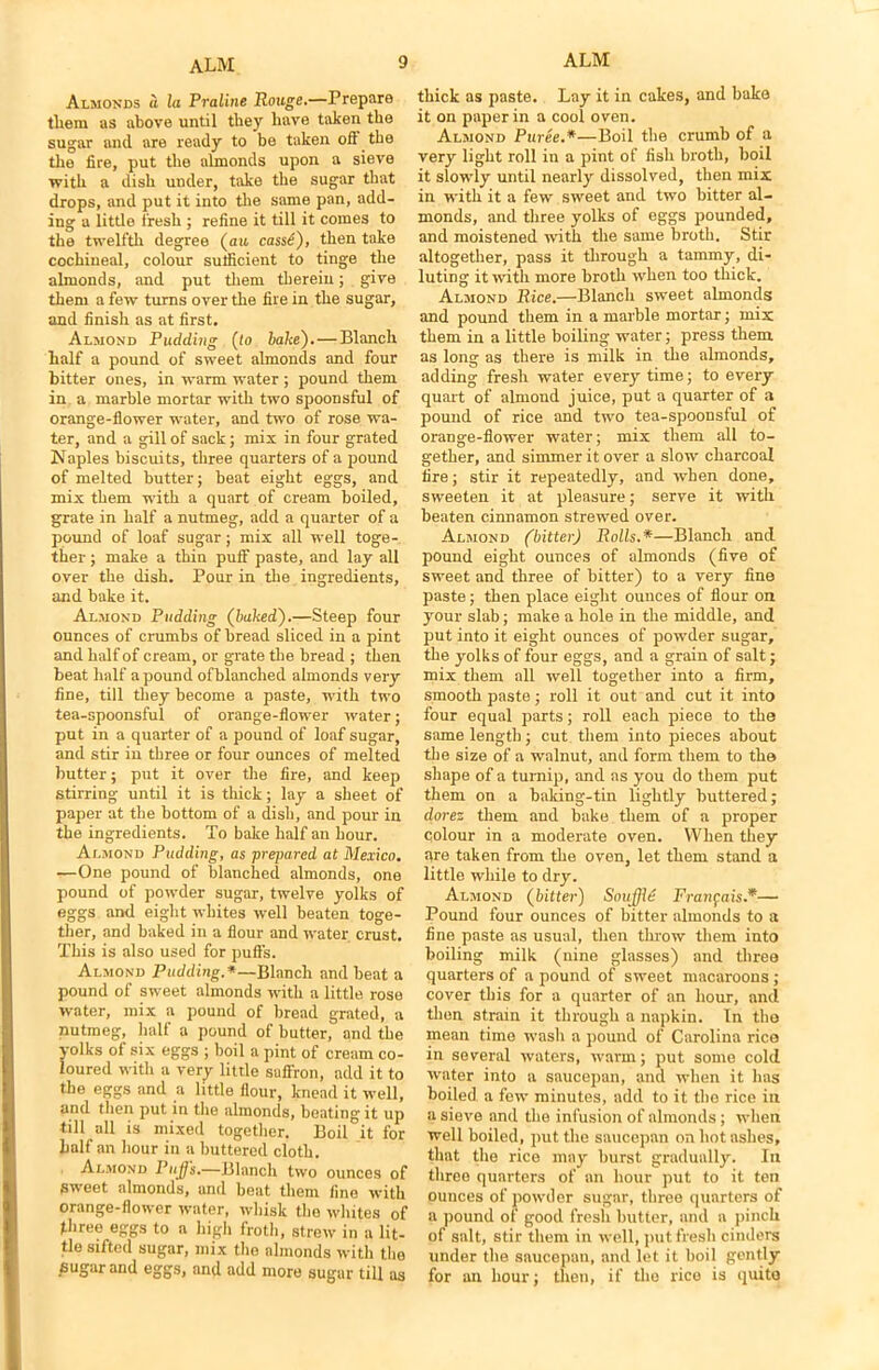 Almonds a la Praline Rouge.—Prepare tliem as above until they have taken the sugar ancl are ready to be taken oft the the fire, put the almonds upon a sieve with a dish under, take the sugar that drops, and put it into the same pan, add- ing a little fresh ; refine it till it comes to the twelfth degree (an cass£), then take cochineal, colour sufficient to tinge the almonds, and put them therein; give them a few turns over the fire in the sugar, and finish as at first. Almond Pudding (to bake'). — Blanch half a pound of sweet almonds and four bitter ones, in warm water ; pound them in a marble mortar with two spoonsful of orange-flower water, and two of rose wa- ter, and a gill of sack; mix in four grated Naples biscuits, three quarters of a pound of melted butter; beat eight eggs, and mix them with a quart of cream boiled, grate in half a nutmeg, add a quarter of a pound of loaf sugar; mix all well toge- ther ; make a thin puff paste, and lay all over the dish. Pour in the ingredients, and bake it. Almond Pudding (baked).—Steep four ounces of crumbs of bread sliced in a pint and half of cream, or grate the bread ; then beat half a pound ofblanched almonds very fine, till they become a paste, with two tea-spoonsful of orange-flower water; put in a quarter of a pound of loaf sugar, and stir in three or four ounces of melted butter; put it over the fire, and keep stirring until it is thick; lay a sheet of paper at the bottom of a dish, and pour in the ingredients. To bake half an hour. Almond Pudding, as prepared at Mexico. —One pound of blanched almonds, one pound of powder sugar, twelve yolks of eggs and eight whites well beaten toge- ther, and baked in a flour and water crust. This is also used for puffs. Almond Pudding.*—Blanch and beat a pound of sweet almonds with a little rose water, mix a pound of bread grated, a nutmeg, half a pound of butter, and the yolks of six eggs ; boil a pint of cream co- loured with a very little saffron, add it to the eggs and a little flour, knead it well, and then put in the almonds, beating it up till all is mixed together. Boil it for half an hour in a buttered cloth. Almond PuJJs.—Blanch two ounces of sweet almonds, and beat them fine with orange-flower water, whisk the whites of three eggs to a high froth, strew in a lit- tle sifted sugar, mix the almonds with the sugar and eggs, and add more sugar till as thick as paste. Lay it in cakes, and bake it on paper in a cool oven. Almond Puree.*—Boil the crumb of a very light roll in a pint of fish broth, boil it slowly until nearly dissolved, then mix in with it a few sweet and two bitter al- monds, and three yolks of eggs pounded, and moistened with the same broth. Stir altogether, pass it through a tammy, di- luting it with more broth when too thick. Almond Rice.—Blanch sweet almonds and pound them in a marble mortar; mix them in a little boiling water; press them as long as there is milk in the almonds, adding fresh water every time; to every quart of almond juice, put a quarter of a pound of rice and two tea-spoonsful of orange-flower water; mix them all to- gether, and simmer it over a slow charcoal fire; stir it repeatedly, and when done, sweeten it at pleasure; serve it with beaten cinnamon strewed over. Almond (bitter) Rolls.*—Blanch and pound eight ounces of almonds (five of sweet and three of bitter) to a very fine paste; then place eight ounces of flour on your slab; make a hole in the middle, and put into it eight ounces of powder sugar, the yolks of four eggs, and a grain of salt; mix them all well together into a firm, smooth paste; roll it out and cut it into four equal parts; roll each piece to the same length; cut them into pieces about the size of a walnut, and form them to the shape of a turnip, and as you do them put them on a baking-tin lightly buttered; dorez them and bake them of a proper colour in a moderate oven. When they are taken from the oven, let them stand a little while to dry. Almond (bitter) Souffle Franfais*— Pound four ounces of bitter almonds to a fine paste as usual, then throw them into boiling milk (nine glasses) and three quarters of a pound of sweet macaroons ; cover this for a quarter of an hour, and then strain it through a napkin. In the mean time wash a pound of Carolina rice in several waters, warm; put some cold water into a saucepan, and when it has boiled a few minutes, add to it the rice in a sieve and the infusion of almonds; when well boiled, put the saucepan on hot ashes, that the rice may hurst gradually. In three quarters of an hour put to it ten ounces of powder sugar, three quarters of a pound of good fresh butter, and a pinch of salt, stir them in well, put fresh cinders under the saucepan, and let it boil gently for an hour; then, if the rice is quite