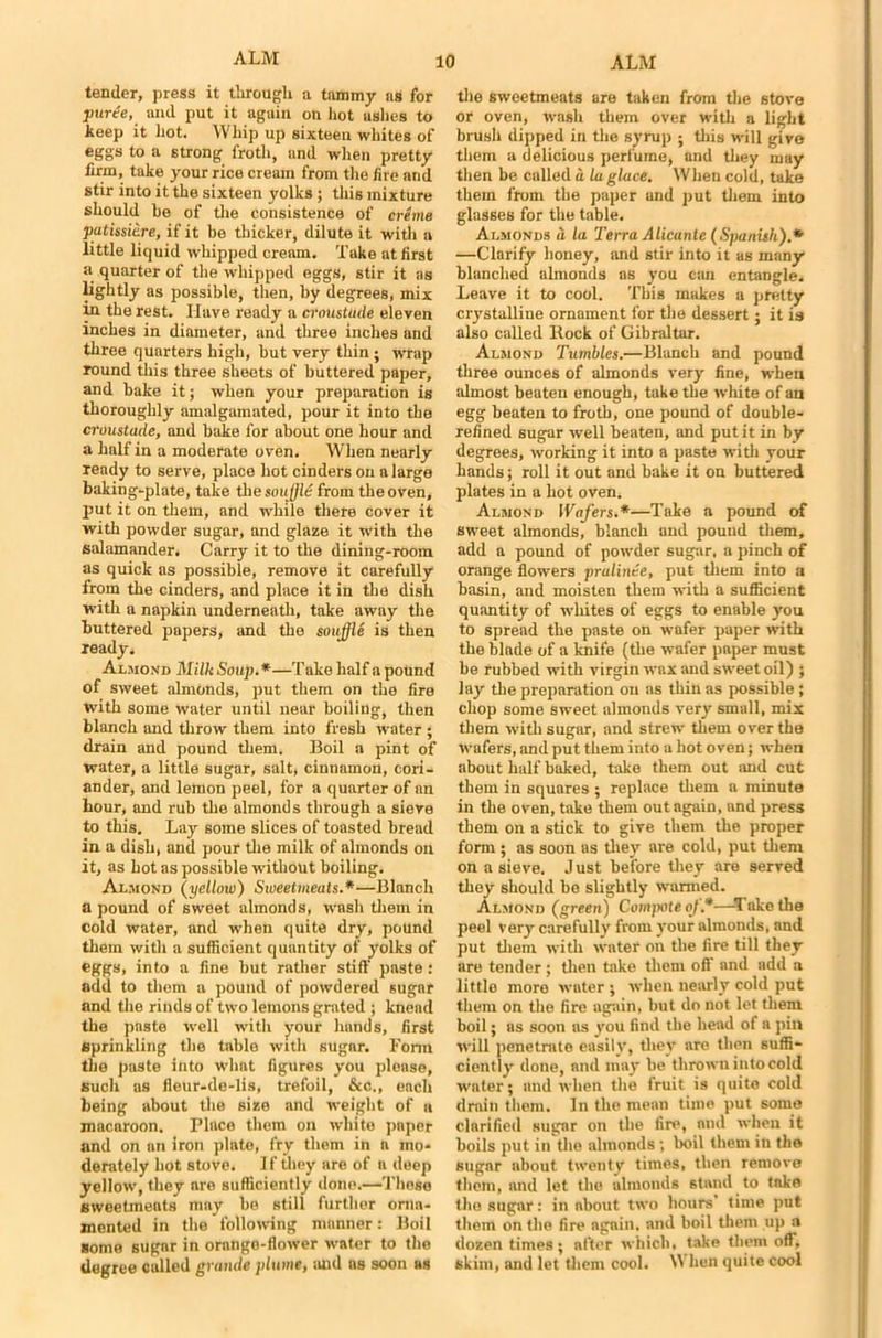 tender, press it through a tammy as for furie, and put it again on hot uslies to keep it hot. Whip up sixteen whites of eggs to a strong froth, and when pretty firm, take your rice cream from the fire and stir into it the sixteen yolks ; this mixture should be of the consistence of creme patissitre, if it be thicker, dilute it with a little liquid whipped cream. Take at first a quarter of the whipped eggs, stir it as lightly as possible, then, by degrees, mix y1 the rest. Have ready a croustude eleven inches in diameter, and three inches and three quarters high, but very thin ; wrap round this three sheets of buttered paper, and bake it; when your preparation is thoroughly amalgamated, pour it into the croustude, and bake for about one hour and a half in a moderate oven. When nearly ready to serve, place hot cinders on a large baking-plate, take the soujjld from the oven, put it on them, and while there cover it with powder sugar, and glaze it with the salamander. Carry it to the dining-room as quick as possible, remove it carefully from the cinders, and place it in the dish with a napkin underneath, take away the buttered papers, and the souffle is then ready, Almond Milk Soup.*—Take half a pound of sweet almonds, put them on the fire with some water until near boiling', then blanch and throw them into fresh water ; drain and pound them. Boil a pint of water, a little sugar, salt, cinnamon, cori- ander, and lemon peel, for a quarter of an hour, and rub the almonds through a sieve to this. Lay some slices of toasted bread in a dish, and pour the milk of almonds on it, as hot as possible without boiling. Almond (yellow) Sweetmeats.*—Blanch a pound of sweet almonds, wash them in cold water, and when quite dry, pound them with a sufficient quantity of yolks of eggs, into a fine but rather stiff paste: add to them a pound of powdered sugar and the rinds of two lemons grated ; knead the paste well with your hands, first sprinkling the table with sugar. Form the paste into what figures you please, such as fleur-de-lis, trefoil, &c., each being about the size and weight of a macaroon. Place them on white paper and on an iron plate, fry them in a mo- derately hot stove. If they are of a deep yellow, they are sufficiently done.—These sweetmeats may be still further orna- mented in the following manner: Boil some sugnr in orange-flower water to the degree called grande plume, and ns soon as the sweetmeats are taken from the stove or oven, wash them over with a light brush dipped in the syrup ; this will give them a delicious perfume, and they may then be called a la glace. When cold, take them from the paper and put them into glasses for the table. Almonds a la Terra Alicante (Spanish).* —Clarify honey, and stir into it as many blanched almonds as you can entangle. Leave it to cool. This makes a pretty crystalline ornament for the dessert; it is also called Rock of Gibraltar. Almond Tumbles.—Blanch and pound three ounces of almonds very fine, when almost beaten enough, take the white of an egg beaten to froth, one pound of double- refined sugar well beaten, and put it in by degrees, working it into a paste with your hands; roll it out and bake it on buttered plates in a hot oven. Almond Wafers.*—Take a pound of sweet almonds, blanch and pound them, add a pound of powder sugar, a pinch of orange flowers pralinte, put them into a basin, and moisten them with a sufficient quantity of whites of eggs to enable you to spread the paste on wafer paper with the blade of a knife (the wafer paper must be rubbed with virgin wax and sweet oil) ; lay the preparation on as thin as possible ; chop some sweet almonds very small, mix them with sugar, and strew them over the wafers, and put them into a hot oven; when about half baked, take them out and cut them in squares ; replace them a minute in the oven, take them out again, and press them on a stick to give them the proper form; as soon as they are cold, put them on a sieve. J ust before they are served they should be slightly wanned. Almond (green) Compote of*—Take the peel very carefully from your almonds, and put them with water on the fire till they are tender ; then take them off and add a little more water ; when nearly cold put them on the fire again, but do not let them boil; as soon as you find the head of a pin will penetmte easily, they are then suffi- ciently done, and may be thrown into cold water; and when the fruit is quite cold drain them. In the mean time put some clarified sugar on the fire, and when it boils put in the alinonds ; boil them in the sugar about twenty times, then remove them, and let the almonds stand to take the sugar: in about two hours time put them on the fire again, and boil them up a dozen times; after which, take them off, skim, and let them cool. When quite cool