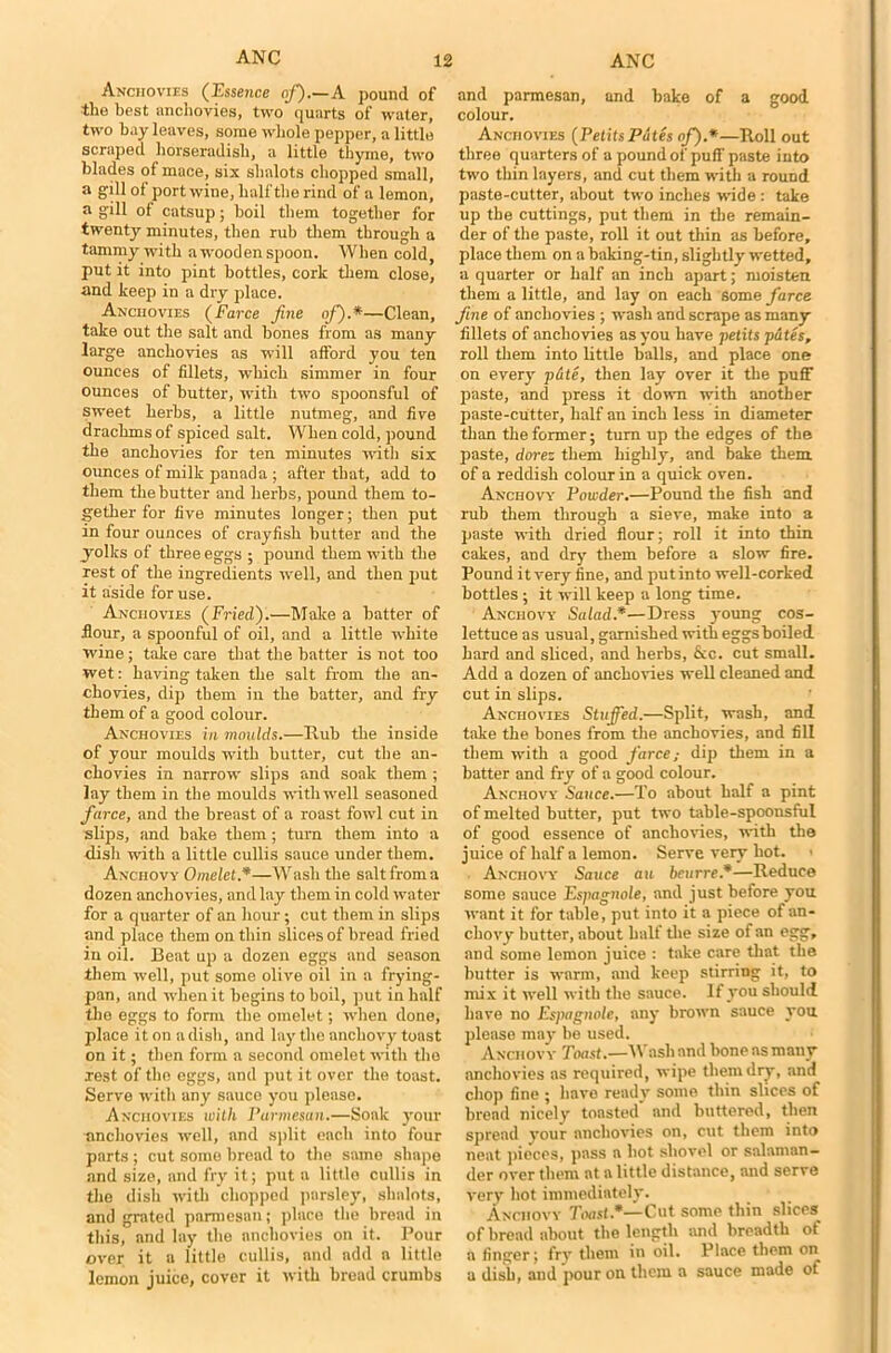 Anchovies (Essence of).—A pound of the best anchovies, two quarts of water, two bay leaves, some whole pepper, a little scraped horseradish, a little thyme, two blades of mace, six shalots chopped small, a gill of port wine, half the rind of a lemon, a gill of catsup; boil them together for twenty minutes, then rub them through a tammy with awoodenspoon. When cold, put it into pint bottles, cork them close, and keep in a dry place. Anchovies (farce fine of).*—Clean, take out the salt and bones from as many large anchovies as will afford you ten ounces of fillets, which simmer in four ounces of butter, with two spoonsful of sweet herbs, a little nutmeg, and five drachms of spiced salt. When cold, pound the anchovies for ten minutes with six ounces of milk panada ; after that, add to them the butter and herbs, pound them to- gether for five minutes longer; then put in four ounces of crayfish butter and the yolks of three eggs ; pound them with the rest of the ingredients well, and then put it aside for use. Anchovies (Fried).—Make a hatter of flour, a spoonful of oil, and a little white wine; take care that the batter is not too wet: having taken the salt from the an- chovies, dip them in the batter, and fry them of a good colour. Anchovies in moulds.—Rub the inside of your moulds with butter, cut the an- chovies in narrow slips and soak them ; lay them in the moulds with well seasoned farce, and the breast of a roast fowl cut in slips, and bake them; turn them into a dish with a little cullis sauce under them. Anchovy Omelet.*—Wash the salt from a dozen anchovies, and lay them in cold water for a quarter of an hour; cut them in slips and place them on thin slices of bread fried in oil. Beat up a dozen eggs and season them well, put some olive oil in a frying- pan, and when it begins to boil, put in half the eggs to form the omelet; when done, place it on a dish, and lay the anchovy toast on it; then form a second omelet with the rest of the eggs, and put it over the toast. Serve with any sauce you please. Anchovies with Parmesan.—Soak your anchovies well, and split each into four parts ; cut some bread to the same shape and size, and fry it; put a little cullis in the dish with chopped parsley, shalots, and grated pannesan; place the bread in this, and lay the anchovies on it. Pour over it a little cullis, and add a little lemon juice, cover it with bread crumbs and parmesan, and bake of a good colour. Anchovies (Petits Pates of.*—Roll out three quarters of a pound of puff paste into two thin layers, and cut them with a round paste-cutter, about two inches wide : take up the cuttings, put them in the remain- der of the paste, roll it out thin as before, place them on a baking-tin, slightly wetted, a quarter or half an inch apart; moisten them a little, and lay on each Some farce fine of anchovies ; wash and scrape as many fillets of anchovies as you have petits putes, roll them into little balls, and place one on every pule, then lay over it the puff paste, and press it down with another paste-cutter, half an inch less in diameter than the former; turn up the edges of the paste, dorez them highly, and bake them of a reddish colour in a quick oven. Anchovy Powder.—Pound the fish and rub them through a sieve, make into a paste with dried flour; roll it into thin cakes, and dry them before a slow fire. Pound it very fine, and put into well-corked bottles; it will keep a long time. Anchovy Salad.*—Dress young cos- lettuce as usual, garnished with eggs boiled hard and sliced, and herbs, &c. cut small. Add a dozen of anchovies well cleaned and cut in slips. Anchovies Stuffed.—Split, wash, and take the bones from the anchovies, and fill them with a good farce; dip them in a batter and fry of a good colour. Anchovy Sauce.—To about half a pint of melted butter, put two table-spoonsful of good essence of anchovies, with the juice of half a lemon. Serve very hot. Anchovy Sauce au bcurre*—Reduce some sauce Espagnole, and just before you want it for table, put into it a piece of an- chovy butter, about half the size of an egg, and some lemon juice : take care that the butter is warm, and keep stirring it, to mix it well with the sauce. If you should have no Espagnole, any brown sauce you please may be used. Anchovy Toast.—Wash and bone as many anchovies as required, wipe them dry, and chop fine ; have ready some thin slices of bread nicely toasted' and buttered, then spread your anchovies on, cut them into neat pieces, pass a hot shovel or salaman- der over them at a little distance, and serve very hot immediately. Anchovy Toast.*—Cut some thin slices of bread about the length and breadth of a finger; fry them in oil. Place them on a dish, and pour on them a sauce made of