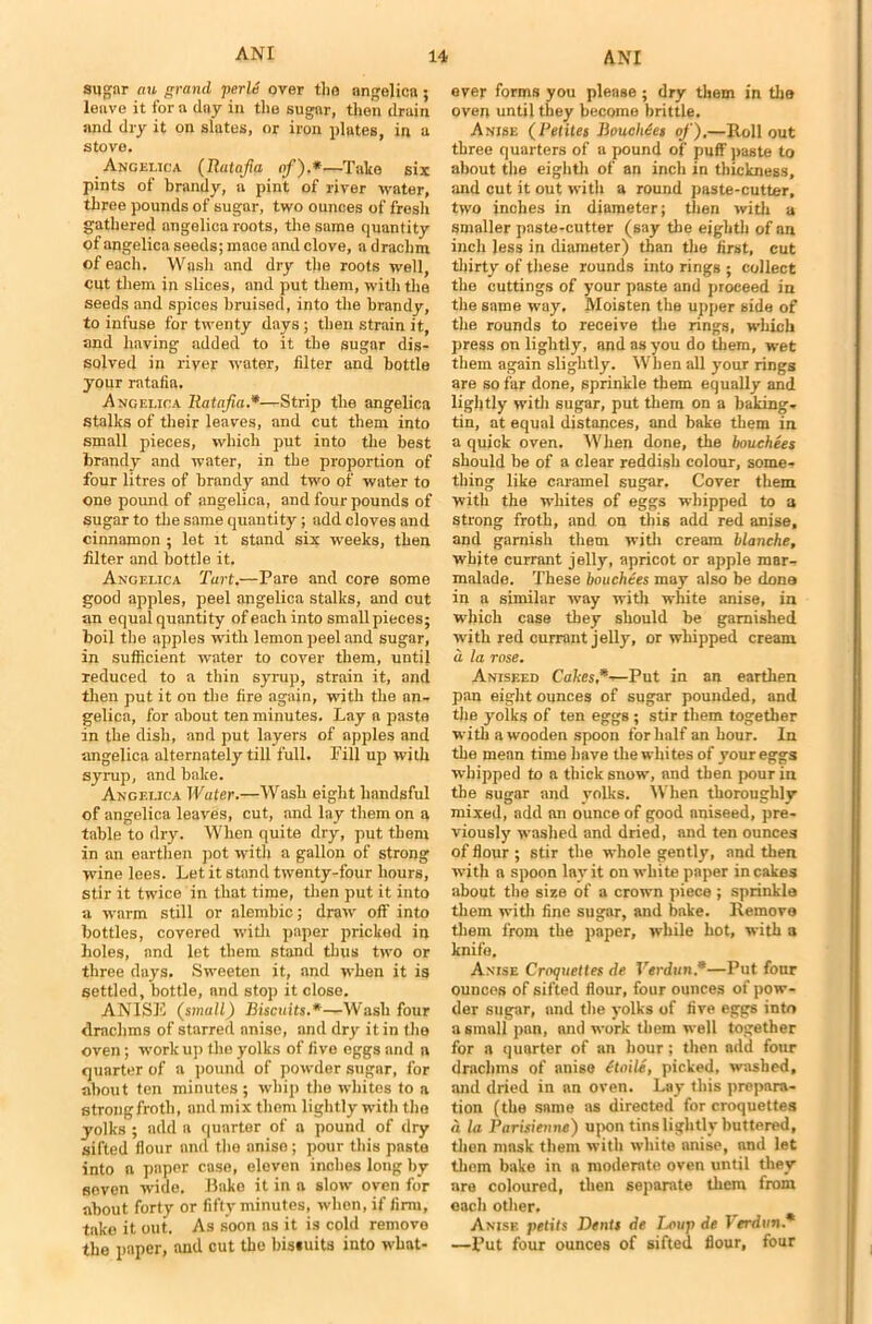 sugar nn grand perle over the angelicn ; leave it for a day in the sugar, then drain and dry it on slates, or iron plates, in a stove. Angelica (Ratafia of).*•—Take six pints of brandy, a pint of river water, three pounds of sugar, two ounces of fresh gathered angelica roots, the same quantity of angelica seeds; mace and clove, a drachm of each. Wash and dry the roots well, cut them in slices, and put them, with the seeds and spices bruised, into the brandy, to infuse for twenty days; then strain it, and having added to it the sugar dis- solved in river water, filter and bottle your ratafia. Angelica Ratafia.*■—Strip the angelica stalks of their leaves, and cut them into small pieces, which put into the best brandy and water, in the proportion of four litres of brandy and two of water to one poimd of angelica, and four pounds of sugar to the same quantity; add cloves and cinnamon ; let it stand six weeks, then filter and bottle it. Angelica Tart.—Pare and core some good apples, peel angelica stalks, and cut an equal quantity of each into small pieces; boil the apples with lemon peel and sugar, in sufficient water to cover them, until reduced to a thin syrup, strain it, and then put it on the fire again, with the an- gelica, for about ten minutes. Lay a paste in the dish, and put layers of apples and angelica alternately till full. Fill up with syrup, and bake. Angelica Water.—Wash eight liandsful of angelica leaves, cut, and lay them on a table to dry. When quite dry, put them in an earthen pot with a gallon of strong wine lees. Let it stand twenty-four hours, stir it twice in that time, then put it into a warm still or alembic; draw off into bottles, covered with paper pricked in boles, and let them stand thus two or three days. Sweeten it, and when it is settled, bottle, nnd stop it close. ANISE (small) Biscuits.*—Wash four drachms of starred anise, and dry it in the oven; work up the yolks of five eggs and a quarter of a pound of powder sugar, for about ten minutes ; whip the whites to a strongfroth, and mix them lightly with the yolks ; add a quarter of a pound of dry sifted flour nnd the anise ; pour this paste into a paper case, eleven inches long by seven wide. Bake it in a slow oven for about forty or fifty minutes, when, if firm, take it out. As soon as it is cold remove the paper, and cut the bistuits into what- ever forms you please ; dry them in the oven until they become brittle. Anise (Petites BoucMes of).—Rollout three quarters of a pound of puff paste to about the eighth of an inch in thickness, and cut it out with a round paste-cutter, two inches in diameter; then with a Smaller paste-cutter (say the eighth of an inch less in diameter) than the first, cut thirty of these rounds into rings ; collect the cuttings of your paste and proceed in the same way. Moisten the upper side of the rounds to receive the rings, which press on lightly, and as you do them, wet them again slightly. When all your rings are so far done, sprinkle them equally and lightly with sugar, put them on a baking- tin, at equal distances, and bake them in a quick oven. When done, the bouchees should be of a clear reddish colour, some- thing like caramel sugar. Cover them with the whites of eggs whipped to a strong froth, and on this add red anise, and garnish them with cream blanche, white currant jelly, apricot or apple mar- malade. These bouchees may also be dona in a similar way with white anise, in which case they should be garnished with red currant jelly, or whipped cream a la rose. Aniseed Cakes,*-r-Put in an earthen pan eight ounces of sugar pounded, and the yolks of ten eggs ; stir them together with a wooden spoon for half an hour. In the mean time have the whites of your eggs whipped to a thick snow, nnd then pour in the sugar and yolks. When thoroughly mixed, add an ounce of good aniseed, pre- viously washed and dried, and ten ounces of flour ; stir the whole gently, and then with a spoon lay it on white paper in cakes about the size of a crown piece ; sprinkle them with fine sugar, and bake. Remove them from the paper, while hot, with a knife. Anise Croquettes de Verdun.*—Put four ounces of sifted flour, four ounces of pow- der sugar, and the yolks of five eggs into a small pan, and work them well together for a quarter of an hour; then add four drachms of anise (toile, picked, washed, and dried in an oven. Lay this prepara- tion (the same as directed for croquettes a la Parisienne) upon tins lightly buttered, then mask them with white anise, nnd let them bake in a moderate oven until they are coloured, then separate them from each other. Anise petits Dents de Loup de Verdun.* —Put four ounces of sifted flour, four
