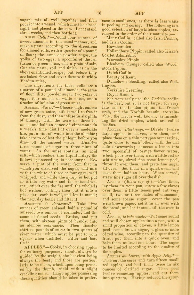 sugar; mix all well together, and then pour it into a vessel, which must be closed tight, and placed in the sun. Let it stand three weeks, and then bottle it. Anise Rolls.*—Pound four ounces of sweet almonds in the usual manner, and make a paste according to the directions for almond rolls, with a quarter of a pound of flour; the same of powder sugar, the yolks of two eggs, a spoonful of the in- fusion of green anise, and a grain of salt. Cut the paste, roll and finish as in the above-mentioned recipe; but before they are baked dorez and cover them with white Verdun anise. The ingredients for these rolls are a quarter of a pound of almonds, the same of flour, ditto powder sugar, two yolks of eggs, four ounces of white anise, and a drachm of infusion of green anise. Aniseed Water.*—Choose eight ounces of new green anise, sift it well to free it from the dust, and then infuse in six pints of brandy, with the zestes of three le- mons, and half an ounce of cinnamon ; in a week’s time distil it over a moderate fire, put a pint of water into the alembic; take care to collect the phlegm before you draw off the aniseed water. Dissolve three pounds of sugar in three pints of water. As the anise contains an acid salt, which renders this liquid milky, the following proceeding is necessary : Re- serve a pint of the water from that in which you dissolved the sugar, and mix with the white of three or four eggs, well whipped, and while the syrup is hot put to it this egg-water and the aniseed wa- ter ; stir it over the fire until the whole is hot without boiliug; then put it into a glass jar, cork it well, and let it stand; the next day bottle and filter it. Anisette de Bordeaux* — Take two ounces of green aniseed, half a pound of aniseed, two ounces of coriander, and the same of fennel seeds. Bruise, and put them, with sixteen pints of brandy, into an alembic bain-marie. Then dissolve thirteen pounds of sugar in two quarts of river water, which must be put to your liqueur when distilled. Filter and bot- tle it. APPLES.*—Cooks, in choosing apples for culinary purposes, should always bo guided by the weight, the heaviest being always the best; and those are particu- larly to bo taken, which upon being press- ed by the thumb, yield with a slight crackling noise. Large apples possessing these qualities should be taken in prefer- ence to small ones, as there is less waste in peeling and coring. The following is a good selection of large kitchen apples, ar- ranged in the order of their maturity :— Manx Codlin, called also Irish Pitcher, and Irish Codlin. Hawthomden. Hollandbury Pippin, called also Kirke’s Scarlet Admirable. Wormsley Pippin. Blenheim Orange, called also Wood- stock Pippin. Dutch Codlin. Beauty of Kent. Dumelow’s Seedling, called also Wel- lington. Yorkshire Greening. Royal Russet. For very early use the Carlisle codlin is the best, but it is not large.: for very late use the London pippin, the French crab, and the Norfolk beaufin, are valu- able ; the last is well known, as furnish- ing the dried apples, which are called beefins. Apples, Black-caps. — Divide twelve large apples in halves, core them, and place them on a thin pattypan or mazarine, quite close to each other, with the flat side downwards ; squeeze a lemon into two spoonsful of orange flower water, which pour over them, with a little red or white wine, shred fine some lemon peel, throw it over them, and grate fine sugar all over. Set them in a quick oven, and bake them half an hour. When served, strew fine sugar all over the dish. Apples (Black-cap of).—Pare them, lay them in your pan, strew a few cloves over them, a little lemon peel cut very small, two or three blades of cinnamon, and some coarse sugar; cover the pan with brown paper, set it in an oven with the bread, and let it stand till the oven is cold. Apples, to bake whole.—Put some sound and well chosen apples into a pan, witli a small proportion of cloves, a little lemon peel, some brown sugar, a glass or more of red wine, according to the quantity of fruit; put them into a quick oven, and bake them at least one hour. The sugar to be limited according to the quality of the apples. Apples au beurre, xcith Apple Jellv.*— Take out the cores and turn fifteen small red apples, and boil them twice in six ounces of clarified sugar. Then peel twelve renneting apples, and cut them into quarters. Having reduced the svrtip