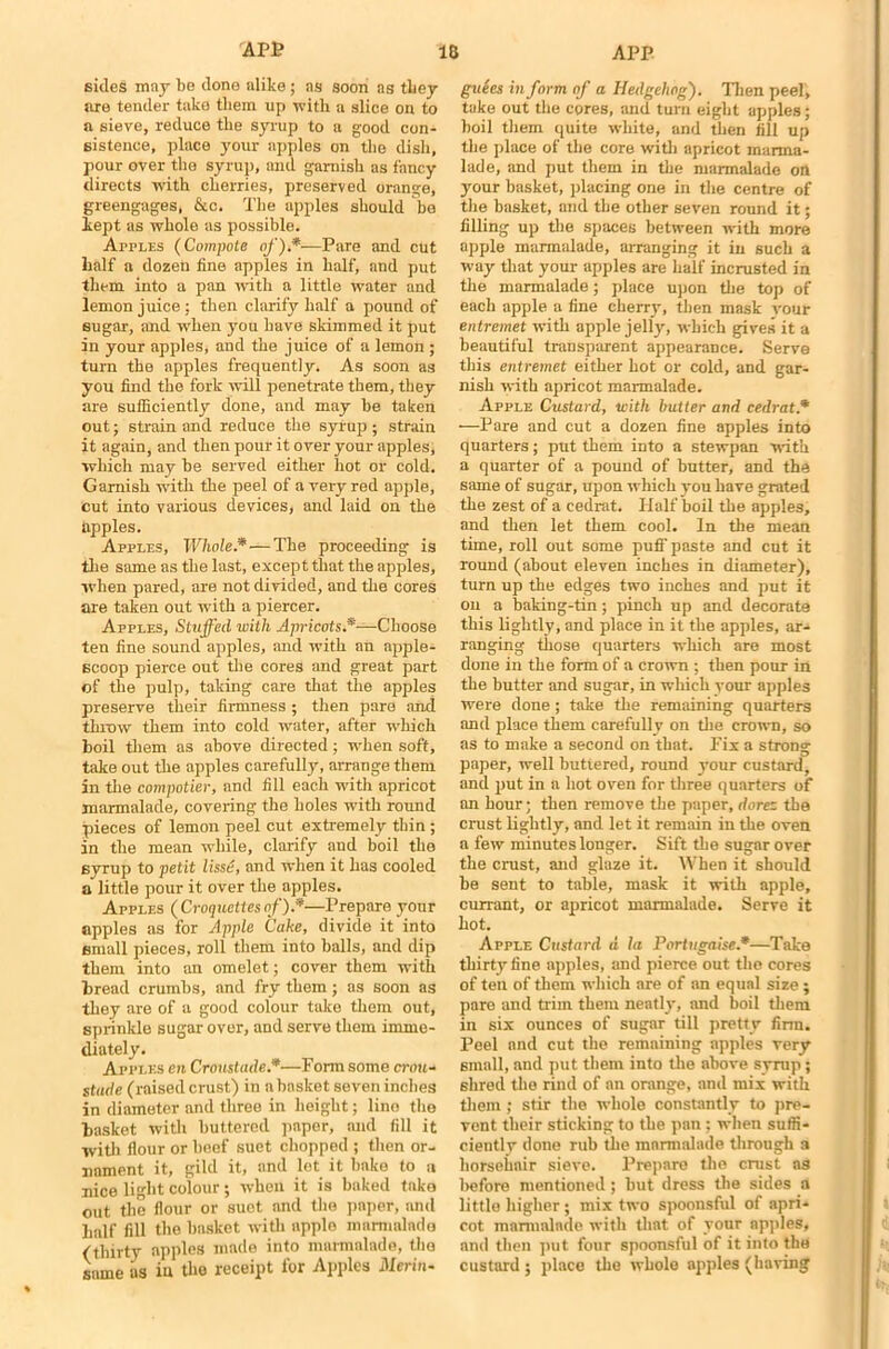 sides may be done alike ; ns soon as they are tender take them up with a slice on to a sieve, reduce the syrup to a good con- sistence, place your apples on the dish, pour over the syrup, and garnish as fancy directs with cherries, preserved orange, greengages, &c. The apples should be kept as whole as possible. Apples (Compote of).*-—Pare and cut half a dozen fine apples in half, and put them into a pan with a little water and lemon juice ; then clarify half a pound of sugar, and when you have skimmed it put in your apples, and the juice of a lemon ; turn the apples frequently. As soon as you find the fork will penetrate them, they are sufficiently done, and may be taken out; strain and reduce the sylup ; strain it again, and then pour it over your apples, which may be served either hot or cold. Garnish with the peel of a very red apple, cut into various devices, and laid on the apples. Apples, Whole.*—The proceeding is the same as the last, except that the apples, when pared, are not divided, and the cores are taken out with a piercer. Apples, Stuffed with Apricots.*—Choose ten fine sound apples, and with an apple- scoop pierce out the cores and great part of the pulp, taking care that the apples preserve their firmness ; then pare and throw them into cold water, after which boil them as above directed; when soft, take out the apples carefully, arrange them in the compotier, and fill each with apricot marmalade, covering the holes with round pieces of lemon peel cut extremely thin ; in the mean while, clarify and boil the syrup to petit lisse, and when it has cooled a little pour it over the apples. Apples ( Croquettes of).*—Prepare your apples as for Apple Cake, divide it into small pieces, roll them into balls, and dip them into an omelet; cover them with bread crumbs, and fry them; as soon as they are of a good colour take them out, sprinkle sugar over, and serve them imme- diately. Apples en Cronstade.*—Form some crou- stude (raised crust) in a basket seven inches in diameter and three in height; lino the basket with buttered paper, and fill it with flour or beef suet chopped ; then or- nament it, gild it, and lot it bake to a nice light colour; when it is baked take out the flour or suet and the paper, and half fill the basket with upplo marmalade (thirty apples made into marmalade, the same as in the receipt for Apples Merits guees in form of a Hedgehog). Then peel, take out the cores, and turn eight apples; boil them quite white, and then fill up the place of the core with apricot marma- lade, and put them in the marmalade on your basket, placing one in the centre of the basket, and the other seven round it; filling up the spaces between with more apple marmalade, arranging it in such a way that your apples are half incrusted in the marmalade; place upon the top of each apple a fine cherry, then mask your entremet with apple jelly, which gives it a beautiful transparent appearance. Serve this entremet either hot or cold, and gar- nish with apricot marmalade. Apple Custard, with butter and cedrat.* —Pare and cut a dozen fine apples into quarters; put them into a stewpan with a quarter of a pound of butter, and the same of sugar, upon which you have grated the zest of a cedrat. Half boil the apples, and then let them cool. In the mean time, roll out some puli' paste and cut it round (about eleven inches in diameter), turn up the edges two inches and put it on a baking-tin; pinch up and decorate this lightly, and place in it the apples, ar- ranging those quarters which are most done in the form of a crown ; then pour in the butter and sugar, in which your apples were done; take the remaining quarters and place them carefully on the crown, so as to make a second on that. Fix a strong paper, well buttered, round your custard, and put in a hot oven for three quarters of an hour; then remove the paper, dorez the crust lightly, and let it remain in the oven a few minutes longer. Sift the sugar over the crust, and glaze it. When it should be sent to table, mask it with apple, currant, or apricot marmalade. Serve it hot. Apple Custard d la Portugaise*—Take thirty fine apples, and pierce out the cores of ten of them which are of an equal size ; pare and trim them neatly, and boil them in six ounces of sugar till pretty firm. Peel and cut the remaining apples very small, and put them into the above syrup; shred the rind of an orange, and mix with them; stir the whole constantly to pre- vent their sticking to the pan ; when suffi- ciently done rub the marmalade through a horsehair sieve. Prepare the crust as before mentioned; but dress the sides a little higher; mix two spoonsful of apri- cot marmalade with that of your apples, and then put four spoonsful of it into the custard ; place the whole apples (having