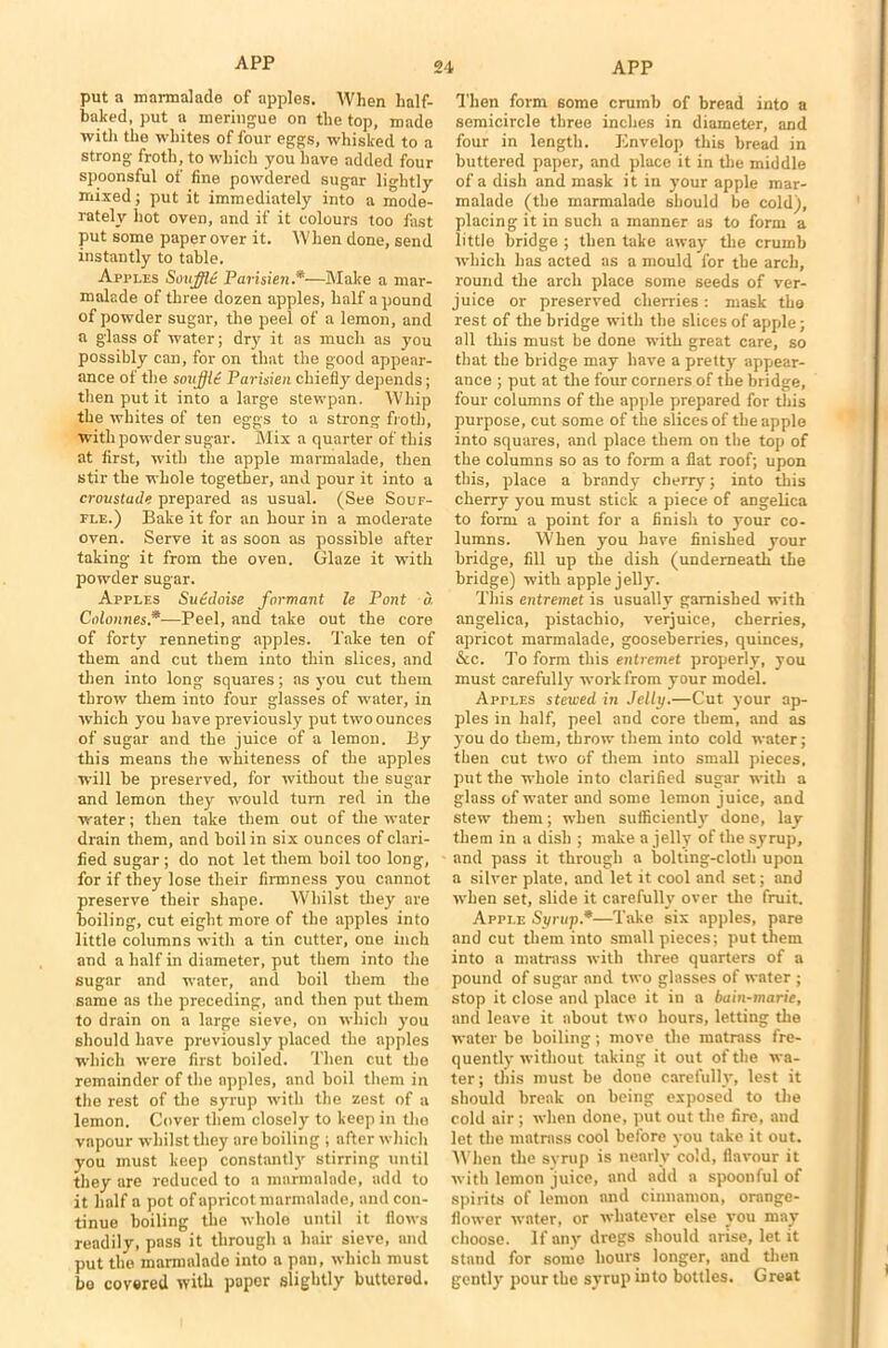 put a marmalade of apples. When half- baked, put a meringue on the top, made with the whites of four eggs, whisked to a strong froth, to which you have added four spoonsful of fine powdered sugar lightly mixed; put it immediately into a mode- rately hot oven, and if it colours too fast put some paper over it. When done, send instantly to table. Apples Souffid Parisien .*—Make a mar- malade of three dozen apples, half a pound of powder sugar, the peel of a lemon, and a glass of water; dry it as much as you possibly can, for on that the good appear- ance of the soujjit Parisien chiefly depends; then put it into a large stewpan. Whip the whites of ten eggs to a strong froth, with powder sugar. Mix a quarter of this at first, with the apple marmalade, then stir the whole together, and pour it into a croustude prepared as usual. (See Souf- fle.) Bake it for an hour in a moderate oven. Serve it as soon as possible after taking it from the oven. Glaze it with powder sugar. Apples Suedoise formant le Pont a Colonnes*—Peel, and take out the core of forty renneting apples. Take ten of them and cut them into thin slices, and then into long squares; as you cut them throw them into four glasses of water, in which you have previously put two ounces of sugar and the juice of a lemon. By this means the whiteness of the apples will be preserved, for without the sugar and lemon they would turn red in the water; then take them out of the water drain them, and boil in six ounces of clari- fied sugar ; do not let them boil too long, for if they lose their firmness you cannot preserve their shape. Whilst they are boiling, cut eight more of the apples into little columns with a tin cutter, one inch and a half in diameter, put them into the sugar and water, and boil them the same as the preceding, and then put them to drain on a large sieve, on which you should have previously placed the apples which were first boiled. Then cut the remainder of the apples, and boil them in the rest of the syrup with the zest of a lemon. Cover them closely to keep in tho vapour whilst they are boiling ; after which you must keep constantly stirring until they are reduced to a marmalade, add to it half a pot of apricot marmalade, and con- tinue boiling the whole until it flows readily, pass it through a hair sieve, and put the marmalade into a pan, which must be covered with paper slightly buttered. Then form some crumb of bread into a semicircle three inches in diameter, and four in length. Envelop this bread in buttered paper, and place it in the middle of a dish and mask it in your apple mar- malade (the marmalade should be cold), placing it in such a manner as to form a little bridge ; then take away the crumb which has acted as a mould for the arch, round the arch place some seeds of ver- juice or preserved cherries: mask the rest of the bridge with the slices of apple; all this must be done with great care, so that the bridge may have a pretty appear- ance ; put at the four corners of the bridge, four columns of the apple prepared for this purpose, cut some of the slices of the apple into squares, and place them on the top of the columns so as to form a flat roof; upon tins, place a brandy cherry; into this cherry you must stick a piece of angelica to form a point for a finish to your co- lumns. When you have finished your bridge, fill up the dish (underneath the bridge) with apple jelly. This entremet is usually garnished with angelica, pistachio, verjuice, cherries, apricot marmalade, gooseberries, quinces, &c. To form this entremet properly, you must carefully work from your model. Apples stewed in Jelly.—Cut your ap- ples in half, peel and core them, and as you do them, throw them into cold water; then cut two of them into small pieces, put the whole into clarified sugar with a glass of water and some lemon juice, and stew them; when sufficiently done, lay them in a dish ; make a jelly of the syrup, and pass it through a bolting-cloth upon a silver plate, and let it cool and set; and when set, slide it carefully over the fruit. Apple Syrup.*—Take six apples, pare and cut them into small pieces; put them into a matrass with three quarters of a pound of sugar and two glasses of water ; stop it close and place it in a bain-marie, and leave it about two hours, letting the water be boiling; move the matrass fre- quently without taking it out of the wa- ter; this must be done carefully, lest it should break on being exposed to the cold air ; when done, put out the fire, and let the matrass cool before you take it out. When the syrup is nearly cold, flavour it with lemon juice, and add a spoonful of spirits of lemon and cinnamon, orange- flower water, or whatever else you may choose. If any dregs should arise, let it stand for sonic hours longer, and then gently pour the syrup into bottles. Great