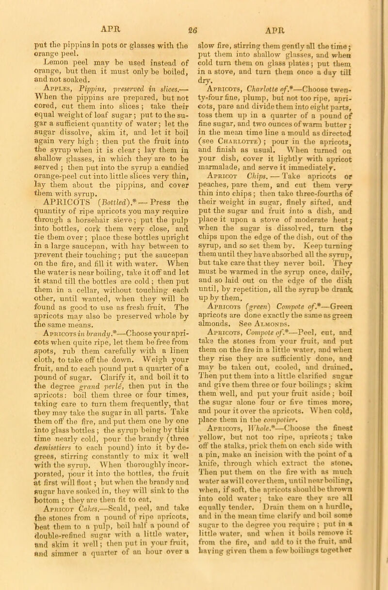 put tlio pippins in pots or glasses with the orange peel. Lemon peel may be used instead of orange, hut then it must only he boiled, and not soaked. Apples, Pippins, preserved in slices.— When the pippins are prepared, hut not cored, cut them into slices; take their equal weight of loaf sugar; put to the su- gar a sufficient quantity of water; let the sugar dissolve, skim it, and let it boil again very high ; then put the fruit into the syrup when it is clear ; lay them in shallow glasses, in which they are to he served ; then put into the syrup a candied orange-peel cut into little slices very thin, lay them about the pippins, and cover them with syrup. APRICOTS {Bottled)*— Press the quantity of ripe apricots you may require through a horsehair sieve; put the pulp into bottles, cork them very close, and tie them over; place these bottles upright in a large saucepan, with hay between to prevent their touching; put the saucepan on the fire, and fill it with water. When the water is near boiling, take it off and let it stand till the bottles are cold; then put them in a cellar, without touching each other, until wanted, when they will he found as good to use as fresh fruit. The apricots may also he preserved whole by the same means. Apricots in brandy*—Choose your apri- cots when quite ripe, let them be free from spots, rub them carefully with a linen cloth, to take off the down. Weigh your fruit, and to each pound put a quarter of a pound of sugar. Clarify it, and boil it to the degree grand perl6, then put in the apricots: boil them three or four times, taking care to turn them frequently, that they may take the sugar in all parts. Take them off the fire, and put them one by one into glass bottles ; the syrup being by this time nearly cold, pour the brandy (three demisetiers to each pound) into it by de- grees, stirring constantly to mix it well ■with the syrup. When thoroughly incor- porated, pour it into the bottles, the fruit at first will float; but when the brandy nnd sugar have sonked in, they will sink to the bottom ; they are then fit to eat. Afuicot Cakes.—Scald, peel, nnd take the stones from a pound of ripe apricots, beat them to a pulp, boil half a pound of double-refined sugar with a little water, nnd skim it well; then put in your fruit, and simmer a quarter of an hour over a slow fire, stirring them gently all the time; put them into shallow glasses, and when cold turn them on glass plates; put them in a stove, and turn them once a day till dry. Apbicots, Charlotte of*—Choose twen- ty-four fine, plump, but not too ripe, apri- cots, pare and divide them into eight parts, toss them up in a quarter of a pound of fine sugar, and two ounces of warm butter; in the mean time line a mould as directed (see Charlotte) ; pour in the apricots, and finish as usual. When turned on your dish, cover it lightly with apricot marmalade, and serve it immediately. Apricot Chips. — Take apricots or peaches, pare them, and cut them very thin into chips ; then take three-fourths of their weight in sugar, finely sifted, and put the sugar and fruit into a dish, and place it upon a stove of moderate heat; when the sugar is dissolved, turn the chips upon the edge of the dish, out of the syrup, and so set them by. Keep turning them until they have absorbed all the syrup, but take care that they never boil. They must be warmed in the syrup once, daily, and so laid out on the edge of the dish until, by repetition, all the syrup be drank up by them. Apricots (green) Compote of*—Green apricots are done exactly the same as green almonds. See Almonds. Apricots, Compnte of.*—Peel, cut, and take the stones from your fruit, and put them on the fire in a little water, and when they rise they are sufficiently done, and may be taken out, cooled, and drained. Then put them into a little clarified sugar and give them three or four boilings; skim them well, and put your fruit aside ; boil the sugar alone four or five times more, and pour it over the apricots. W hen cold, place them in the compotier. Apricots, Whole*—Choose the finest yellow, but not too ripe, apricots; take off the stalks, prick them on each side with a pin, make an incision with the point of a knife, through which extinct the stone. Then put them on the fire with as much water as will coverthem, until near boiling, when, if soft, the apricots should be thrown into cold water; take care they are all equally tender. Drain them on a hurdle, nnd in the mean time clarify and boil some sugar to the degree you require ; put in a little water, and when it boils remove it from the fire, and add to it the fruit, and haying given them a few boilings together