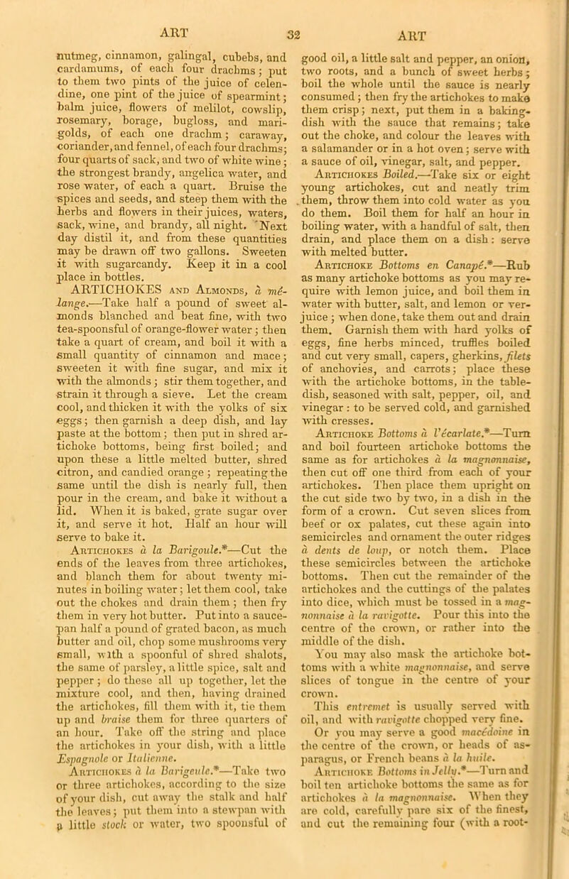 nutmeg, cinnamon, galingal, cubebs, and cardamums, of each four drachms; put to them two pints of the juice of celen- dine, one pint of the juice of spearmint; balm juice, flowers of melilot, cowslip, rosemary, borage, bugloss, and mari- golds, of each one drachm; caraway, coriander, and fennel, of each four drachms; four quarts of sack, and two of white wine; the strongest brandy, angelica water, and rose water, of each a quart. Bruise the spices and seeds, and steep them with the herbs and flowers in their juices, waters, sack, wine, and brandy, all night. 'Next day distil it, and from these quantities may be drawn off two gallons. Sweeten it with sugarcandy. Keep it in a cool place in bottles. ARTICHOKES and Almonds, a me- lange.—Take half a pound of sweet al- monds blanched and beat fine, with two tea-spoonsful of orange-flower water ; then take a quart of cream, and boil it with a small quantity of cinnamon and mace; sweeten it with fine sugar, and mix it with the almonds; stir them together, and strain it through a sieve. Let the cream cool, and thicken it with the yolks of six eggs; then garnish a deep dish, and lay paste at the bottom; then put in shred ar- tichoke bottoms, being first boiled; and upon these a little melted butter, sirred citron, and candied orange ; repeating the same until the dish is nearly full, then pour in the cream, and bake it without a lid. When it is baked, grate sugar over it, and serve it hot. Half an hour will serve to bake it. Autichokes a la Barigoule.*—Cut the ends of the leaves from three artichokes, and blanch them for about twenty mi- nutes in boiling water; let them cool, take out the chokes and drain them ; then fry them in very hot butter. Put into a sauce- pan half a pound of grated bacon, as much butter and oil, chop some mushrooms very small, with a spoonful of shred shalots, the same of parsley, a little spice, salt and pepper ; do these all up together, let the mixture cool, and then, having drained the artichokes, fill them with it, tie them up and braise them for three quarters of an hour. Take off the string and place the artichokes in your dish, with a little Espagnole or Italienne. Autichokes b la Barigculc.*—Take two or three artichokes, according to the size of your dish, cut away the stalk and half the leaves; put them into a stewpan with p little stock or water, two spoonsful of good oil, a little salt and pepper, an onion, two roots, and a bunch of sweet herbs; boil the whole until the sauce is nearly consumed; then fry the artichokes to make them crisp; next, put them in a baking- dish with the sauce that remains; take out the choke, and colour the leaves with a salamander or in a hot oven; serve with a sauce of oil, vinegar, salt, and pepper. Autichokes Boiled.—'lake six or eight young artichokes, cut and neatly trim them, throw them into cold water as you do them. Boil them for half an hour in boiling water, with a handful of salt, then drain, and place them on a dish: serve with melted butter. Artichoke Bottoms en Canape*—Rub as many artichoke bottoms as you may re- quire with lemon juice, and boil them in water with butter, salt, and lemon or ver- juice ; when done, take them out and drain them. Garnish them with hard yolks of eggs, fine herbs minced, truffles boiled and cut very small, capers, gherkins, filets of anchovies, and carrots; place these with the artichoke bottoms, in the table- dish, seasoned with salt, pepper, oil, and vinegar : to be served cold, and garnished with cresses. Artichoke Bottoms a I'ecarlate*—Turn and boil fourteen artichoke bottoms the same as for artichokes a la magnonnaise, then cut off one third from each of your artichokes. Then place them upright on the cut side two by two, in a dish in the form of a crown. Cut seven slices from beef or ox palates, cut these again into semicircles and ornament the outer ridges a dents de loup, or notch them. Place these semicircles between the artichoke bottoms. Then cut the remainder of the artichokes and the cuttings of the palates into dice, which must be tossed in a mag- nonnaise a la ravigotte. Pour this into the centre of the crown, or rather into the middle of the dish. You may also mask the artichoke bot- toms with a white magnonnaise, and serve slices of tongue in the centre of your crown. This entremet is usually served with oil, and with ravigotte chopped very fine. Or you may serve a good macedoine in the centre of the crown, or heads of as- paragus, or French beans a la huile. Artichoke Bottoms in Jelly *—Turn and boil ten artichoke bottoms the same as for artichokes a la magnonnaise. IV hen they are cold, carefullv pare six of the finest, and cut the remaining four (with a root-