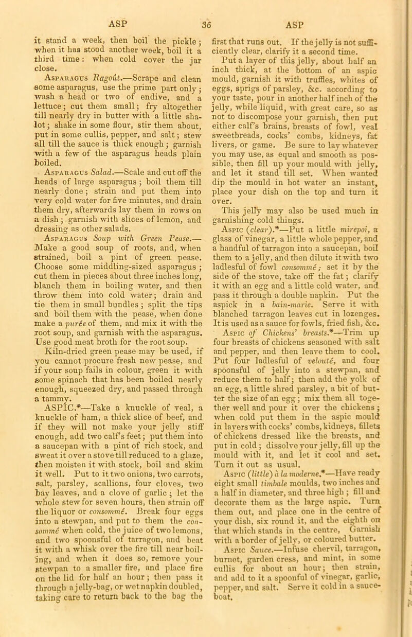 it stand a week, then boil the pickle ; when it has stood another week, boil it a third time: when cold cover the jar close. Asparagus Rago&t.—Scrape and clean some asparagus, use the prime part only ; wash a head or two of endive, and a lettuce; cut them small; fry altogether till nearly dry in butter with a little sha- lot; shake in some flour, stir them about, put in some cullis, pepper, and salt; stew all till the sauce is thick enough; garnish with a few of the asparagus heads plain boiled. Asparagus Salad.—Scale and cut off the heads of large asparagus ; boil them till nearly done; strain and put them into very cold water for five minutes, and drain them dry, afterwards lay them in rows on a dish; garnish with slices of lemon, and dressing as other salads. Asparagus Soup with Green Pease.— Make a good soup of roots, and, when strained, boil a pint of green pease. Choose some middling-sized asparagus ; cut them in pieces about three inches long, blanch them in boiling water, and then throw them into cold water; drain and tie them in small bundles ; split the tips and boil them with the pease, when done make a puree of them, and mix it with the root soup, and garnish with the asparagus. Use good meat broth for the root soup. Kiln-dried green pease may be used, if you cannot procure fresh new pease, and if your soup fails in colour, green it with some spinach that has been boiled nearly enough, squeezed dry, and passed through a tammy. ASPIC.*—Take a knuckle of veal, a knuckle of ham, a thick slice of beef, and if they will not make your jelly stiff enough, add two calf s feet; put them into a saucepan with a pint of rich stock, and sweat it over a stove till reduced to a glaze, then moisten it with stock, boil and skim it well. Put to it two onions, two carrots, salt, parsley, scallions, four cloves, two bay leaves, and a clove of garlic ; let the whole stew for seven hours, then strain off the liquor or consommi. Break four eggs into a stewpau, and put to them the con - sommd when cold, the juice of two lemons, and two spoonsful of tarragon, and beat it with a whisk over the fire till near boil- ing, and when it does so, remove your stewpan to a smaller fire, and place fire on the lid for half an hour; then pass it through a jelly-bag, or wetnapkin doubled, taking care to return back to the bag the first that runs out. If the jelly is not suffi- ciently clear, clarify it a second time. Put a layer of this jelly, about half an inch thick, at the bottom of an aspic mould, garnish it with truffles, whites of eggs, sprigs of parsley, &c. according to your taste, pour in another half inch of the jelly, while liquid, with great care, so as not to discompose your garnish, then put either calf’s brains, breasts of fowl, veal sweetbreads, cocks’ combs, kidneys, fat livers, or game. Be sure to lay whatever you may use, as equal and smooth as pos- sible, then fill up your mould with jelly, and let it stand till set. When wanted dip the mould in hot water an instant, place your dish on the top and turn it over. This jelly may also be used much in garnishing cold things. Aspic (clear).*—Put a little mirepoi, a glass of vinegar, a little whole pepper, and a handful of tarragon into a saucepan, boil them to a jelly, and then dilute it with two ladiesful of fowl consomme; set it by the side of the stove, take off the fat; clarify it with an egg and a little cold water, and pass it through a double napkin. Put the aspick in a bain-marie. Serve it with blanched tarragon leaves cut in lozenges. It is used as a sauce for fowls, fried fish, &c. Aspic of Chickens’ breasts*—Trim up four breasts of chickens seasoned with salt and pepper, and then leave them to cool. Put four ladiesful of veloute, and four spoonsful of jelly into a stewpan, and reduce them to half; then add the yolk of an egg, a little shred parsley, a bit of but- ter the size of an egg; mix them all toge- ther well and pour it over the chickens ; when cold put them in the aspic mould in layers with cocks’ combs, kidneys, fillets of chickens dressed like the breasts, and put in cold ; dissolve your jelly, fill up the mould with it, and let it cool and set. Turn it out ns usual. Aspic (little) a la moderne*—Have ready eight small timbale moulds, two inches and a half in diameter, and three high ; fill and decorate them as the large aspic. Turn them out, and place one in the centre of your dish, six round it, and the eighth on that which stands in the centre, Garnish with a border of jelly, or coloured butter. Aspic Sauce.—Infuse chervil, tarragon, buniet, garden cress, and mint, in some cullis for about an hour; then strain, and add to it a spoonful of vinegar, garlic, pepper, and salt. Serve it cold in a sauce- boat.