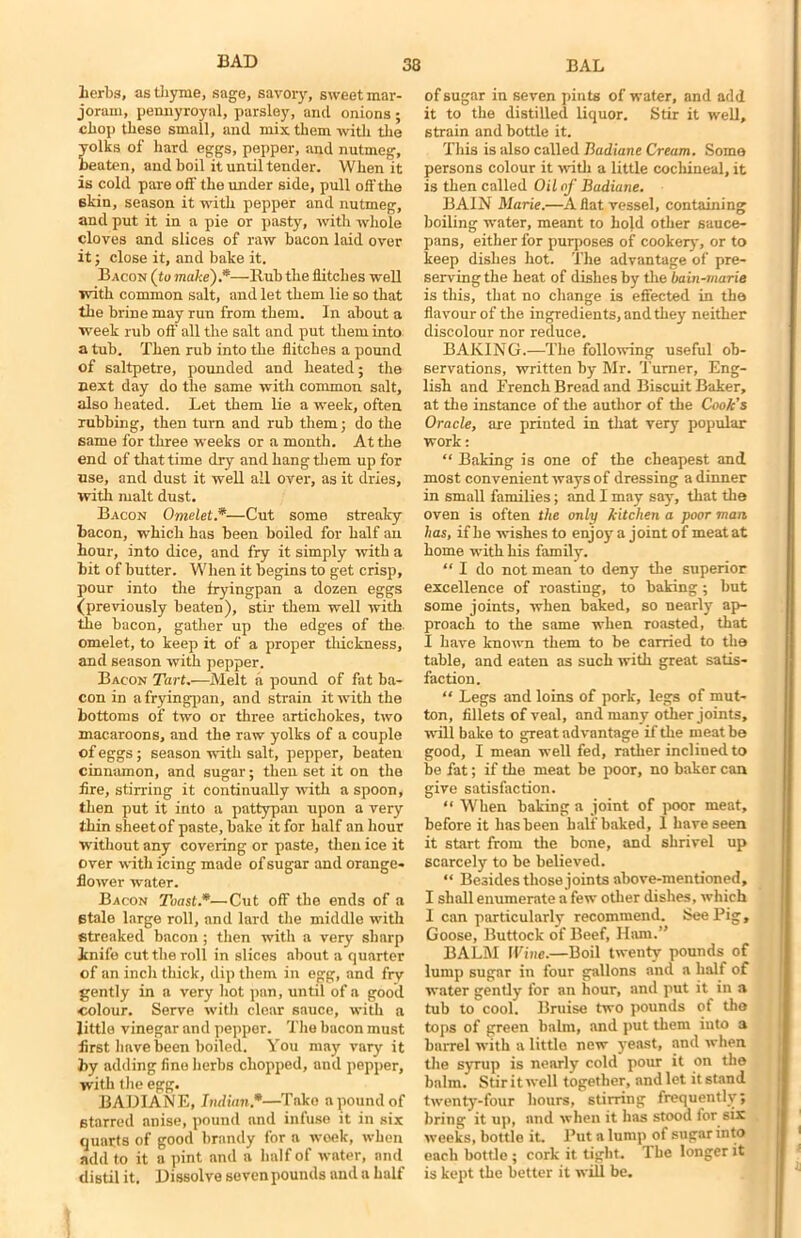 Lerbs, as thyme, sage, savory, sweet mar- joram, pennyroyal, parsley, and onions ; chop these small, and mix them with the oiks of hard eggs, pepper, and nutmeg, eaten, and boil it until tender. When it is cold pare off the under side, pull off the 6kin, season it with pepper and nutmeg, and put it in a pie or pasty, with whole cloves and slices of raw bacon laid over it; close it, and bake it. Bacon (to make).*—Rub the flitches well with common salt, and let them lie so that the brine may run from them. In about a week rub off' all the salt and put them into a tub. Then rub into the flitches a pound of saltpetre, pounded and heated; the next day do the same with common salt, also heated. Let them lie a week, often rubbing, then turn and rub them; do the same for three weeks or a month. At the end of that time dry and hang them up for use, and dust it well all ovei-, as it dries, with malt dust. Bacon Omelet.*—Cut some streaky bacon, which has been boiled for half an hour, into dice, and fry it simply with a bit of butter. When it begins to get crisp, pour into the fryingpan a dozen eggs (previously beaten), stir them well with the bacon, gather up the edges of the omelet, to keep it of a proper thickness, and season with pepper. Bacon Tart.—Melt a pound of fat ba- con in a fryingpan, and strain it with the bottoms of two or three artichokes, two macaroons, and the raw yolks of a couple of eggs; season with salt, pepper, beaten cinnamon, and sugar; then set it on the fire, stirring it continually with a spoon, then put it into a pattypan upon a very thin sheet of paste, bake it for half an hour without any covering or paste, then ice it over with icing made of sugar and orange* flower water. Bacon Toast.*—Cut off the ends of a Btale large roll, and lard the middle with streaked bacon; then with a very sharp ini lb cut the roll in slices about a quarter of an inch thick, dip them in egg, and fry gently in a very hot pan, until of a good colour. Serve with clear sauce, with a little vinegar and pepper. The bacon must first have been boiled. You may vary it by adding fine herbs chopped, and pepper, with the egg. BADIANE, Indian *—Take a pound of starred anise, pound and infuse it in six quarts of good brandy for a week, when add to it a pint and a half of water, and distil it. Dissolve seven pounds and a half of sugar in seven pints of water, and add it to the distilled liquor. Stir it well, strain and bottle it. This is also called Badiane Cream. Some persons colour it with a little cochineal, it is then called Oil of Badiane. BAIN Marie.—Aflat vessel, containing boiling water, meant to hold other sauce- pans, either for purposes of cookery, or to keep dishes hot. The advantage of pre- sei-vingthe heat of dishes by the bain-marie is this, that no change is effected in the flavour of the ingredients, and they neither discolour nor reduce. BAKING.—The following useful ob- servations, written by Mr. Turner, Eng- lish and French Bread and Biscuit Baker, at the instance of the author of the Cook's Oracle, are printed in that very popular work: “ Baking is one of the cheapest and most convenient ways of dressing a dinner in small families; and I may say, that the oven is often the only kitchen a poor man has, if he wishes to enjoy a joint of meat at home with his family. “ I do not mean to deny the superior excellence of roasting, to baking; but some joints, when baked, so nearly ap- proach to the same when roasted, that I have known them to be earned to the table, and eaten as such with great satis- faction. “ Legs and loins of pork, legs of mut- ton, fillets of veal, and many other joints, will bake to great advantage if the meat be good, I mean well fed, rather incliued to be fat; if the meat be poor, no baker can give satisfaction. “ When baking a joint of poor meat, before it has been half baked, 1 have seen it start from the bone, and shrivel up scarcely to be believed. “ Besides those joints above-mentioned, I shall enumerate a few other dishes, which I can particularly recommend. See Pig, Goose, Buttock of Beef, Ham.” BALM Wine.—Boil twenty pounds of lump sugar in four gallons and a half of water gently for an hour, and put it in a tub to cool. Bruise two pounds of the tops of green balm, and put them into a barrel with a little new yeast, and when tlie syrup is nearly cold pour it on the balm. Stir it well together, and let it stand twenty-four hours, stirring frequently; bring it up, and when it has stood for six weeks, bottle it. Put a lump of sugar into each bottle ; cork it tight. The longer it is kept the better it will be.