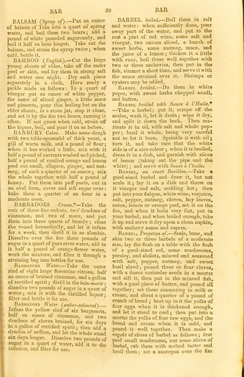 BALSAM (Syrup of).—Put an ounce of balsam of Tolu into a quart of spring water, and boil them two hours; add a pound of white pounded sugurcandy, and boil it half an hour longer. Take out the balsam, and strain the syrup twice ; when cold, bottle it. BAMBOO (English).—Cut the large young shoots of elder, take off the outer peel or skin, and lay them in strong salt and water one night. Dry each piece separately in a cloth. Have ready a pickle made as follows: To a quart of vinegar put an ounce of white pepper, the same of sliced ginger, a little mace and pimento, pour this boiling hot on the elder shoots, in a stone jar, stop it close, and set it by the fire two hours, turning it often. If not green when cold, strain off the liquor, boil, and pour it on as before. BANBURY Cakes. Make some dough with two table-spoonsful of thick yeast, a gill of warm milk, and a pound of flour; when it has worked a little, mix with it half a pound of currants washed and picked, half a pound of candied orange and lemon peel cut small, allspice, ginger, and nut- meg, of each a quarter of an ounce ; mix the whole together with half a pound of honey. Put them into puff paste, cut in an oval form, cover and sift sugar over: bake them a quarter of an hour in a moderate oven. BARBADOES Cream.*—Take the zests of three fine cedrats, two’ drachms of cinnamon, and two of mace, and put them into three quarts of brandy ; close the vessel hermetically, and let it infuse for a week, then distil it in an alembic. Dissolve over the fire three pounds of sugar in a quart of pure river water, add to it half a pound of orange-flower water, work the mixture, and filter it through a straining bag into bottles for use. Baiibadoes Water.—Take the outer rind of eight large florentine citrons, half an ounce of bruised cinnamon, and a gallon of rectified spirit; distil in the bain-marie ; dissolve two pounds of sugar in a quart of water; mix it with the distilled liquor- filter and bottle it for use. Barbadoes Water (amber-coloured). Infuse the yellow rind of six bergamots, half an ounce of cinnamon, and two drachms of cloves bruised, for six days in a gallon of rectified spirit; then add a drachm of saffron, and let the whole stand six days longer. Dissolve two pounds of sugar in a quart of water, add it to the infusion, and filter for use. BARBEL boiled.—Boil them in salt and water: when sufficiently done, pour away part of the water, and put to the rest a pint of red wine, some salt and vinegar, two onions sliced, a bunch of sweet herbs, some nutmeg, mace, and the juice of a lemon ; thicken it a little with roux, boil these well together with two or three anchovies, then put in the fish, simmer a short time, and serve it with the sauce strained over it. Shrimps or oysters may be added. Barbel broiled.—Do them in white paper, with sweet herbs chopped small, and butter. Barbel broiled with Sauce a VHuile.* —Take a barbel; gut it, scrape off the scales, wash it, let it drain; wipe it dry, and split it down the back. Then ma- rinate it in oil, with salt and whole pep- per; broil it whole, being very careful not to let it burn. Sprinkle it with oil; turn it, and take care that the white side is of a nice colour ; when it is broiled, dress it in a dish, and garnish with slices of lemon (taking out the pips and the white) ; and serve with Sauce a I’huile. Barbel, au court Bouillon.—Take a good-sized barbel and draw it, but not scale it; lay it on a dish and throw on it vinegar and salt, scalding hot; then put into your fishpan, white wine, verjuice, salt, pepper, nutmeg, cloves, bay leaves, onion, lemon or orange peel, set it on the fire, and when it boils very fast, put in your barbel, and when boiled enough, take it up and serve it dry upon a clean napkin, with anchovy sauce and capers. Barbel, Poupeton of.—Scale, bone, and skin two or three barbels of a moderate size, lay the flesh on a table with the flesh of a good-sized eel, some mushrooms, parsley, and shalots, minced and seasoned with salt, pepper, nutmeg, and sweet basil shred; pound three or four cloves, with a dozen coriander seeds in a mortar and sift it, then put in the minced fish, with a good piece of butter, and pound all together; set these simmering in milk or cream, and about a quarter of a pound of crumb of bread ; beat up in it the yolks of four eggs when it is thickened enough, and let it stand to cool; then put into a mortar the yolks of four raw eggs, and the bread and cream when it is cold, and pound it well together. Then make a ragout of slices of barbel as follows ; first peel small mushrooms, cut some slices of barbel, rnb them with melted butter and broil them; set a saucepan over the fire