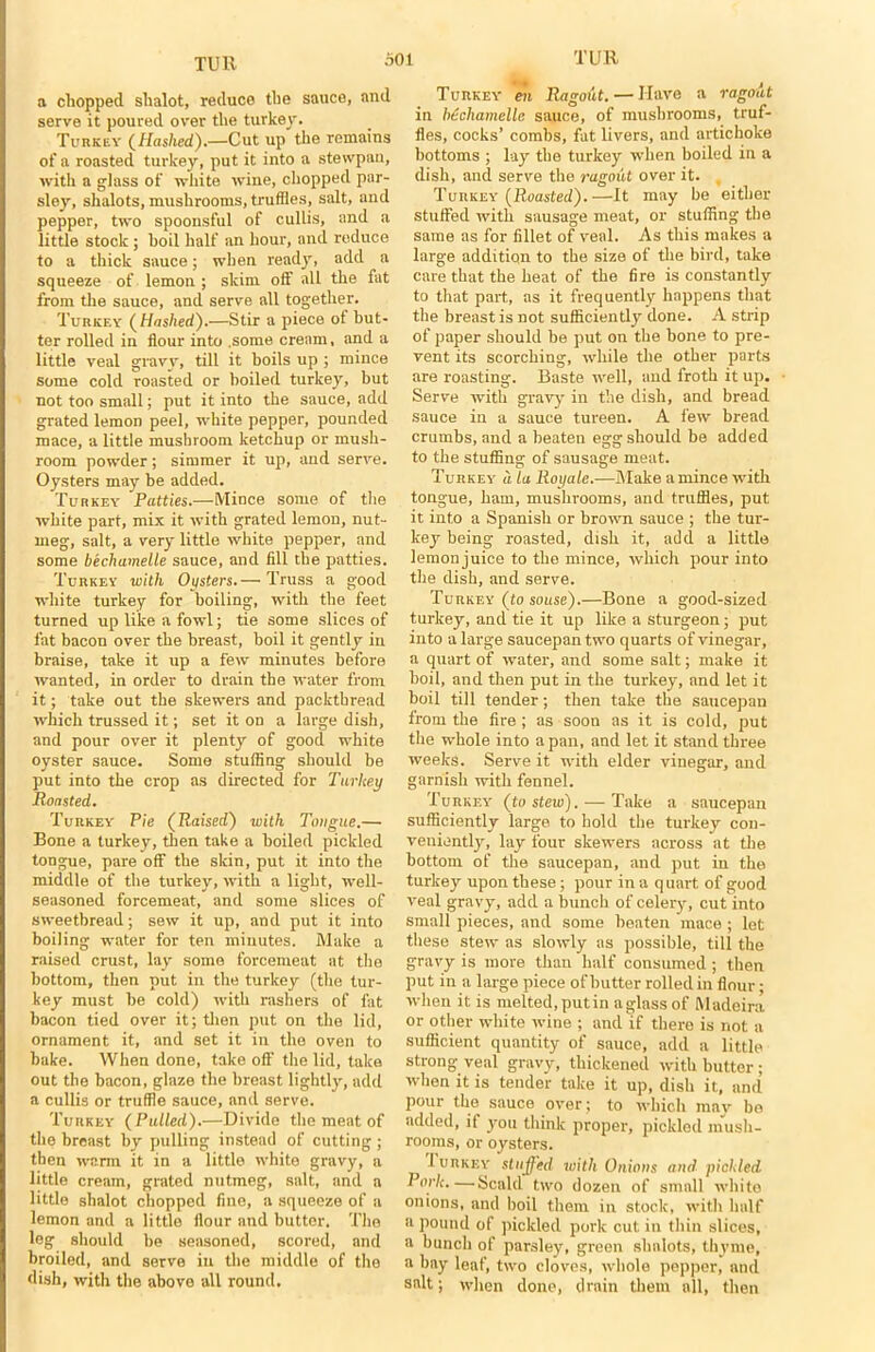 a chopped shalot, reduce the sauce, and serve it poured over the turkey. Turkey (Hashed).—Cut up the remains of a roasted turkey, put it into a stewpan, with a glass of white wine, chopped par- sley, shalots, mushrooms, truffles, salt, and pepper, two spoonsful of cullis, and a little stock ; boil half an hour, and reduce to a thick sauce; when ready, add a squeeze of lemon ; skim off all the fat from the sauce, and serve all together. Turkey (Hashed).—Stir a piece ot but- ter rolled in flour into .some cream, and a little veal gravy, till it boils up ; mince some cold roasted or boiled turkey, but not too small; put it into the sauce, add grated lemon peel, white pepper, pounded mace, a little mushroom ketchup or mush- room powder; simmer it up, and serve. Oysters may be added. Turkey Patties.—Mince some of the white part, mix it with grated lemon, nut- meg, salt, a very little white pepper, and some bechamelle sauce, and fill the patties. Turkey with Oysters.— Truss a good white turkey for boiling, with the feet turned up like a fowl; tie some slices of fat bacon over the breast, boil it gently in braise, take it up a few minutes before wanted, in order to drain the water from it; take out the skewers and packthread which trussed it; set it on a large dish, and pour over it plenty of good white oyster sauce. Some stuffing should be put into the crop as directed for Turkey Roasted. Turkey Pie (Raised) with Tongue.— Bone a turkey, then take a boiled pickled tongue, pare off the skin, put it into the middle of the turkey, with a light, well- seasoned forcemeat, and some slices of sweetbread; sew it up, and put it into boiling water for ten minutes. Make a raised crust, lay some forcemeat at the bottom, then put in the turkey (the tur- key must be cold) with rashers of fat bacon tied over it; then put on the lid, ornament it, and set it in the oven to bake. When done, take off the lid, taka out the bacon, glaze the breast lightly, add a cullis or truffle sauce, and serve. Turkey (Pulled).—Divide the meat of the breast by pulling instead of cutting ; then warm it in a little white gravy, a little cream, grated nutmeg, salt, and a little shalot chopped fine, a squeeze of a lemon and a little flour and butter. The leg should be seasoned, scored, and broiled, and serve in the middle of the dish, with the above all round. Turkey en Ragout. — Have a ragout in bdchamelle sauce, of mushrooms, truf- fles, cocks’ combs, fat livers, and artichoke bottoms ; lay the turkey when boiled in a dish, and serve the ragout over it. Turkey (Roasted).—It may be either stuffed with sausage meat, or stuffing the same as for fillet of veal. As this makes a large addition to the size of the bird, take care that the beat of the fire is constantly to that part, as it frequently happens that the breast is not sufficiently done. A strip of paper should be put on the bone to pre- vent its scorching, while the other parts are roasting'. Baste well, and froth it up. Serve with gravy in the dish, and bread sauce in a sauce tureen. A few bread crumbs, and a beaten egg should be added to the stuffing of sausage meat. Turkey a la Royale.-—Make a mince with tongue, ham, mushrooms, and truffles, put it into a Spanish or brown sauce ; the tur- key being roasted, dish it, add a little lemonjuice to the mince, which pour into the dish, and serve. Turkey (to souse).—Bone a good-sized turkey, and tie it up like a sturgeon; put into a large saucepan two quarts of vinegar, a quart of water, and some salt; make it boil, and then put in the turkey, and let it boil till tender; then take the saucepan from the fire; as soon as it is cold, put the whole into a pan, and let it stand three weeks. Serve it with elder vinegar, and garnish with fennel. Turkey (to stew). — Take a saucepan sufficiently large to hold the turkey con- veniently, lay four skewers across at the bottom of the saucepan, and put in the turkey upon these; pour in a quart of good veal gravy, add a bunch of celery, cut into small pieces, and some beaten mace ; let these stew as slowly as possible, till the gravy is more than half consumed; then put in a large piece of butter rolled in flour; when it is melted,putin aglassof Madeira or other white wine ; and if there is not a sufficient quantity of sauce, add a little strong veal gravy, thickened with butter; when it is tender take it up, dish it, and pour the sauce over; to which may be added, it you think proper, pickled mush- rooms, or oysters. Iurkey stuffed with Onions and pickled Pork.—Scald two dozen of small white onions, and boil them in stock, with half a pound of pickled pork cut in thin slices, a bunch of parsley, green shalots, thyme, a hay loaf, two cloves, whole pepper, and snlt; when done, drain them all, then