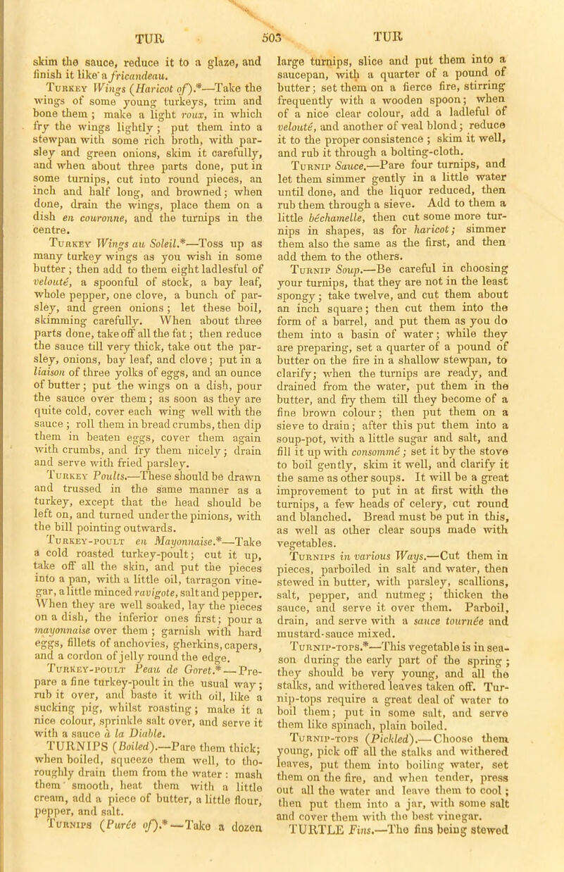 skim the sauce, reduce it to a glaze, and finish it like' africandeau. Turkey Wings (Haricot of).*—Take the ivings of some young turkeys, trim and hone them ; make a light roux, in which fry the wings lightly; put them into a stewpan with some rich broth, with par- sley and green onions, skim it carefully, and when about three parts done, put in some turnips, cut into round pieces, an inch and half long, and browned; when done, drain the wings, place them on a dish en couronne, and the turnips in the centre. Turkey Wings au SoleiL*—Toss up as many turkey wings as you wish in some butter ; then add to them eight ladiesful of vetoutii, a spoonful of stock, a bay leaf, whole pepper, one clove, a hunch of par- sley, and green onions ; let these boil, skimming carefully. When about three parts done, take off all the fat; then reduce the sauce till very thick, take out the par- sley, onions, bay leaf, and clove; put in a liaison of three yolks of eggs, and an ounce of butter; put the wings on a dish, pour the sauce over them; as soon as they are quite cold, cover each wing well with the sauce ; roll them in bread crumbs, then dip them in beaten eggs, cover them again with crumbs, and fry them nicely; drain and serve with fried parsley. Turkey Poults.—These should be drawn and trussed in the same manner as a turkey, except that the head should be left on, and turned under the pinions, with the bill pointing outwards. Turkey-poult en Mayonnaise*—Take a cold roasted turkey-poult; cut it up, take off all the skin, and put the pieces into a pan, with a little oil, tarragon vine- gar, a little minced ravigote, salt and pepper. When they are well soaked, lay the pieces on a dish, the inferior ones first; pour a mayonnaise over them ; garnish with hard eggs, fillets of anchovies, gherkins, capers, and a cordon of jelly round the edge. Turkey-poult Peau de Goret.* Pre- pare a fine turkey-poult in the usual way; ruh it over, and baste it with oil, like a sucking pig, whilst roasting; make it a nice colour, sprinkle salt over, and serve it with a sauce d la Viable. TURNIPS (Boiled).—Pare them thick; when boiled, squeeze them well, to tho- roughly drain them from the water : mash them' smooth, heat them with a little cream, add a piece of butter, a little flour, pepper, and salt. Turnips (PurHe of) *—Take a dozen large turnips, slice and put them into a saucepan, with a quarter of a pound of butter; set them on a fierce fire, stirring frequently with a wooden spoon; when of a nice clear colour, add a ladleful of veloute, and another of veal blond; reduce it to the proper consistence ; skim it well, and rub it through a bolting-cloth. Turnip Sauce.—Pare four turnips, and let them simmer gently in a little water until done, and the liquor reduced, then rub them through a sieve. Add to them a little bechamelle, then cut some more tur- nips in shapes, as for haricot; simmer them also the same as the first, and then add them to the others. Turnip Soup.—Be careful in choosing your turnips, that they are not in the least spongy; take twelve, and cut them about an inch square; then cut them into the form of a barrel, and put them as you do them into a basin of water; while they are preparing, set a quarter of a pound of butter on the fire in a shallow stewpan, to clarify; when the turnips are ready, and drained from the water, put them in the butter, and fry them till they become of a fine brown colour; then put them on a sieve to drain; after this put them into a soup-pot, with a little sugar and salt, and fill it up with consomme; set it by the stove to boil gently, skim it well, and clarify it the same as other soups. It will be a great improvement to put in at first with the turnips, a few heads of celery, cut round and blanched. Bread must be put in this, as well as other clear soups made with vegetables. Turnips in various Ways.—Cut them in pieces, parboiled in salt and water, then stewed in butter, with parsley, scallions, salt, pepper, and nutmeg; thicken the sauce, and serve it over thorn. Parboil, drain, and serve with a sauce to urn He and mustard-sauce mixed. Turnip-tops.*—This vegetable is in sea- son during the early part of the spring ; they should be very young, and all the stalks, and withered leaves taken off. Tur- nip-tops require a great deal of water to boil them; put in some salt, and serve them like spinach, plain boiled. Turnip-tops (Pickled).— Choose them, young, pick off all the stalks and withered leaves, put them into boiling water, set them on the fire, and when tender, press out all the water and leave them to cool; then put them into a jar, with some salt and cover them with the best vinegar. TURTLE Fins.—The fins being stewed