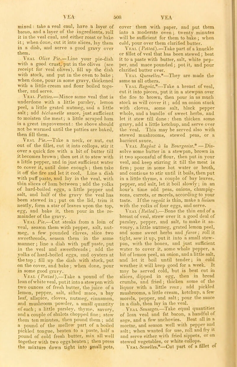 mixed: take a veal caul, have a layer of bacon, and a layer of the ingredients, roll it in the veal caul, and either roast or bake it; when done, cut it into slices, lay them in a dish, and serve a good gravy over them. Veal Olive Pie.—Line your pie-dish with a good crust, put in the olives (see receipt for veal olives), fill up the dish with stock, and put in the oven to bake ; when done, pour in some gravy, thickened with a little cream and flour boiled toge- ther, and serve. . Veal Putties.—Mince some veal that is underdone with a little parsley, lemon peel, a little grated nutmeg, and a little salt; add btchametle sauce, just suflicient to moisten the meat; a little scraped ham is a great improvement: the above should not be warmed until the patties are baked, then fill them. Veal Pie.—Take a neck, or nut, cut out of the fillet, cut it into collops, stir it over a quick fire with a bit of butter till it becomes brown ; then set it to stew with a little pepper, and in just suflicient water to cover it, until done enough ; then take it off the fire and let it cool. Line a dish with puff paste, and lay in the veal, with thin slices of ham between ; add the yolks of hard-boiled eggs, a little pepper and salt, and half of the gravy the veal has been stewed in ; put on the lid, trim it neatly, form a star of leaves upon the top, egg, and bake it, then pour in the re- mainder of the gravy. Veal Pie.—Cut steaks from a loin of veal, season them with pepper, salt, nut- meg, a few pounded cloves, slice two sweetbreads, season them in the same manner ; line a dish with puff paste, put in the veal and sweetbreads; add the yolks of hard-boiled eggs, and oysters at the top ; fill up the dish with stock, put on the cover, and bake ; when done, pour in some good gravy. Veal (Potted).—Take a pound of the lean of white veal, put it into a stewpan with two ounces of fresh butter, the juice of a lemon, pepper, salt, sifted mnce, a bay leaf, allspice, cloves, nutmeg, cinnamon, and mushroom powder, a small quantity of each ; a little parsley, thyme, savory, and a couple of shalots chopped lino; stew thorn ten minutes, then pound them ; add a pound of the mellow part of a boiled pickled tongue, beaten to a paste, half a pound of cold fresh butter, mix all well together with two eggs beaten ; then press the mixture down tight into small pots, cover them with paper, and put them into a moderate oven; twenty minutes will be suflicient for them to bake ; when cold, pour over them clarified butter. Veal (Potted).—Take part of a knuckle or fillet of veal that has been stewed ; beat it to a paste with butter, salt, white pep- per, and mace pounded; pot it, and pour clarified butter over. Veal Quenelles.*—They are made the same as all others. Veal Ragout.*—Take a breast of veal, cut it into pieces, put it in a stewpan over the fire to brown, then pour in as much stock as will cover it; add an onion stuck with cloves, some salt, black pepper whole, and a bundle of sweet herbs, and let it stew till done : then thicken some gravy, add a little ketchup, and serve over the veal. This may be served also with stewed mushrooms, stewed peas, or a harricot sauce. Veal Ragout u la Bourgeoise* — Dis- solve some butter in a stewpan, brown in it two spoonsful of flour, then put in your veal, and keep stirring it till the meat is firm ; pour in some hot water or broth, and continue to stir until it boils, then put in a little thyme, a couple of bay leaves, pepper, and salt, let it boil slowly; in an hour’s time add peas, onions, champig- nons, carrots, or morels, according to your taste. If the ragout is thin, make a liaison with die yolks of four eggs, and serve. Veal (Rolled).—Bone the thin end of a breast of veal, strew over it a good deal of parsley, pepper, and salt, to make it sa- voury, a little nutmeg, grated lemon peel, and some sweet herbs and farce ; roll it tight, sew it up, put it into a small stew- pan, with the bones, and just suflicient water to cover it, some whole pepper, a bit oflemon peel, an onion, and a little salt, and let it boil until tender; in cold weather it will keep good for a week. It may be served cold, but is best cut in slices, dipped in egg, then in bread crumbs, and fried; thicken some of the liquor with a little rotor; add pickled mushrooms, a little cream, ketchup, a few morels, pepper, and salt; pour the sauce in a dish, then lay in the veal. Veal Sausages.—Take equal quantities of lean veal and fat bacon, a handful of sage, and a few anchovies. Beat all in a mortar, and season well with pepper and salt; when wanted for use, roll and fry it and serve either with fried sippets, or on stewed vegetables, or white collops. Veal SemeUcs*—Cut part of a fillet of