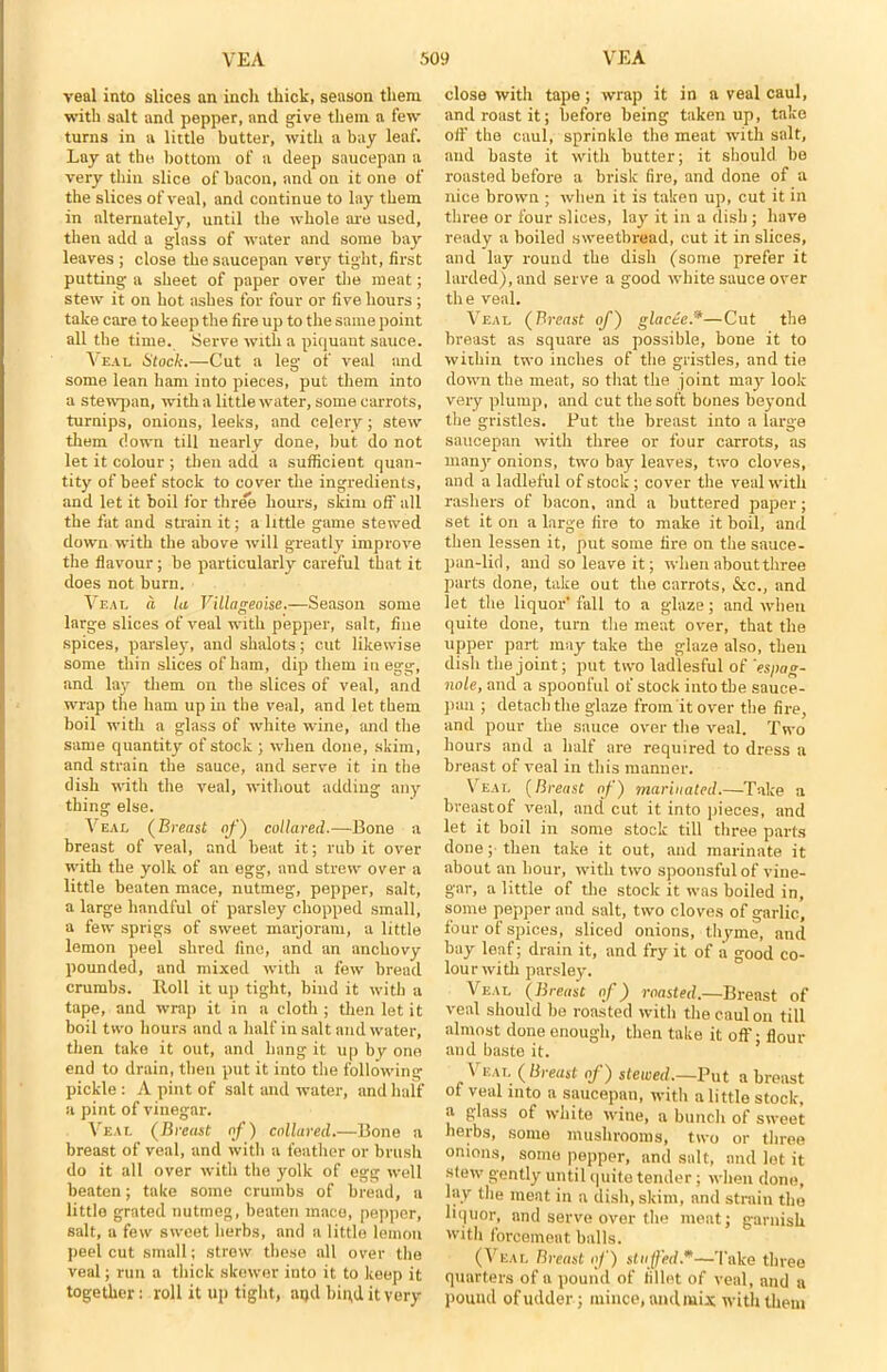 veal into slices an inch thick, season them with salt and pepper, and give them a few turns in a little butter, with a bay leaf. Lay at the bottom of a deep saucepan a very thin slice of bacon, and on it one of the slices of veal, and continue to lay them in alternately, until the whole are used, then add a glass of water and some bay leaves ; close the saucepan very tight, first putting a sheet of paper over the meat; stew it on hot ashes for four or five hours ; take care to keep the fire up to the same point all the time. Serve with a piquant sauce. Veal Stock.—Cut a leg of veal and some lean ham into pieces, put them into a stewpan, with a little water, some carrots, turnips, onions, leeks, and celery; stew them down till nearly done, but do not let it colour ; then add a sufficient quan- tity of beef stock to cover the ingredients, and let it boil for three hours, skim off all the fat and strain it; a little game stewed down with the above will greatly improve the flavour; be particularly careful that it does not burn. Veal a la Villageoise,—Season some large slices of veal with pepper, salt, fine spices, parsley, and shalots; cut likewise some thin slices of ham, dip them in egg, and lay them on the slices of veal, and wrap the ham up in the veal, and let them boil with a glass of white wine, and the same quantity of stock ; when done, skim, and strain the sauce, and serve it in the dish with the veal, without adding any thing else. Veal (Breast of) collared.—Bone a breast of veal, and beat it; rub it over with the yolk of an egg, and strew over a little beaten mace, nutmeg, pepper, salt, a large handful of parsley chopped small, a few sprigs of sweet marjoram, a little lemon peel shred fine, and an anchovy pounded, and mixed with a few bread crumbs. Roll it up tight, bind it with a tape, and wrap it in a cloth ; then let it boil two hours and a half in salt and water, then take it out, and hang it up by one end to drain, then put it into the following pickle : A pint of salt and water, and half a pint of vinegar. Veal (Breast of) collared.—Bone a breast of veal, and with a feather or brush do it all over with the yolk of egg well beaten; take some crumbs of bread, a little grated nutmeg, beaten mace, pepper, salt, a few sweet herbs, and a little lemon peel cut small; strew these all over the veal; run a thick skewer into it to keep it together: roll it up tight, aqd bind it very close with tape; wrap it in a veal caul, and roast it; before being taken up, take off the caul, sprinkle the meat with salt, and baste it with butter; it should be roasted before a brisk fire, and done of a nice brown ; when it is taken up, cut it in three or four slices, lay it in a dish; have ready a boiled sweetbread, cut it in slices, and lay round the dish (some prefer it larded), and serve a good white sauce over the veal. Veal (Breast of) glact-c.’*—Cut the breast as square as possible, bone it to within two inches of the gristles, and tie down the meat, so that the joint may look very plump, and cut the soft bones beyond the gristles. Put the breast into a large saucepan with three or four carrots, as manjr onions, two bay leaves, two cloves, and a ladleful of stock; cover the veal with rashers of bacon, and a buttered paper; set it on a large fire to make it boil, and then lessen it, put some fire on the sauce- pan-lid, and so leave it; when about three parts done, take out the carrots, &c., and let the liquor' fall to a glaze; and when quite done, turn the meat over, that the upper part may take the glaze also, then dish the joint; put two ladlesful of 'es/tag- nole, and a spoonful of stock into the sauce- pan ; detach the glaze from it over the fire, and pour the sauce over the veal. Two hours and a half are required to dress a breast of veal in this manner. Veal (Breast of) marinated.—Take a breastof veal, and cut it into pieces, and let it boil in some stock till three parts done; then take it out, and marinate it about an hour, with two spoonsful of vine- gar, a little of tlie stock it was boiled in, some pepper and salt, two cloves of garlic, four of spices, sliced onions, thyme, and bay leaf; drain it, and fry it of a good co- lour with parsley. Veal (Breast of) roasted.—Breast of veal should be roasted with the caul on till almost done enough, then take it off; flour and baste it. Veal ( Breast of) stewed.—Put a breast of veal into a saucepan, with a little stock, a glass of white wine, a bunch of sweet herbs, some mushrooms, two or three onions, some pepper, and salt, and let it stew gently until quite tender; when done, lay the meat in a dish, skim, and strain the liquor, and serve over the meat; garnish with forcemeat balls. (Veal Breast of) stuffed.0—Take three quarters of a pound of fillet of veal, and a pound of udder; mince, and mix with them