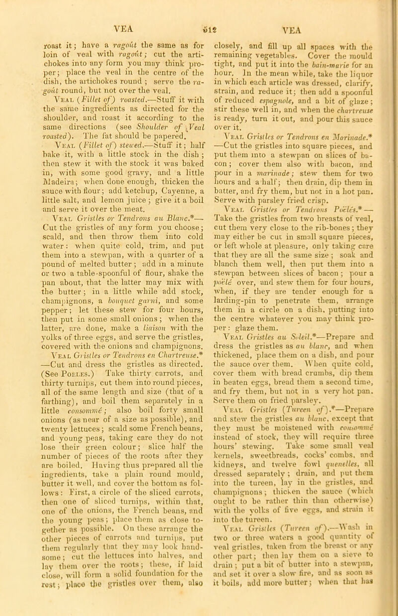 roast it; have a ragout the same as for loin of veal with ragout; cut the arti- chokes into any form you may think pro- per; place the veal in the centre of the dish, the artichokes round ; serve the ra- gout round, but not over the veal. Vkai. (Fillet of) roasted.—Stuff it with the same ingredients as directed for the shoulder, and roast it according to the same directions (see Shoulder of , Veal rousted). The fat should be papered. Veal (Fillet of) steued.—Stuff it; half bake it, with a little stock in the dish ; then stew it with the stock it was baked in, with some good gravy, and a little Madeira; when done enough, thicken the sauce with flour; add ketchup, Cayenne, a little salt, and lemon juice ; give it a boil and serve it over the meat. Veal Gristles or Tendrons au Blauc.*— Cut the gristles of any form you choose; scald, and then throw them into cold water: when quite cold, trim, and put them into a stewpan, with a quarter of a pound of melted butter ; add in a minute or two a table-spoonful of flour, shake the pan about, that the latter may mix with the butter ; in a little while add stock, champignons, a bouquet garni, and some pepper; let these stew for four hours, then put in some small onions ; wdien the latter, are done, make a liaison with the yolks of three eggs, and serve the gristles, covered with the onions and champignons. Veal Gristles or Tendrons en Chartreuse.* —Cut and dress the gristles as directed. (See Poeles.) Take thirty carrots, and thirty turnips, cut them into round pieces, all of the same length and size (that of a farthing), and boil them separately in a little consomm£; also boil forty small onions (as near of a size as possible), and twenty lettuces; scald some French beans, and young peas, taking care they do not lose their green colour; slice half the number of pieces of the roots after they are boiled. Having thus prepared all the ingredients, take a plain round mould, butter it well, and cover the bottom as fol- lows : First, a circle of the sliced carrots, then one of sliced turnips, within that, one of the onions, the French beans, and the young peas; place them as close to- gether as possible. On these arrange the other pieces of carrots and turnips, put them regularly that they may look hand- some ; cut the lettuces into halves, and lay them over the roots; these, if laid close, will form a solid foundation for the rest; place the gristles over them, also closely, and fill up all spaces with the remaining vegetables. Cover the mould tight, and put it into the bain-marie for an hour. In the mean while, take the liquor in which each article was dressed, clarify, strain, and reduce it; then add a spoonful of reduced espagnole, and a bit of glaze; stir these well in, and when the chartreuse is ready, turn it out, and pour this sauce over it. Veal Gristles or Tendrons en ’Marinade.* —Cut the gristles into square pieces, and put them into a stewpan on slices of ba- con ; cover them also with bacon, and pour in a marinade; stew them for two hours and a half; then drain, dip them in batter, and fry them, but not in a hot pan. Serve with parsley fried crisp. Veal Gristles or Tendrons Poeles.* — Take the gristles from two breasts of veal, cut them very close to the rib-bones; they may either be cut in small square pieces, or left whole at pleasure, only taking care that they are all the same size ; soak and blanch them well, then put them into a stewpan between slices of bacon ; pour a poele over, and stew them for four hours, when, if they are tender enough for a larding-pin to penetrate them, arrange them in a circle on a dish, putting into the centre whatever you may think pro- per : glaze them. Veal Gristles au Soleil.*—Prepare and dress the gristles as an blanc, and when thickened, place them on a dish, and pour the sauce over them. IVhen quite cold, cover them with bread crumbs, dip them in beaten eggs, bread them a second time, and fry them, but not in a very hot pan. Serve them on fried parsley. Veal Gristles (Tureen of).*—Prepare and stew the gristles au blauc, except that they must be moistened with consomme instend of stock, they will require three hours’ stewing. Take some small veal kernels, sweetbreads, cocks’ combs, and kidneys, and twelve fowl quenelles, all dressed separately ; drain, and put them into the tureen, lay in the gristles, and champignons; thicken the sauce (which ought to be rather thin than otherwise) with the yolks of five eggs, and strain it into the tureen. Veal Gristles (Tureen of).—V ash in two or three waters a good quantity of veal gristles, taken from the breast or any other part; then lav them on a sieve to drain ; put a bit of butter into a stewpan, and set it over a slow fire, and as soon as it boils, add more butter; when that has