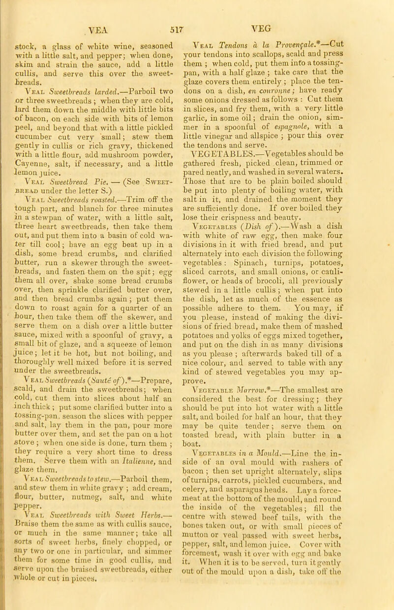 stock, a glass of white wine, seasoned with a little salt, and pepper; when done, skim and strain the sauce, add a little cullis, and serve this over the sweet- breads. Veal Sweetbreads larded.—Parboil two or three sweetbreads ; when they are cold, lard them down the middle with little bits of bacon, on each side with hits of lemon peel, and beyond that with a little pickled cucumber cut verv small; stew them gently in cullis or rich gravy, thickened with a little flour, add mushroom powder, Cayenne, salt, if necessary, and a little lemon juice. Veal Sweetbread Pie. — (See Sweet- bread under the letter S.) Veal Sweetbreads roasted.—Trim off the tough part, and blanch for three minutes in a stewpan of water, with a little salt, three heart sweetbreads, then take them out, and put them into a basin of cold wa- ter till cool; have an egg beat up in a dish, some bread crumbs, and clarified butter, run a skewer through the sweet- breads, and fasten them on the spit; egg them all over, shake some bread crumbs over, then sprinkle clarified butter over, and then bread crumbs again; put them down to roast again for a quarter of an hour, then take them off the skewer, and serve them on a dish over a little butter sauce, mixed with a spoonful of gravy, a small bit of glaze, and a squeeze of lemon juice; let it be hot, but not boiling, and thoroughly well mixed before it is served under the sweetbreads. Veal Sweetbreads (Saute of).*—Prepare, scald, and drain the sweetbreads; when cold, cut them into slices about half an inch thick ; put some clarified butter into a tossing-pan. season the slices with pepper and salt, lay them in the pan, pour more butter over them, and set the pan on a hot stove ; when one side is done, turn them ; they require a very short time to dress them. Serve them with an Italienne, and glaze them. Vea l Sweetbreads to stew.—Parboil them, and stew them in white gravy ; add cream, flour, butter, nutmeg, salt, and white pepper. Veal Sweetbreads with Sweet Herbs.—• Braise them the same as with cullis sauce, or much in the same manner; take all sorts of sweet herbs, finely chopped, or any two or one in particular, and simmer them for some time in good cullis, and serve upon the braised sweetbreads, either whole or cut in pieces. Veal Tendons d la Proven^ale*—Cut your tendons into scallops, scald and press them ; when cold, put them into a tossing- pan, with a half glaze ; take care that the glaze covers them entirely ; place the ten- dons on a dish, en couronne; have ready some onions dressed as follows : Cut them in slices, and fry them, with a very little garlic, in some oil; drain the onion, sim- mer in a spoonful of espagnole, with a little vinegar and allspice ; pour this over the tendons and serve. VEG E'l’ABLES.—Vegetables should be gathered fresh, picked clean, trimmed or pared neatly, and washed in several waters. Those that are to be plain boiled should be put into plenty of boiling water, with salt in it, and drained the moment they are sufficiently done. If over boiled they lose their crispness and beauty. Vegetables (Dish of).—Wash a dish with white of raw egg, then make four divisions in it with fried bread, and put alternately into each division the following vegetables: Spinach, turnips, potatoes, sliced carrots, and small onions, or cauli- flower, or heads of brocoli, all previously stewed in a little cullis ; when put into the dish, let as much of the essence as possible adhere to them. You may, if you please, instead of making the divi- sions of fried bread, make them of mashed potatoes and yolks of eggs mixed together, and put on the dish in as many divisions as you please ; afterwards baked till of a nice colour, and served to table with any kind of stewed vegetables you may ap- prove. Vegetable Marrow.*—The smallest are considered the best for dressing; they should be put into hot water with a little salt, and boiled for half an hour, that they may be quite tender; serve them on toasted bread, with plain butter in a boat. Vegetables in a Mould.—Line the in- side of an oval mould with rashers of bacon ; then set upright alternately, slips of turnips, carrots, pickled cucumbers, and celery, and asparagus heads. Lay a force- meat at the bottom of the mould, and round the insida of the vegetables; fill the centre with stewed beef tails, with the bones taken out, or with small pieces of mutton or veal passed with sweet herbs, pepper, salt, and lemon juice. Cover with forcemeat, wash it over with egg and bake it. When it is to be served, turn it gently out of the mould upon a dish, take off the