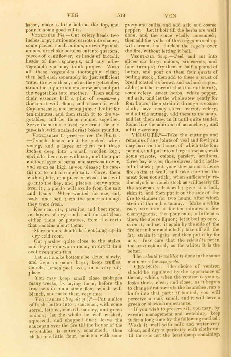 bacon, make a little hole at the top, and pour in some good cullis. Vegetable Pie.— Cut celery heads two inches long, turnips and carrots into shapes, some peeled small onions, or two Spanish onions, artichoke bottoms cut into quarters, pieces of cauliflower, or heads of brocoli, heads of fine asparagus, and any other vegetable you may think proper. Wash all these vegetables thoroughly clean; then boil each separately in just sufficient water to cover them, and as they get tender, strain the liquor into one stewpan, and put the vegetables into another, i hen add to their essence half a pint of consomme ; thicken it with flour, and season it with Cayenne, salt, and lemon juice ; boil it for ten minutes, and then strain it to the ve- getables, and let them simmer together. Serve them in a raised pie crust, or in a pie-dish, with a raised crust baked round it. Vegetables to preserve Jor the Winter. —French beans must be picked when young, and a layer of them put three inches deep into a small wooden keg; sprinkle them over with salt, and then put another layer of beans, and strew salt over, and so on as high as you please ; be care- ful not to put too much salt. Cover them with a plate, or a piece of wood that will go into the keg, and place a heavy stone over it; a pickle will exude from the salt and beans When wanted for use, cut, soak, and bcil them the same as though they were fresh. Keep carrots, parsnips, and beet roots, in lavers of dry sand, and do not clean either them or potatoes, from the earth that remains about them. Store onions should be kept hung up in dry cold room. Cut paisley quite close to the stalks, and dry it in a warm room, or chy it in a cool oven upon tins. Let artichoke bottoms be dried slowly, and kept in paper bags; keep truffles, morels, lemon peel, &c., in a very dry place. You may keep small close cabbages many weeks, by lading them, before the frost sets in, on a stone floor, which will blanch, and make them very fine. Vegetables (Ragout oj ).*—l’ut a slice of fresh butter into a saucepan, with some sorrel, lettuce, chervil, parsley, and green onions ; let the whole bo well washed, squeezed, and chopped fine; leave the saucepan over the fire till the liquor of the vegetables is entirely consumed; then shake in a little flour, moisten with some gravy and cullis, and add salt and coarse pepper. Let it boil till the herbs are well done, and the sauce wholly consumed; then add the yolks of three eggs mixed up with cream, and thicken the ragout over the fire, without letting it boil. Vegetable Soup.—Peel and cut into slices six large onions, six carrots, and four turnips ; fry them in half a pound of butter, and pour on them four quarts of boiling stock ; then add to these a crust of bread toasted as brown and as hard as pos- sible (but be careful that it is not burnt), some celery, sweet herbs, white pepper, and salt, and let the whole stew gently for four hours, then strain it through a coarse cloth, have ready sliced carrot, celery', and a little nutmeg, add them to the soup, and let them stew in it until quite tender. Some like the addition of an anchovy, and a little ketchup. VELOUTE*—Take the cuttings and remains of any joints of veal and fowl you may have in the house, of which take four pounds, and put into a large stewpan, with some carrots, onions, parsley, scallions, three bay leaves, three cloves, and a ladle- ful of stock ; put your stewpan on a fierce fire, skim it well, and take care that the meat does not stick; when sufficiently re- duced, add as much stock as will nearly fill the stewpan, salt it well; give it a boil, skim it, and then put it on the side of the fire to simmer for two hours, after wliich strain it through a tammy. Make a white tout, stir into it for ten minutes a few champignons, then pour on it, a little at a time, the above liquor; let it boil up once, skim it, and set it again by the side of the fire for an hour and a half; takeoff all the fat, strain it again, and then put it by for use. Take care that the veloute is not in the least coloured, as the whiter it is the better. The veloute travail lee is done in the same manner as the espagnole. VENISON.—The choice of venison should be regulated by the appearance of the fat, which, when the venison is young, looks thick, clear, and close; as it begins to change first towards the haunches, run a knife into that part; if tainted, you will perceive a rank smell, and it will have a green or blackish appearance. 1 f you wish to preserve it, you may, by careful management and watching, keep it for a long time bv the following method : Wash it well with milk and water very clean, and drv it perfectly with cloths un- til there is not the least damp remaining,