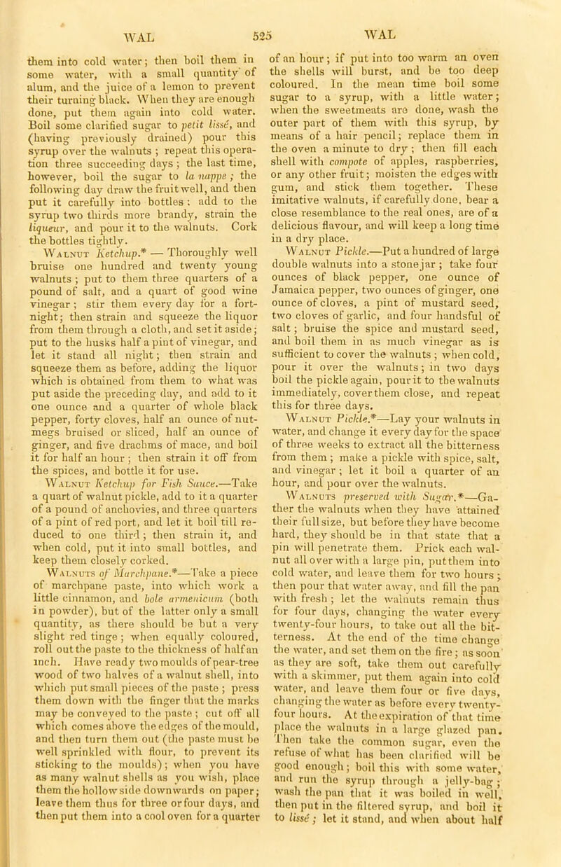 them into cold water; then boil them in some water, with a small quantity ot alum, and the juice of a lemon to prevent their turning black. When they are enough done, put them again into cold water. Boil some clarified sugar to petit lisse, and (having previously drained) pour this syrup over the walnuts ; repeat this opera- tion three succeeding days ; the last time, however, boil the sugar to la nappe ; the following day draw the fruit well, and then put it carefully into bottles : add to the syrup two thirds more brand)'-, strain the liqueur, and pour it to the walnuts. Cork the bottles tightly. Walnut Ketchup.* — Thoroughly well braise one hundred and twenty young- walnuts ; put to them three quarters of a pound of salt, and a quart of good wine vinegar ; stir them every day for a fort- night; then strain and squeeze the liquor from them through a cloth, and set it aside; put to the husks half a pint of vinegar, and let it stand all night; then strain and squeeze them as before, adding the liquor which is obtained from them to what was put aside the preceding day, and add to it one ounce and a quarter of whole black pepper, forty cloves, half an ounce of nut- megs braised or sliced, half an ounce of ginger, and five drachms of mace, and boil it for half an hour ; then strain it off from the spices, and bottle it for use. Walnut Ketchup fur Fish Sauce.—Take a quart of walnut pickle, add to it a quarter of a pound of anchovies, and three quarters of a pint of red port, and let it boil till re- duced to one third; then strain it, and when cold, put it into small bottles, and keep them closely corked. Walnuts of Marchpane.*—Take a piece of marchpane paste, into which work a little cinnamon, and bole urmenicum (both in powder), but of the latter only a small quantity, as there should be but a very slight red tinge ; when equally coloured, roll out the paste to the thickness of half an inch. Have ready two moulds of pear-tree wood of two halves of a walnut shell, into which put small pieces of the paste ; press them down with the finger that the marks may be conveyed to the paste ; cut oft' all which comes above the edges of the mould, and then turn them out (the paste must be well sprinkled with flour, to prevent its sticking to the moulds); when you have as many walnut shells as you wish, place them the hollow side downwards on paper; leave them thus for three or four days, and then put them into a cool oven for a quarter of an hour; if put into too warm an oven the shells will burst, and be too deep coloured. In the mean time boil some sugar to a syrup, with a little water; when the sweetmeats are done, wash the outer part of them with this syrup, by means of a hair pencil; replace them in the oven a minute to dry; then fill each shell with compote of apples, raspberries, or any other fruit; moisten the edges with gum, and stick them together. These imitative walnuts, if carefully done, bear a close resemblance to the real ones, are of a delicious flavour, and will keep a long time in a dry place. Walnut Pickle.—Put a hundred of large double walnuts into a stonejar ; take four ounces of black pepper, one ounce of Jamaica pepper, two ounces of ginger, one ounce of cloves, a pint of mustard seed, two cloves of garlic, and four handsful of salt; bruise the spice and mustard seed, and boil them in as much vinegar as is sufficient to cover the walnuts ; when cold, pour it over the walnuts; in two days boil the pickle again, pour it to the walnuts immediately, cover them close, and repeat this for three days. Walnut Pickle *—Lay your walnuts in water, and change it every day for the space of three weeks to extract all the bitterness from them ; make a pickle with spice, salt, and vinegar ; let it boil a quarter of an hour, and pour over the walnuts. Walnuts preserved with Sugctr.*—Ga- ther the walnuts when they have attained their full size, but before they have become hard, they should be in that state that a pin will penetrate them. Prick each wal- nut all over with a large pin, putthem into cold water, and leave them for two hours ; then pour that water away, and fill the pan with fresh ; let the walnuts remain thus for four days, changing the water every twenty-four hours, to take out all the bit- terness. At the end of the time change the water, and set them on the fire; ns soon as they are soft, take them out carefully with a skimmer, put them again into cold water, and leave them four or five days, changing the water as before everv twenty- four hours. At the expiration of that time place the walnuts in a large glazed pan. 1 hen take the common sugar, even the refuse ol what has been clarified will be good enough; boil this with some water, and run the syrup through a jelly-bag ; wash the pan that it was boiled in well, then put in the filtered syrup, and boil it to lisse; let it stand, and when about half