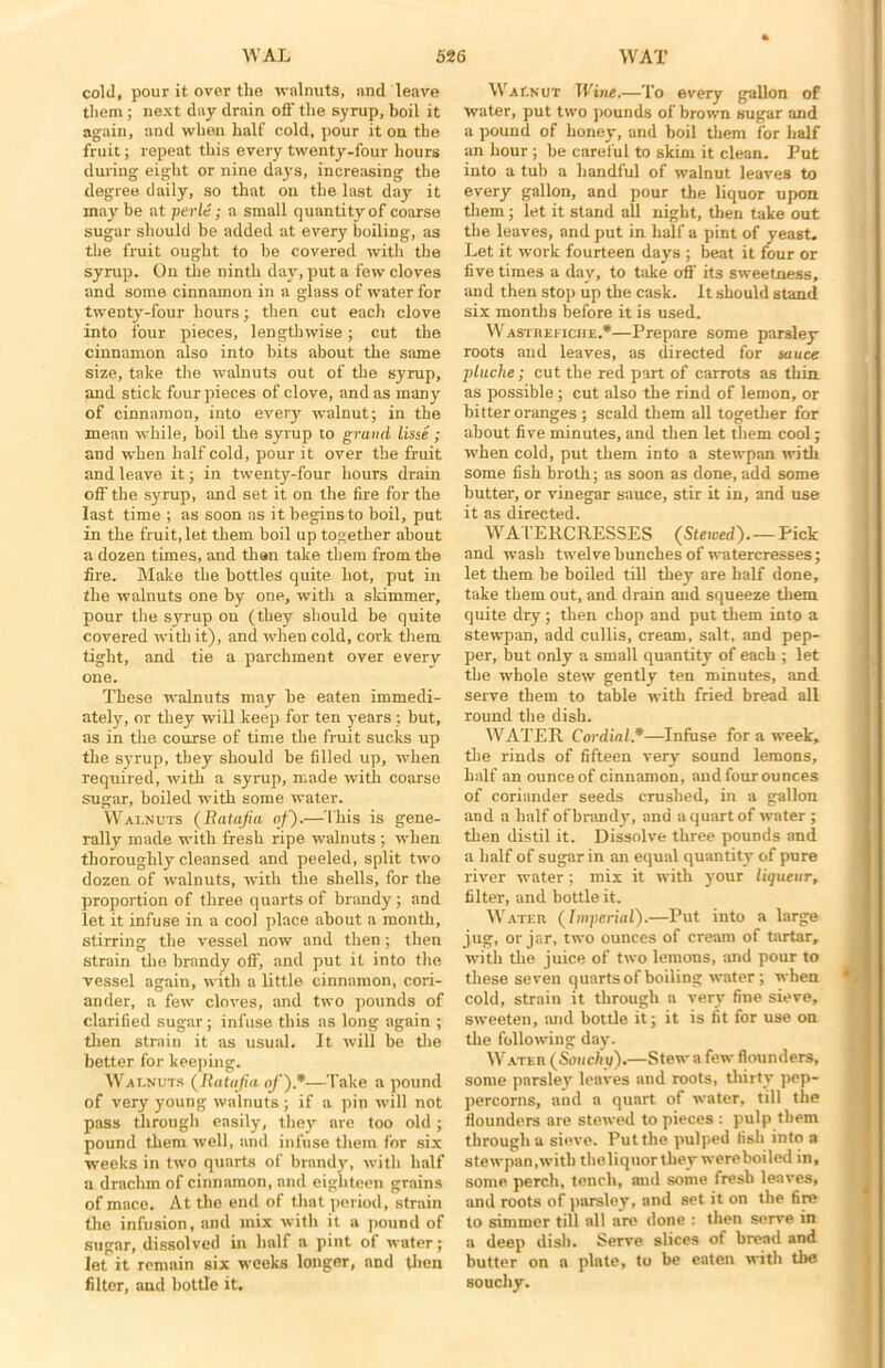 cold, pour it over the walnuts, and leave them ; next day drain oft' the syrup, boil it again, and when half cold, pour it on the fruit; repeat this every twenty-four hours during eight or nine days, increasing the degree daily, so that oil the last day it may be at perle; a small quantity of coarse sugar should be added at every boiling, as the fruit ought to be covered with the syrup. On the ninth day, put a few cloves and some cinnamon in a glass of water for twenty-four hours; then cut each clove into four pieces, lengthwise; cut the cinnamon also into bits about the same size, take the walnuts out of the syrup, and stick four pieces of clove, and as many of cinnamon, into every walnut; in the mean while, boil the syrup to grand lisse ; and when half cold, pour it over the fruit and leave it; in twenty-four hours drain oft' the syrup, and set it on the fire for the last time ; as soon as it begins to boil, put in the fruit, let them boil up together about a dozen times, and than take them from the fire. Make the bottles quite hot, put in the walnuts one by one, with a skimmer, pour the syrup on (they should be quite covered with it), and when cold, cork them tight, and tie a parchment over every one. These walnuts may be eaten immedi- ately, or they will keep for ten years ; but, as in the course of time the fruit sucks up the syrup, they should be filled up, when required, with a syrup, made with coarse sugar, boiled with some water. Walnuts (Ratafia of).—This is gene- rally made with fresh ripe walnuts ; when thoroughly cleansed and peeled, split two dozen of walnuts, with the shells, for the proportion of three quarts of brandy; and let it infuse in a cool place about a month, stirring the vessel now and then ; then strain the brandy off, and put it into the vessel again, with a little cinnamon, cori- ander, a few cloves, and two pounds of clarified sugar; infuse this as long again ; then strain it as usual. It will be the better for keeping. Walnuts (Ratafia of).*—Take a pound of very young walnuts ; if a pin will not pass through easily, they nve too old ; pound them well, and infuse them for six weeks in two quarts of brandy, with half a drachm of cinnamon, and eighteen grains of mace. At the end of that period, strain the infusion, and mix with it a pound of sugar, dissolved in half a pint of water; let it remain six weeks longer, and then filter, and bottle it. Walnut Wine.—To every gallon of water, put two pounds of brown sugar and a pound of honey, and boil them for half an hour; be careful to skim it clean. Put into a tub a handful of walnnt leaves to every gallon, and pour the liquor upon them; let it stand all night, then take out the leaves, and put in half a pint of yeast. Let it work fourteen days ; beat it four or five times a day, to take off its sweetness, and then stop up the cask. It should stand six months before it is used. Wastheficiie.*—Prepare some parsley roots and leaves, as directed for sauce pluche; cut the red part of carrots as thin as possible; cut also the rind of lemon, or bitter oranges ; scald them all together for about five minutes, and then let them cool; when cold, put them into a stewpan with some fish broth; as soon as done, add some butter, or vinegar sauce, stir it in, and use it as directed. WATERCRESSES (Stewed).— Pick and wash twelve bunches of watercresses; let them be boiled till they are half done, take them out, and drain and squeeze them quite dry; then chop and put them into a stewpan, add cullis, cream, salt, and pep- per, but only a small quantity of each ; let the whole stew gently ten minutes, and serve them to table with fried bread all round the dish. A'VATER Cordial*—Infuse for a week, the rinds of fifteen very sound lemons, half an ounceof cinnamon, and four ounces of coriander seeds crushed, in a gallon and a half of brandy, and a quart of water ; then distil it. Dissolve three pounds and a half of sugar in an equal quantity of pure river water; mix it with your liqueur, filter, and bottle it. Water (Imperial).—Put into a large jug, or jar, two ounces of cream of tartar, with the juice of two lemons, and pour to these seven quartsof boiling water ; when cold, strain it through a very fine sieve, sweeten, and bottle it; it is fit for use on the following day. Water (Soucliq).—Stew a few flounders, some parsley leaves and roots, thirty pep- percorns, and a quart of water, till the flounders are stewed to pieces : pulp them through a sieve. Put the pulped fish into a stewpan,with theliquor they were boiled in, some perch, tench, and some fresh leaves, and roots of parsley, and set it on the fire to simmer till all are done : then serve in a deep dish. Serve slices of bread and butter on a plate, to be eaten with the 80uchy.