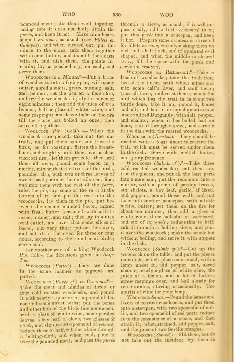 pounded meat; stir them well together, taking care it does not boil; strain the puree, and keep it hot. Make nine heart- shaped croutons, as usual (see Fillets en Canapes), and when cleared out, put the mince to the puree, mix them together with some butter, and then fill the hearts with it, and dish them, the points in- wards ; lay a poached egg on each, and serve them. Woodcocks in a Minute.*■—Put a brace of woodcocks into a fryingpan, with some butter, shred sbalots, grated nutmeg, salt, and pepper; set the pan on a fierce fire, and fry the woodcocks lightly for seven or eight minutes ; then add the juice of two lemons, half a glass of white wine, and some raspings; and leave them on the fire till the sauce has boiled up once; then serve all together. Woodcock Pie (Cold). — When the woodcocks are picked, take out the en- trails, and put them aside, and truss the birds, as for roasting; flatten the breast- bone, and slightly broil them over a clear charcoal fire; let them get cold, then lard them all over, pound some bacon in a mortar, mix with it the livers of the birds, pounded also, with two or three leaves of sweet basil; mince the entrails very fine, and mix them with the rest of the farce, raise the pie, lay some of the farce at the bottom of it, and put the rest into the woodcocks, lay them in the pie, put be- ween them some pounded bacon, mixed with fresh butter, seasoned with a little mace, nutmeg, and salt; then lay in a nice -veal cutlet, and over that some slices of bacon, cut very thin ; put on the cover, and set it in the oven for three or four hours, according to the number of birds; serve cold. Por another way of making Woodcock Pie, follow the directions given for Snipe Pie. Woodcocks (Potted).—They are done in the same manner as pigeons are potted. Woodcocks (Puree of) en Croutons*— Take the meat and insides of three or four cold roasted woodcocks, and pound it with nearly a quarter of a pound of ba- con and some sweet herbs; put the bones and other bits of the birds into a stewpau, with a glass of white wine, some parsley leaves, a bay leaf, a clove, two glnsses of stock, and six dessert-spoonsful of veloutd, reduce these to half, rub the whole through a bolting-cloth, and when cold, pour it over the pounded meat, and pass the puree through a sieve, as usual; if it will not pass easily, add a little consommd to it; put this puree into a saucepan, and keeji it hot. Prepare some croutons as directed for fillets en canapes (only making them an inch and a half thick, and of a pointed oval shape), and when the middle is cleared away, fill the space with the puree, and serve the croutons. Woodcocks au Restaurant*—Take a leash of woodcocks; take the trails from two of the finest, with which mince and mix some calf’s liver, and stuff them ; truss all three, and roast them ; when the bird which has the trail in is about two thirds done, take it up, pound it, bones and all, and boil it in equal quantities of stock and red Burgundy, with salt, pepper, and slialots; when it has boiled half an hour, rub it through a sieve, and serve it in the dish with the roasted woodcocks. Woodcocks (Roasted).—They should be roasted with a toast under to receive the trail, which must be served under them in the dish. Serve with melted butter, and gravy for sauce. Woodcocks (Salmis of).*—Take three cold roasted woodcocks; cut them up, trim the pieces, and put all the best parts into a stewpan ; put the remnants into a mortar, with a pinch of parsley leaves, six sbalots, a hay leaf, garlic, if liked, and pepper; pound these well, and put them into another saucepan, with a little melted butter; set them on the fire for about ten minutes, then add a glass of white wine, three ladiesful of consomme, and six of espagnole; reduce this to half, rub it through a bolting-sieve, and pour it over the woodcock; make the whole hot without boiling, and serve it with sippets in the dish. Woodcock (Salmis of).*—Cut up the woodcock on the table, and put the pieces on a dish, which place on a stand, with a lamp under it; add pepper, salt, shred sbalots, nearly a glass of white wine, the juice of a lemon, and a bit of butter: strew raspings over, and boil slowly for ten minutes, stirring occasionally. Use spirits of wine for your lamp. Woodcock Sauce.—Bound the bones and livers of roasted woodcocks, and put them into a stewpan, with two spoonsful of cul- lis, and two spoonsful of red port; reduce it to the consistence of a sauce, and then strain it; when strained, add pepper, salt, and the juice of two Seville oranges. Woodcocks (Stewed).—Slit them, but do not take out the insides; fry them in