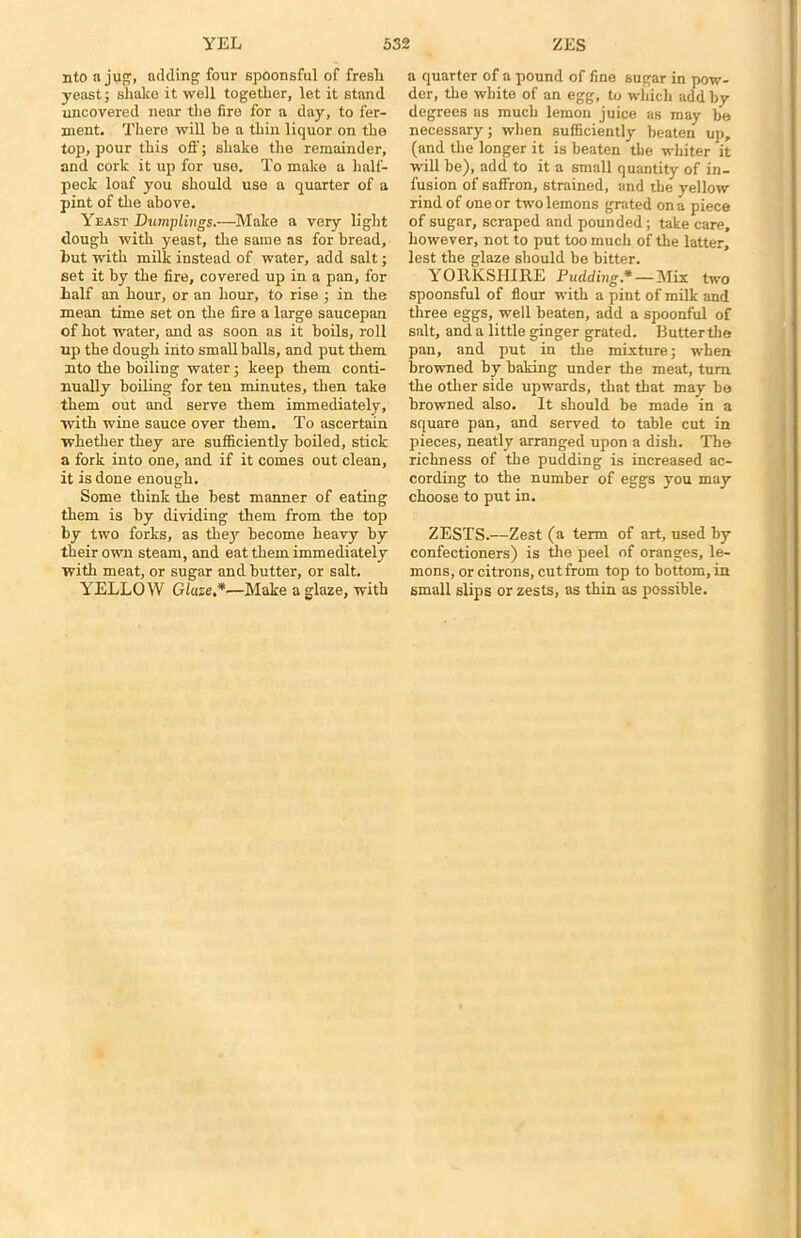 nto a jug;, adding four spoonsful of fresli yeast; shake it well together, let it stand uncovered near the fire for a day, to fer- ment. There will he a thin liquor on the top, pour this off; shake the remainder, and cork it up for use. To make a half- peck loaf you should use a quarter of a pint of the above. Yeast Dumplings.—Make a very light dough with yeast, the same as for bread, but with milk instead of water, add salt; set it by the lire, covered up in a pan, for half an hour, or an hour, to rise ; in the mean time set on the fire a large saucepan of hot water, and as soon as it boils, roll up the dough into small balls, and put them nto the boiling water; keep them conti- nually boiling for ten minutes, then take them out and serve them immediately, with wine sauce over them. To ascertain whether they are sufficiently boiled, stick a fork into one, and if it comes out clean, it is done enough. Some think the best manner of eating them is by dividing them from the top by two forks, as they become heavy by their own steam, and eat them immediately with meat, or sugar and butter, or salt. YELLOW Glaze,*—Make a glaze, with a quarter of a pound of fine sugar in pow- der, the white of an egg, to which add by degrees as much lemon juice as may be necessary; when sufficiently beaten up, (and the longer it is beaten the whiter it will be), add to it a small quantity of in- fusion of saffron, strained, and the yellow rind of one or two lemons grated on a piece of sugar, scraped and pounded; take care, however, not to put too much of the latter, lest the glaze should be bitter. YORKSHIRE Pudding* — Mix two spoonsful of flour with a pint of milk and three eggs, well beaten, add a spoonful of salt, and a little ginger grated. Butter the pan, and put in the mixture; when browned by baking under the meat, turn the other side upwards, that that may be browned also. It should be made in a square pan, and served to table cut in pieces, neatly arranged upon a dish. The richness of the pudding is increased ac- cording to the number of eggs you may choose to put in. ZESTS.—Zest (a term of art, used by confectioners) is the peel of oranges, le- mons, or citrons, cut from top to bottom, in small slips or zests, as thin as possible.