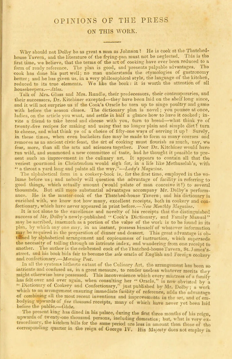 OPINIONS OF THE PRESS ON THIS WORK. Why should not Dolby be as great a man as Johnson? He is cook at the Thatched- house Tavern, and the literature of the frying-pan must not be neglected. This is the first time, we believe, that the terms of the art of cooking have ever been reduced to a form of ready reference. The plan is good, and presents palpable advantages. I he cook has done his part well; no man understands the etymologies of gastronomy better; and he has given us, in a very philosophical style, the language of the kitchen, reduced to its true elements. We like the book: it is worth the attention of all housekeepers.—Atlas. Talk of Mrs. Glass and Mrs. Itundle, their predecessors, their contemporaries, and their successors, Dr. Kitchiner excepted—they have been laid on the shelf long since, and it will not surprise us if the Cook’s Oracle be torn up to singe poultry and game with before the season closes. The dictionary plan is novel; you pounce at once, ladies, on the article you want, and settle in half a glance how to have it cooked ; in- vite a friend to take bread and cheese with you, turn to bread—what think ye of twenty-five recipes for making and using that no longer plain and simple diet? turn to cheese, and what think ye of a choice of fifty-one ways of serving it up ? Surely, in these times, when even bachelors fare may be made to form as many courses and removes as an ancient civic feast, the art of cooking must flourish as much, nay, we fear, more, than all the arts and sciences together. Poor Dr. Kitchiner would have run wild, and summoned a new committee of taste, had he thought it possible to pre- sent such an improvement in the culinary art. It appears to contain all that the veriest gourmand in Christendom would sigh for, in a life like Methuselah’s, with “ a throat a yard long and palate all the way.”—Lady’s Magazine. The alphabetical form in a cookery-book is, for the first time, employed in the vo- lume before us; and nobody will question the advantage of facility in referring to good things, which actually amount (would palate of man conceive it?) to several thousands. But still more substantial advantages accompany Mr. Dolby’s perform- ance. He is the master-cook of the Thatched-house Tavern; and his dictionary is enriched with, we know not how many, excellent receipts, both in cookery and con- fectionary, which have never appeared in print before.—New Monthly Magazine. It is not alone to the excellence and novelty of his receipts that the distinguished success of Mr. Dolby’s newly-published “ Cook’s Dictionary, and Family Manual” may be ascribed, inasmuch as a portion of the valpe of the work is to be found in its plan, by which any one may, in an instant, possess himself of whatever information may be required in the preparation of dinner and dessert. This great advantage is ob- t;ftned by alphabetical arrangement and copiousness of instruction, which supersede the necessity of toiling through an intricate index, and wandering from one receipt to another. The author is the celebrated cook of the Thatched-house Tavern, St. James’s- street, and liis book bids fair to become the sole oracle of English and Foreign cookery and confectionary.—Morning Post. ° J In all the systems hitherto extant of the Culinary Art, the arrangement has been so intricate and confused as, in a great measure, to render useless whatever merits they might otherwise have possessed. This inconvenience which every mistress of a family has felt over and over again, when consulting her •* Oracle,” is now obviated by a  Dictionary of Cookery and Confectionary,” just published by Mr. Dolby; a work which to an arrangement ensuring immediate facility of reference, adds the advantage of combining all the most recent inventions and improvements in the art, and of em- bodying upwards of Jive thousand receipts, many of which have never yet been laid before the public.—Globe. The present king has dined in his palace, during the first three months of his reign, upwards of twenty-one thousand persons, including domestics; but, whnt is very ex- traordinary, the kitchen bills for the same period are less in amount than those of tho