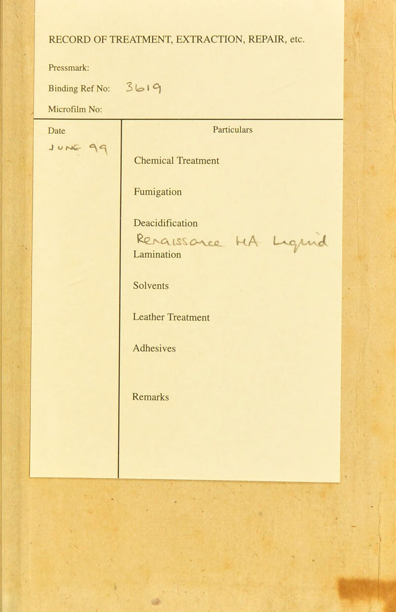 RECORD OF TREATMENT, EXTRACTION, REPAIR, etc. Pressmark: Binding Ref No: Microfilm No: Date J U Particulars Chemical Treatment Fumigation Deacidification Lamination Solvents Leather Treatment Adhesives Remarks i