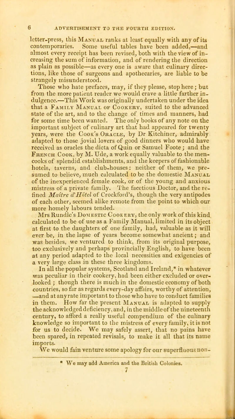 letter-press, this Manual ranks at least equally with any of its contemporaries. Some useful tables have been added,—and almost every receipt has been revised, both with the view of in- creasing the sum of information, and of rendering the direction as plain as possible—as every one is aware that culinary direc- tions, like those of surgeons and apothecaries, are liable to be strangely misunderstood. Those who hate prefaces, may, if they please, stop here; but from the more patient reader we would crave a little farther in- dulgence.—This Work was originally undertaken under the idea that a Family Manual of Cookery, suited to the advanced state of the art, and to the change of times and manners, had for some time been wanted. The only books of any note on the important subject of culinary art that had appeared for twenty years, were the Cook's Oracle, by Dr Kitchiner, admirably adapted to those jovial lovers of good dinners who would have received as oracles the dicta of Quin or Samuel Foote; and the French Cook, by M. Ude, a work equally valuable to the men- cooks of splendid establishments, and the keepers of fashionable hotels, taverns, and club-houses: neither of them, we pre- sumed to believe, much calculated to be the domestic Manual of the inexperienced female cook, or of the young and anxious mistress of a private family. The facetious Doctor, and the re- fined Mattre d'Hotel of Crockford’s, though the very antipodes of each other, seemed alike remote from the point to which our more homely labours tended. Mrs Rundle’s Domestic Cookery, the only work of this kind calculated to be of use as a Family Manual, limited in its object at first to the daughters of one family, had, valuable as it will ever be, in the lapse of years become somewhat ancient; and was besides, we ventured to think, from its original purpose, too exclusively and perhaps provincially English, to have been at any period adapted to the local necessities and exigencies of a very large class in these three kingdoms. In all the popular systems, Scotland and Ireland,* in whatever was peculiar in their cookery, had been either excluded or over- looked ; though there is much in the domestic economy of both countries, so far as regards every-day affairs, worthy of attention, —and at any rate important to those who have to conduct families in them. How far the present Manual is adapted to supply the acknowledged deficiency, and, in the middleof the nineteenth century, to afford a really useful compendium of the culinary knowledge so important to the mistress of every family, it is not for us to decide. We may safely assert, that no pains have been spared, in repeated revisals, to make it all that its name imports. We would fain venture some apology for our superfluous non- • We may add America and the British Colonies. 7