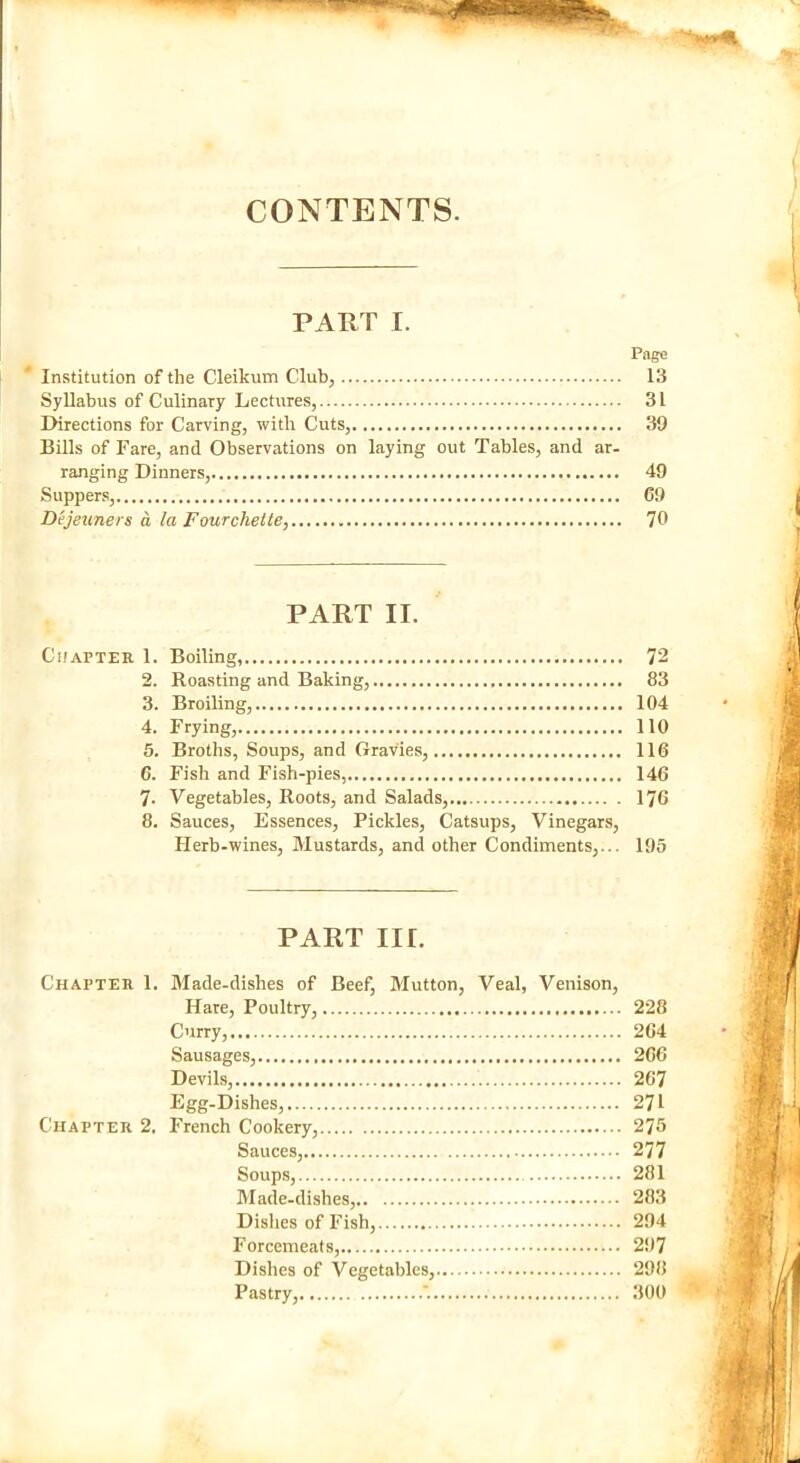 CONTENTS. PART I. Page Institution of the Cleikum Club, 13 Syllabus of Culinary Lectures, 31 Directions for Carving, with Cuts, 39 Bills of Fare, and Observations on laying out Tables, and ar- ranging Dinners, 49 Suppers, 69 Dejeuners a la Fourcliette, 70 PART II. Chapter 1. Boiling, 72 2. Roasting and Baking, 83 3. Broiling, 104 4. Frying, 110 5. Broths, Soups, and Gravies, 116 6. Fish and Fish-pies, 146 7- Vegetables, Roots, and Salads, 176 8. Sauces, Essences, Pickles, Catsups, Vinegars, Herb-wines, Mustards, and other Condiments,... 195 PART nr. Chapter 1. Made-dishes of Beef, Mutton, Veal, Venison, Hare, Poultry, 228 Curry, 264 Sausages, 266 Devils, 267 Egg-Dishes, 271 Chapter 2. French Cookery, 275 Sauces, 277 Soups, 281 Made-dishes, 283 Dishes of Fish, 294 Forcemeats, 297 Dishes of Vegetables, 298 Pastry, 300