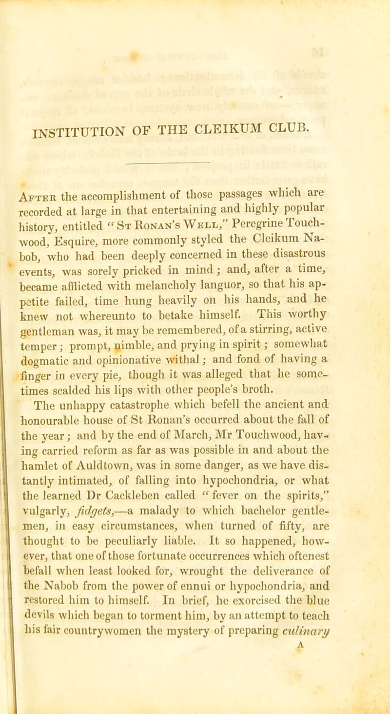 INSTITUTION OF THE CLEIKUM CLUB. After the accomplishment of those passages which aie recorded at large in that entertaining and highly popular history, entitled “StRonan'sWell,” Peregrine Touch- wood, Esquire, more commonly styled the Cleikum Na- bob, who had been deeply concerned in these disastrous events, was sorely pricked in mind; and, after a time, became afflicted with melancholy languor, so that his ap- petite failed, time hung heavily on his hands, and he knew not whereunto to betake himself. This worthy gentleman was, it may be remembered, of a stirring, active temper; prompt, qimble, and prying in spirit; somewhat dogmatic and opinionative withal; and fond of having a finger in every pie, though it was alleged that he some- times scalded his lips with other people's broth. The unhappy catastrophe which befell the ancient and honourable house of St Ronan’s occurred about the fall of the year; and by the end of March, Mr Touchwood, hav- ing carried reform as far as was possible in and about the hamlet of Auldtown, was in some danger, as we have dis- tantly intimated, of falling into hypochondria, or what the learned Dr Cackleben called “ fever on the spirits,” vulgarly, fidgets,—a malady to which bachelor gentle- men, in easy circumstances, when turned of fifty, are thought to be peculiarly liable. It so happened, how- ever, that one of those fortunate occurrences which oftenest befall when least looked for, wrought the deliverance of the Nabob from the power of ennui or hypochondria, and restored him to himself. In brief, he exorcised the blue devils which began to torment him, by an attempt to teach his fair countrywomen the mystery of preparing culinary