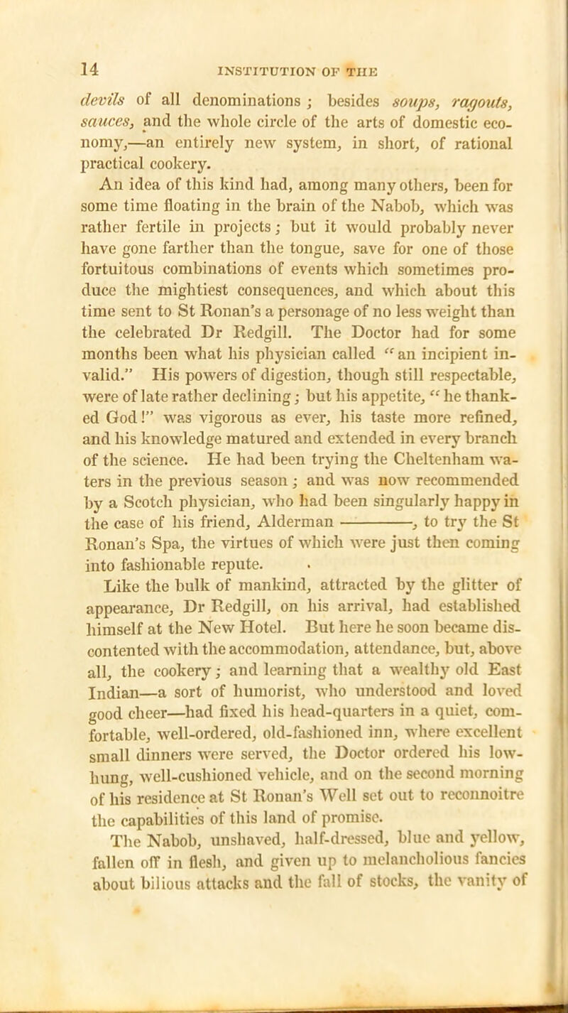 devils of all denominations ; besides soups, ragouts, sauces, and the whole circle of the arts of domestic eco- nomy,—an entirely new system, in short, of rational practical cookery. An idea of this kind had, among many others, been for some time floating in the brain of the Nabob, which was rather fertile in projects; but it would probably never have gone farther than the tongue, save for one of those fortuitous combinations of events which sometimes pro- duce the mightiest consequences, and which about this time sent to St Ronan’s a personage of no less weight than the celebrated Dr Redgill. The Doctor had for some months been what his physician called “an incipient in- valid.” His powers of digestion, though still respectable, were of late rather declining; but his appetite, “ he thank- ed God!” was vigorous as ever, his taste more refined, and his knowledge matured and extended in every branch of the science. He had been trying the Cheltenham wa- ters in the previous season; and was now recommended by a Scotch physician, who had been singularly happy in the case of his friend, Alderman , to try the St Ronan’s Spa, the virtues of which were just then coming into fashionable repute. Like the bulk of mankind, attracted by the glitter of appearance. Dr Redgill, on his arrival, had established himself at the New Hotel. But here he soon became dis- contented with the accommodation, attendance, but, above all, the cookery; and learning that a wealthy old East Indian—a sort of humorist, who understood and loved good cheer—had fixed his head-quarters in a quiet, com- fortable, well-ordered, old-fashioned inn, where excellent small dinners were served, the Doctor ordered his low- hung, well-cushioned vehicle, and on the second morning of his residence at St Ronan’s Well set out to reconnoitre the capabilities of this land of promise. The Nabob, unshaved, half-dressed, blue and yellow, fallen off in flesh, and given up to melancholious fancies about bilious attacks and the fall of stocks, the vanity of