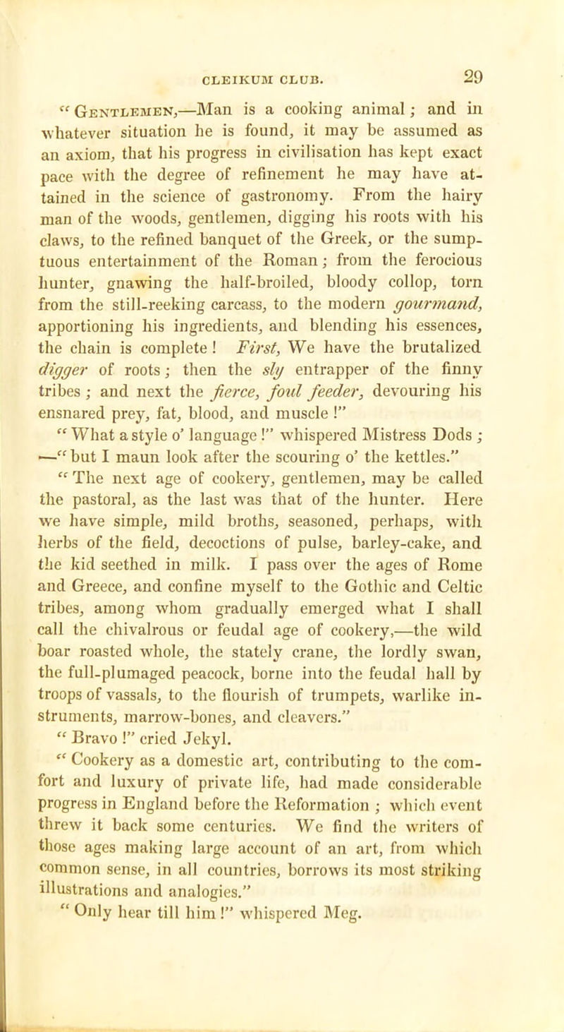 “ Gentlemen,—Man is a cooking animal; and in whatever situation he is found, it may be assumed as an axiom, that his progress in civilisation has kept exact pace with the degree of refinement he may have at- tained in the science of gastronomy. From the hairy man of the woods, gentlemen, digging his roots with his claws, to the refined banquet of the Greek, or the sump- tuous entertainment of the Roman; from the ferocious hunter, gnawing the half-broiled, bloody collop, torn from the still-reeking carcass, to the modern gourmand, apportioning his ingredients, and blending his essences, the chain is complete ! First, We have the brutalized digger of roots; then the slg entrapper of the finny tribes ; and next the fierce, foul feeder, devouring his ensnared prey, fat, blood, and muscle!” “ What a style o’ language!” whispered Mistress Dods ; ■—“ but I maun look after the scouring o’ the kettles.”  The next age of cookery, gentlemen, may be called the pastoral, as the last was that of the hunter. Here we have simple, mild broths, seasoned, perhaps, with herbs of the field, decoctions of pulse, barley-cake, and the kid seethed in milk. I pass over the ages of Rome and Greece, and confine myself to the Gothic and Celtic tribes, among whom gradually emerged what I shall call the chivalrous or feudal age of cookery,—the wild boar roasted whole, the stately crane, the lordly swan, the full-plumaged peacock, borne into the feudal hall by troops of vassals, to the flourish of trumpets, warlike in- struments, marrow-bones, and cleavers.” “ Bravo 1” cried Jekyl. “ Cookery as a domestic art, contributing to the com- fort and luxury of private life, had made considerable progress in England before the Reformation ; which event threw it back some centuries. We find the writers of those ages making large account of an art, from which common sense, in all countries, borrows its most striking illustrations and analogies.” “ Only hear till him !’’ whispered Meg.