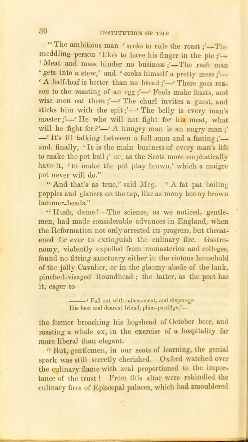 “ The ambitious man ‘ seeks to rule the roast—The meddling person ‘likes to have his finger in the pie;’— ‘ Meat and mass hinder no business—The rash man ‘ gets into a stew/ and ‘ cooks himself a pretty mess /— ‘ A half-loaf is better than no bread /—‘ There goes rea- son to the roasting of an egg ;’—‘ Fools make feasts, and wise men eat them ;’—c The churl invites a guest, and sticks him with the spit /—c The belly is every man’s master —f He who will not fight for his meat, what will he fight for?’—£ A hungry man is an angry man / —‘ It’s ill talking between a full /man and a fasting;’— and, finally, c It is the main business of every man’s life to make the pot boil;’ or, as the Scots more emphatically have it, c to make the pot play brown,’ which a maigre pot never will do.” “ And that’s as true,” said Meg. “ A fat pat boiling popples and glances on the tap, like as mony bonny brown lammer-beads.” “ Hush, dame !—The science, as we noticed, gentle- men, had made considerable advances in England, when the Reformation not only arrested its progress, but threat- ened for ever to extinguish the culinary fire. Gastro- nomy, violently expelled from monasteries and colleges, found no fitting sanctuary either in the riotous household of the jolly Cavalier, or in the gloomy abode of the lank, pinched-visaged Roundhead; the latter, as the poet has it, eager to ‘ Fall out with mince-meat, and disparage His best and dearest friend, plum-porridge/— the former broaching his hogshead of October beer, and roasting a whole ox, in the exercise of a hospitality far more liberal than elegant. “ But, gentlemen, in our seats of learning, the genial spark was still secretly cherished. Oxford watched over the culinary flame with zeal proportioned to the impor- tance of the trust! From this altar were rekindled the culinary fires of Episcopal palaces, which had smouldered