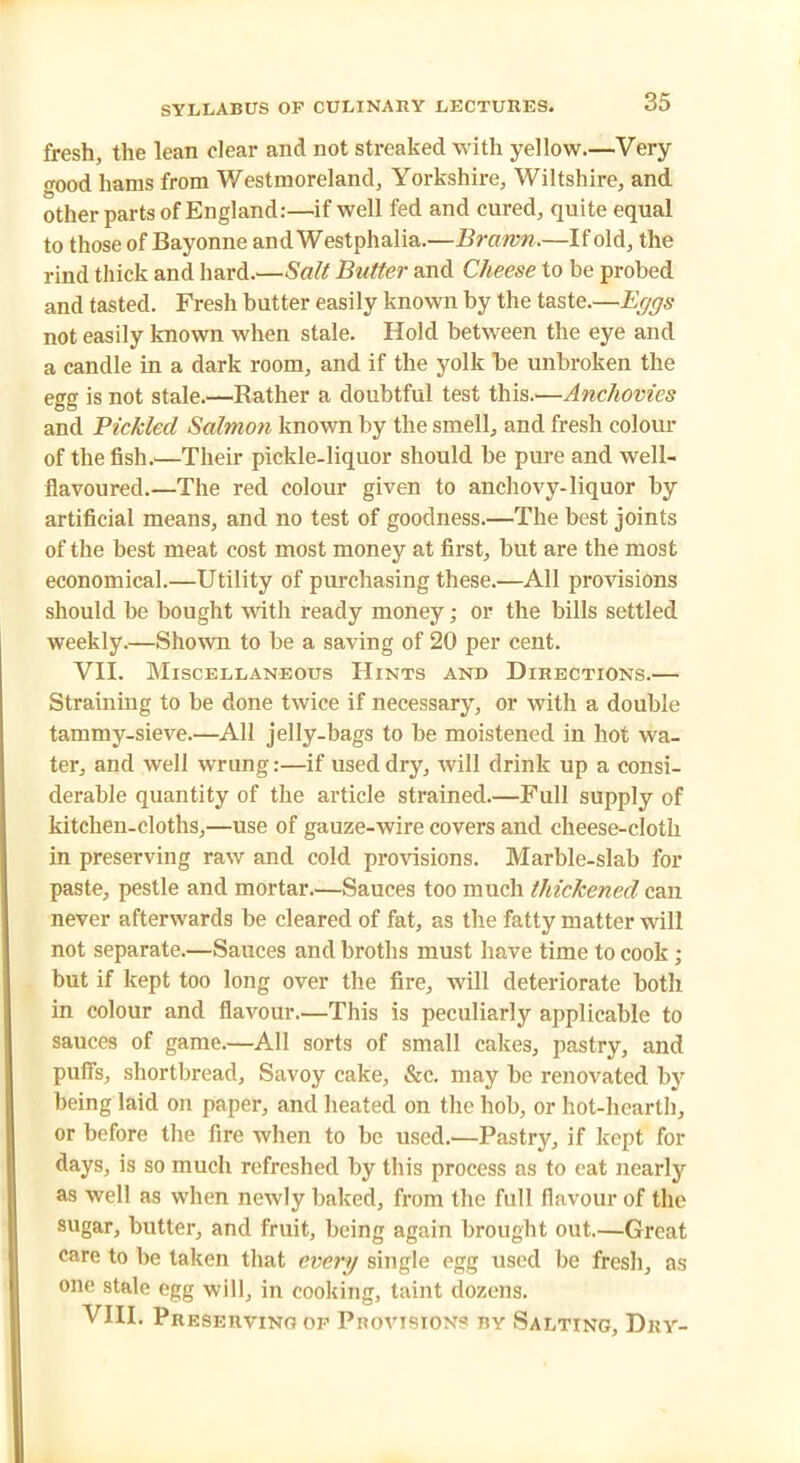 fresh, the lean clear and not streaked with yellow.—Very good hams from Westmoreland, Yorkshire, Wiltshire, and other parts of England:—if well fed and cured, quite equal to those of Bayonne andWestphalia.—Brawn.—If old, the rind thick and hard.—Salt Butter and Cheese to be probed and tasted. Fresh butter easily known by the taste.—Eggs not easily known when stale. Hold between the eye and a candle in a dark room, and if the yolk be unbroken the egg is not stale.—Rather a doubtful test this.'—Anchovies and Pickled Salmon known by the smell, and fresh colour of the fish.—Their pickle-liquor should be pure and well- flavoured.—The red colour given to anchovy-liquor by artificial means, and no test of goodness.—The best joints of the best meat cost most money at first, but are the most economical.—Utility of purchasing these.—All provisions should be bought with ready money; or the bills settled weekly.—Shown to be a saving of 20 per cent. VII. Miscellaneous Hints and Directions.— Straining to be done twice if necessary, or with a double tammy-sieve.—All jelly-bags to be moistened in hot wa- ter, and well wrung:—if used dry, will drink up a consi- derable quantity of the article strained.—Full supply of kitchen-cloths,—use of gauze-wire covers and cheese-cloth in preserving raw and cold provisions. Marble-slab for paste, pestle and mortar.—Sauces too much thickened can never afterwards be cleared of fat, as the fatty matter will not separate.—Sauces and broths must have time to cook ; but if kept too long over the fire, will deteriorate both in colour and flavour.—This is peculiarly applicable to sauces of game.—All sorts of small cakes, pastry, and puffs, shortbread, Savoy cake, &c. may be renovated by being laid on paper, and heated on the hob, or hot-hearth, or before the fire when to be used.—Pastry, if kept for days, is so much refreshed by this process as to eat nearly as well as when newly baked, from the full flavour of the sugar, butter, and fruit, being again brought out.—Great care to be taken that every single egg used be fresh, as one stale egg will, in cooking, taint dozens. VIII. Preserving of Provisions ry Salting, Dry-