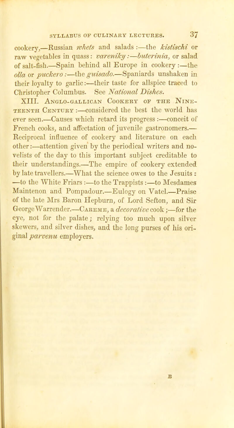 cookery,—Russian whets and salads :—the kistischi or raw vegetables in quass: vareniky:—buterinia, or salad of salt-fish.—Spain behind all Europe in cookery :—the olla or packero:—the guisado.—Spaniards unshaken in their loyalty to garlic:—their taste for allspice traced to Christopher Columbus. See National Dishes. XIII. Anglo-gallican Cookery of the Nine- teenth Century :—considered the best the world has ever seen.—Causes which retard its progress :—conceit of French cooks, and affectation of juvenile gastronomers.— Reciprocal influence of cookery and literature on each other:—attention given by the periodical writers and no- velists of the day to this important subject creditable to their understandings.—The empire of cookery extended by late travellers.—What the science owes to the Jesuits : —to the White Friars :—to the Trappists :—to Mesdames Maintenon and Pompadour.—Eulogy on Vatel.—Praise of the late Mrs Baron Hepburn, of Lord Sefton, and Sir George War render.—Care.re, a decorative cook;—for the eye, not for the palate; relying too much upon silver skewers, and silver dishes, and the long purses of his ori- ginal parvenu employers. JB