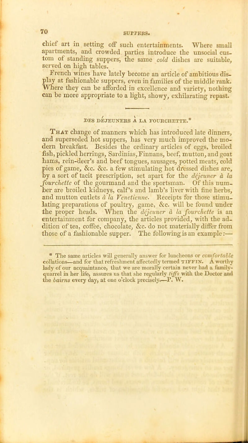 SUTTERS* chief art in setting off such entertainments. Where small apartments, and crowded parties introduce the unsocial cus- tom of standing suppers, the same cold dishes are suitable, served on high tables. French wines have lately become an article of ambitious dis- play at fashionable suppers, even in families of the middle rank. Where they can be afforded in excellence and variety, nothing can be more appropriate to a light, showy, exhilarating repast. EES DEJEUNERS A LA FOURCHETTE.* That change of manners which has introduced late dinners, and superseded hot suppers, has very much improved the mo- dern breakfast. Besides the ordinary articles of eggs, broiled fish, pickled herrings, Sardinias, Finnans, beef, mutton, and goat hams, rein-deer’s and beef tongues, sausages, potted meats, cold pies of game, &c. &c. a few stimulating hot dressed dishes are, by a sort of tacit prescription, set apart for the dejeuner a la Jourchette of the gourmand and the sportsman. Of this num- ber are broiled kidneys, calf’s and lamb’s liver with fine herbs, and mutton cutlets a la Venetienne. Receipts for those stimu- lating preparations of poultry, game, &c. will he found under the proper heads. When the dejeuner a la fourchette is an entertainment for company, the articles provided, with the ad- dition of tea, coffee, chocolate, &c. do not materially differ from those of a fashionable supper. The following is an example:— * The same articles will generally answer for luncheons or comfortable collations—and for that refreshment affectedly termed tiffin. A worthy lady of our acquaintance, that we are morally certain never had a family- quarrel in her life, assures us that she regularly tiffs with the Doctor and the bairns every day, at one o’clock precisely.—P. W.