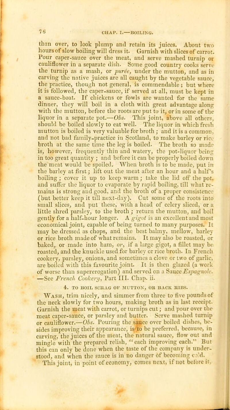 ? 6* than over, to look plump and retain its juices. About two hours of slow boiling will dress it. Garnish with slices of carrot. Pour caper-sauce over the meat, and serve mashed turnip or cauliflower in a separate dish. Some good country cooks serve the turnip as a mash, or purte, under the mutton, and as in carving the native juices are all caught by the vegetable sauce, the practice, though not general, is commendable; but where it is followed, the caper-sauce, if served at all, must be kept in a sauce-boat. If chickens or fowls are wanted for the same dinner, they will boil in a cloth with great advantage along with the mutton, before the roots are put to it, or in some of the liquor in a separate pot.—Ohs. This joint, above all others, should be boiled slowly to eat well. The liquor in which fresh mutton is boiled is very valuable for broth ; and it is a common, and not bad family-practice in Scotland, to make barley or rice broth at the same time the leg is boiled. The broth so made is, however, frequently thin and watery, the pot-liquor being in too great quantity ; and before it can be properly boiled down the meat would be spoiled. When broth is to be made, put in the barley at first; lift out the meat after an hour and a half’s boiling ; cover it up to keep warm; take the lid off the pot, and suffer the liquor to evaporate by rapid boiling, till what re- mains is strong and good, and the broth of a proper consistence (but better keep it till next-day). Cut some of the roots into small slices, and put these, with a head of celery sliced, or a little shred parsley, to the broth ; return the mutton, and boil gently for a half-hour longer. A gigot is an excellent and most economical joint, capable of being turned to many purposes. It may be dressed as chops, and the best balmy, mellow, barley or rice broth made of what remains. It may also be roasted, or baked, or made into ham, or, if a large gigot, a fillet may be. roasted, and the knuckle used for barley or rice broth. In French cookery, parsley, onions, and sometimes a clove or two of garlic, are boiled with this favourite joint. It is then glazed (a work of worse than supererogation) and served on a Sauce Esjxignolc. —See French Cookery, Part III. Chap. ii. 4. TO BOIL SCRAG OF MUTTON, OK BACK RIBS. Wash, trim nicely, and simmer from three to five pounds of the neck slowly for two hours, making broth as in last receipt. Garnish the meat with carrot, or turnips cut; and pour over the meat caper-sauce, or parsley and butter. Serve mashed turnip or cauliflower.—Ohs. Pouring the sauce over boiled dishes, be- sides improving their appearance, is to be preferred, because, in carving, the juices of the meat, the natural sauce, flow out and mingle with the prepared relish, “each improving each.” But this can only be done when the taste of the company is under- stood, and when the sauce is in no danger of becoming c fid. This joint, in point of economy, comes next, if not before it. -