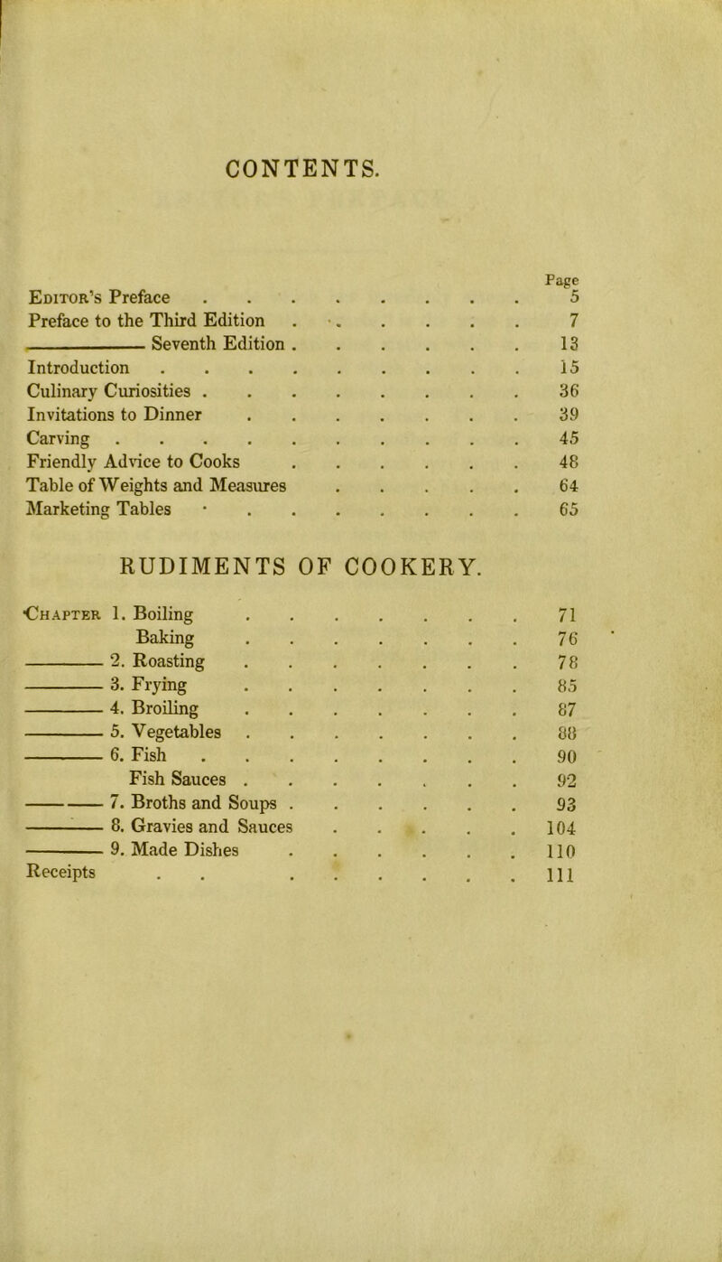 CONTENTS. Page Editor’s Preface 5 Preface to the Third Edition . • 7 Seventh Edition 13 Introduction 15 Culinary Curiosities 36 Invitations to Dinner 39 Carving 45 Friendly Advice to Cooks 48 Table of Weights and Measures 64 Marketing Tables ‘ 65 RUDIMENTS OF COOKERY. ■Chapter 1. Boiling 71 Baking 76 2. Roasting 78 3. Frying 85 4. Broiling 87 5. Vegetables 88 6. Fish 90 Fish Sauces 92 7. Broths and Soups 93 8. Gravies and Sauces 104 9. Made Dishes . . . . . .110 111 Receipts