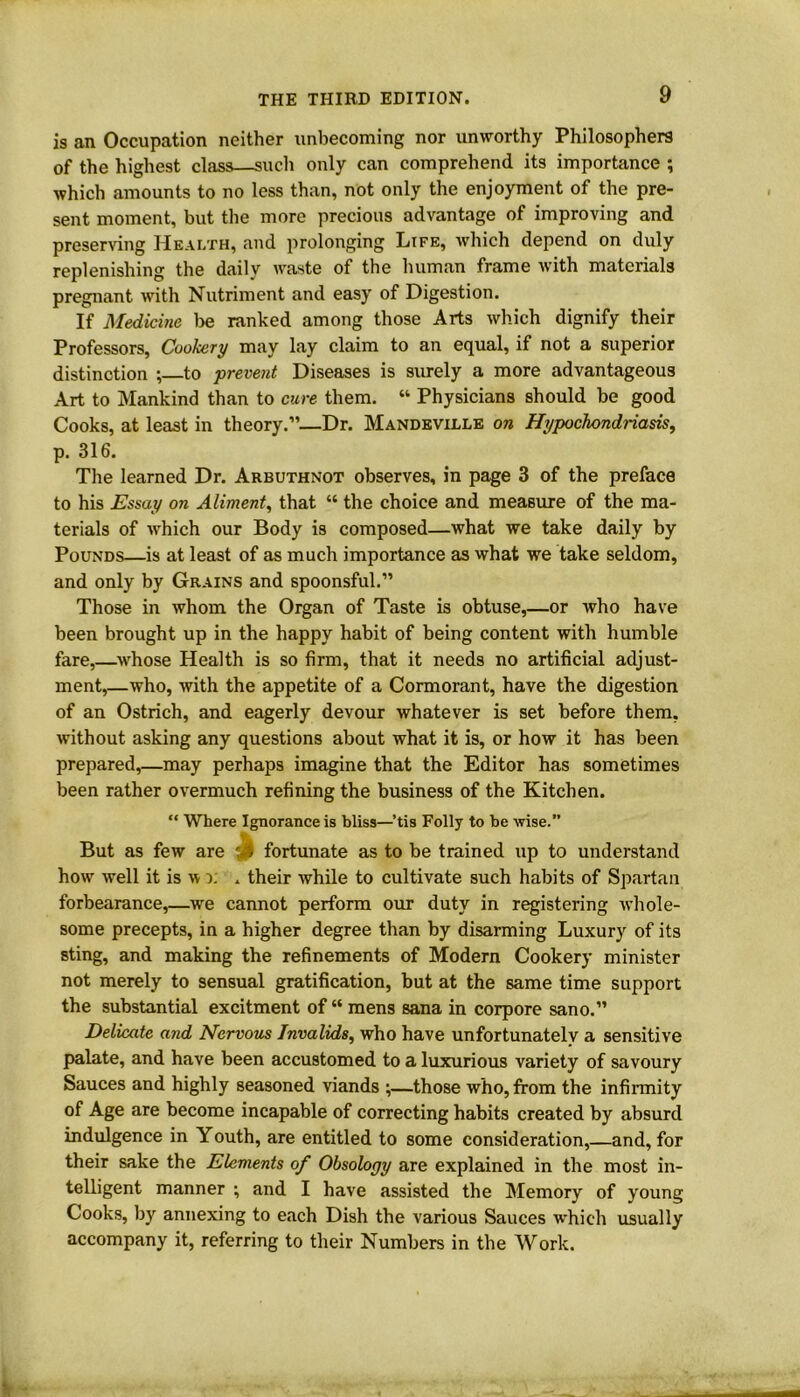 is an Occupation neither unbecoming nor unworthy Philosophers of the highest class—such only can comprehend its importance ; which amounts to no less than, not only the enjoyment of the pre- sent moment, but the more precious advantage of improving and preserving Health, and prolonging Life, which depend on duly replenishing the daily waste of the human frame with materials pregnant with Nutriment and easy of Digestion. If Medicine be ranked among those Arts which dignify their Professors, Cookery may lay claim to an equal, if not a superior distinction *,—to -prevent Diseases is surely a more advantageous Art to Mankind than to cure them. “ Physicians should be good Cooks, at least in theory.”—Dr. Mandeville on Hypochondriasis, p. 316. The learned Dr. Arbuthnot observes, in page 3 of the preface to his Essay on Aliment, that “ the choice and measure of the ma- terials of which our Body is composed—what we take daily by Pounds—is at least of as much importance as what we take seldom, and only by Grains and spoonsful.” Those in whom the Organ of Taste is obtuse,—or who have been brought up in the happy habit of being content with humble fare,—whose Health is so firm, that it needs no artificial adjust- ment,—who, with the appetite of a Cormorant, have the digestion of an Ostrich, and eagerly devour whatever is set before them, without asking any questions about what it is, or how it has been prepared,—may perhaps imagine that the Editor has sometimes been rather overmuch refining the business of the Kitchen. “ Where Ignorance is bliss—’tis Folly to be Arise.” But as few are : % fortunate as to be trained up to understand how Avell it is av r. . their while to cultivate such habits of Spartan forbearance,—we cannot perform our duty in registering Avhole- some precepts, in a higher degree than by disarming Luxury of its sting, and making the refinements of Modern Cookery minister not merely to sensual gratification, but at the same time support the substantial excitment of “ mens Sana in corpore sano.” Delicate and Nervous Invalids, who have unfortunately a sensitive palate, and have been accustomed to a luxurious variety of savoury Sauces and highly seasoned viands ;—those who, from the infirmity of Age are become incapable of correcting habits created by absurd indulgence in Youth, are entitled to some consideration,—and, for their sake the Elements of Obsology are explained in the most in- telligent manner ; and I have assisted the Memory of young Cooks, by annexing to each Dish the various Sauces which usually accompany it, referring to their Numbers in the Work.