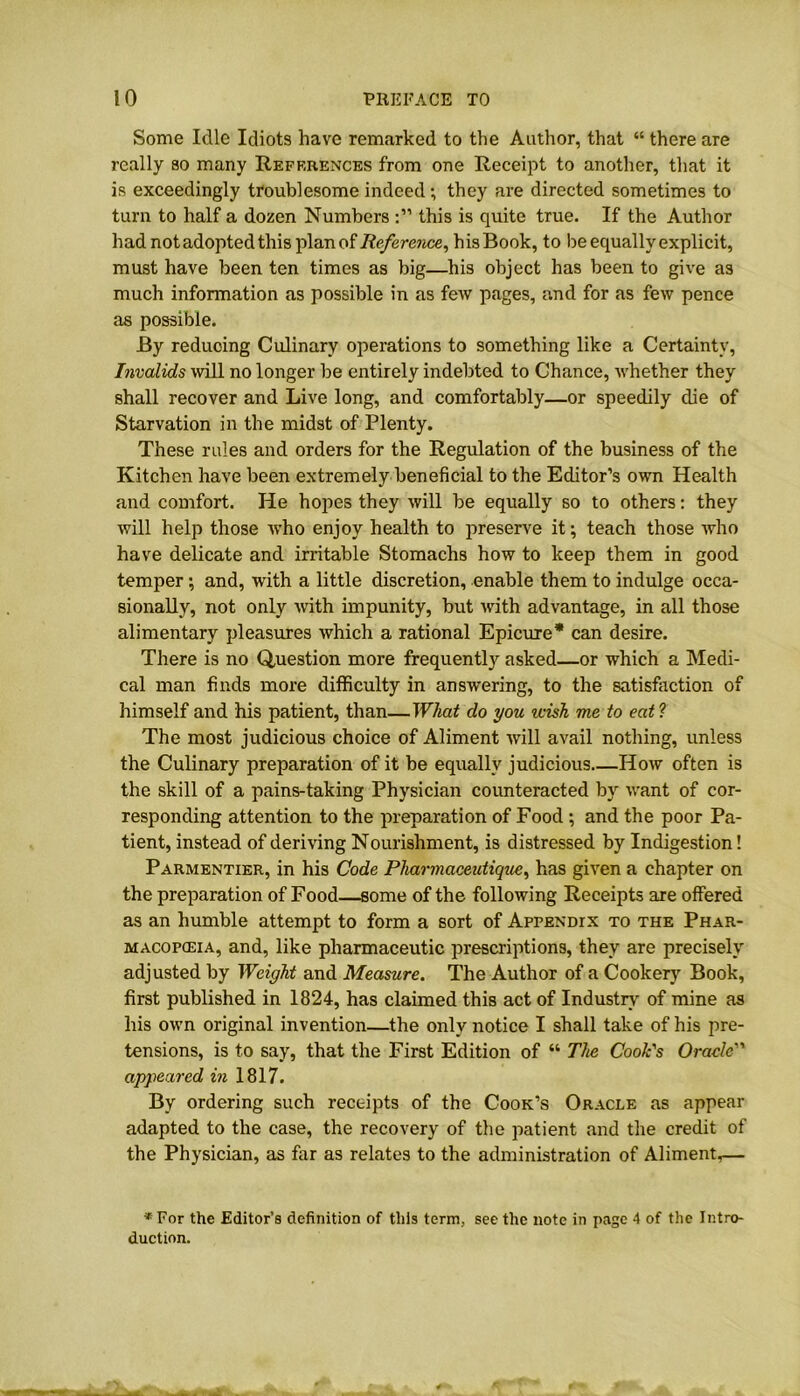 Some Idle Idiots have remarked to the Author, that “ there are really so many References from one Receipt to another, that it is exceedingly troublesome indeed ; they are directed sometimes to turn to half a dozen Numbers this is quite true. If the Author had not adopted this plan of Reference, his Book, to be equally explicit, must have been ten times as big—his object has been to give as much information as possible in as few pages, and for as few pence as possible. By reducing Culinary operations to something like a Certainty, Invalids will no longer be entirely indebted to Chance, whether they shall recover and Live long, and comfortably—or speedily die of Starvation in the midst of Plenty. These rules and orders for the Regulation of the business of the Kitchen have been extremely beneficial to the Editor’s own Health and comfort. He hopes they will be equally so to others: they will help those who enjoy health to preserve it; teach those who have delicate and irritable Stomachs how to keep them in good temper; and, with a little discretion, enable them to indulge occa- sionally, not only with impunity, but with advantage, in all those alimentary pleasures which a rational Epicure* can desire. There is no Question more frequently asked—or which a Medi- cal man finds more difficulty in answering, to the satisfaction of himself and his patient, than—What do you wish me to eat? The most judicious choice of Aliment will avail nothing, unless the Culinary preparation of it be equally judicious How often is the skill of a pains-taking Physician counteracted by want of cor- responding attention to the preparation of Food ; and the poor Pa- tient, instead of deriving Nourishment, is distressed by Indigestion! Parmentier, in his Code Pharmaceutique, has given a chapter on the preparation of Food—some of the following Receipts are offered as an humble attempt to form a sort of Appendix to the Phar- macopceia, and, like pharmaceutic prescriptions, they are precisely adjusted by Weight and Measure. The Author of a Cookery Book, first published in 1824, has claimed this act of Industry of mine as his own original invention—the only notice I shall take of his pre- tensions, is to say, that the First Edition of “ The Cook's Oracle appeared in 1817. By ordering such receipts of the Cook’s Oracle as appear adapted to the case, the recovery of the patient and the credit of the Physician, as far as relates to the administration of Aliment,— * For the Editor’s definition of this term, see the note in page 4 of the Intro- duction.