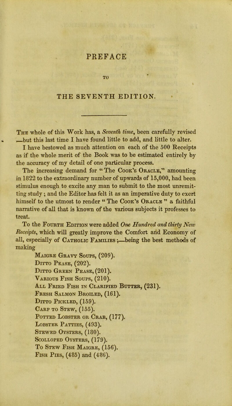 PREFACE TO THE SEVENTH EDITION. The whole of this Work has, a Seventh time, been carefully revised —but this last time I have found little to add, and little to alter. I have bestowed as much attention on each of the 500 Receipts as if the whole merit of the Book was to be estimated entirely by the accuracy of my detail of one particular process. The increasing demand for “The Cook’s Oracle,” amounting in 1822 to the extraordinary number of upwards of 15,000, had been stimulus enough to excite any man to submit to the most unremit- ting study; and the Editor has felt it as an imperative duty to exert himself to the utmost to render “ The Cook’s Oracle ” a faithful narrative of all that is known of the various subjects it professes to treat. To the Fourth Edition were added One Hundred and thirty New Receipts, which will greatly improve the Comfort and Economy of all, especially of Catholic Families ;—being the best methods of making Maigre Gravy Soups, (209). Ditto Pease, (202). Ditto Green Pease, (201). Various Fish Soups, (210). All Fried Fish in Clarified Butter, (231). Fresh Salmon Broiled, (161). Ditto Pickled, (159). Carp to Stew, (155). Potted Lobster or Crab, (177). Lobster Patties, (493). Stewed Oysters, (180). Scolloped Oysters, (179). To Stew Fish Maigre, (156). Fish Pies, (485) and (486).