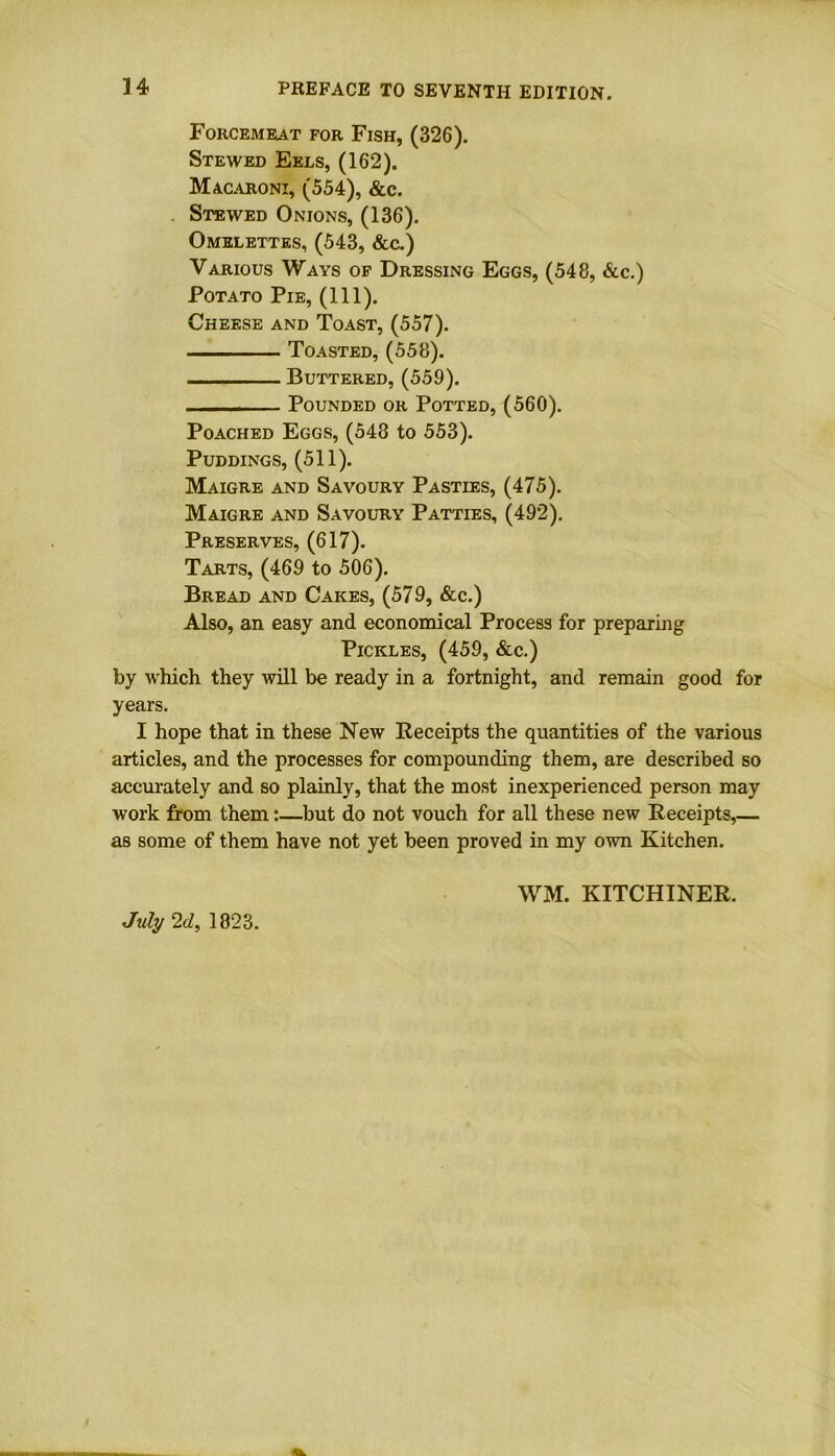 Forcemeat for Fish, (326). Stewed Eels, (162). Macaroni, (554), &c. Stewed Onions, (136). Omelettes, (543, &c.) Various Wavs of Dressing Eggs, (548, &c.) Potato Pie, (111). Cheese and Toast, (557). Toasted, (558). Buttered, (559). Pounded or Potted, (560). Poached Eggs, (548 to 553). Puddings, (511). Maigre and Savoury Pasties, (475). Maigre and Savoury Patties, (492). Preserves, (617). Tarts, (469 to 506). Bread and Cakes, (579, &c.) Also, an easy and economical Process for preparing Pickles, (459, &c.) by which they will be ready in a fortnight, and remain good for years. I hope that in these New Receipts the quantities of the various articles, and the processes for compounding them, are described so accurately and so plainly, that the most inexperienced person may work from them:—but do not vouch for all these new Receipts,— as some of them have not yet been proved in my own Kitchen. July 2d, 1823. WM. KITCHINER.